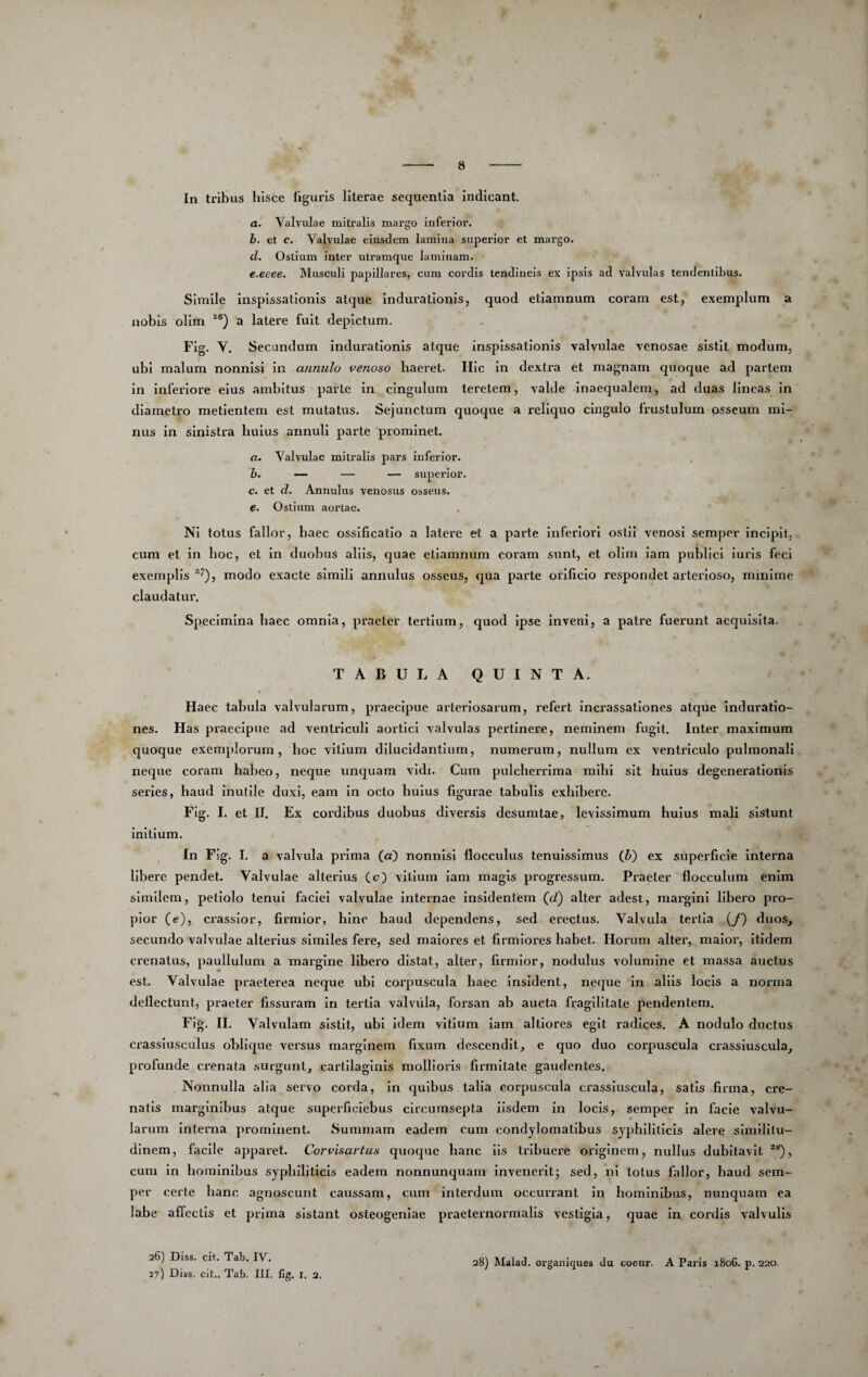 In tribus hisce liguris literae sequentia indicant. a. Valvulae mitralis margo inferior. b. et c. Valvulae eiusdem lamina superior et margo. d. Ostium inter utramque laminam. e. eeee. Musculi papillares, cum cordis tendineis ex ipsis ad valvulas tendentibus. Simile inspissationis atque induratlonis, quod etiamnum coram est, exemplum a nobis olim a latere fuit depictum. Fig. V. Secandum indurationis atque inspissationis valvulae venosae sistit modum, ubi malum nonnisi in annulo venoso haeret. Hic in dextra et magnam quoque ad partem in inferiore eius ambitus parte in cingulum teretem, valde inaequalem, ad duas lineas in diametro metlentem est mutatus. Sejunctum quoque a reliquo cingulo frustulum osseum mi¬ nus in sinistra huius annuli parte prominet. a. Valvulae mitralis pars inferior. h. — — — superior. c. et d. Annulus venosus osseus. e. Ostium aortae. Ni totus fallor, haec ossificatio a latere et a parte inferiori ostii venosi semper incipit, cum et in hoc, et in duobus aliis, quae etiamnum coram sunt, et olim lam publici luris feci exemplis modo exacte simili annulus osseus, qua parte orificio respondet arterioso, minime claudatur. Specimina haec omnia, praeter tertium, quod ipse inveni, a patre fuerunt acquisita. TABULA QUINTA. Haec tabula valvularum, praecipue arteriosarum, refert incrassatlones atque Induratio- nes. Has praecipue ad ventriculi aortici valvulas pertinere, neminem fugit. Inter maximum quoque exemplorum, hoc vitium dilucidantium, numerum, nullum ex ventriculo pulmonali neque coram habeo, neque unquam vidi. Cum pulcherrima mihi sit huius degenerationis series, haud inutile duxi, eam in octo huius figurae tabulis exhibere. Fig. I. et II. Ex cordibus duobus diversis desumtae, levissimum huius mali sistunt initium. i In Fig, I, a valvula prima (a) nonnisi flocculus tenuissimus (&) ex superficie interna libere pendet. Valvulae alterius (c) villum lam magis progressum. Praeter flocculum enim similem, petiolo tenui faciei valvulae Internae insidentem (d) alter adest, mai^glni libero pro¬ pior (e), crassior, firmior, hinc haud dependens, sed erectus. Valvula tertia {f) duos, secundo valvulae altexdus similes fere, sed maiores et firmiores habet. Horum alter, maior, Itidem crenatus, paullulum a mai’gine libero distat, alter, firmior, nodulus volumine et massa auctus est. Valvulae praeterea neque ubi corpuscula haec insident, neque In aliis locis a norma deflectunt, praeter fissuram in tertia valvula, forsan ab aucta fragilitate pendentem. Fig. II, Valvulam sistit, ubi Idem vitium lam altlores egit radices. A nodulo ductus crassiusculus oblique versus marginem fixum descendit, e quo duo corpuscula crassiuscula, profunde crenata surgunt, cartilaginis mollioris firmitate gaudentes. Nonnulla alia servo corda. In quibus talia corpuscula crassiuscula, satis firma, cre- natls marginibus atque superficlebus circumsepta iisdem in locis, semper In facie valvu¬ larum interna prominent. Summam eadem cum condylomatibus syphiliticis alere similitu¬ dinem, facile apparet. Corvisartus quoque hanc Iis tribuere originem, nullus dubitavit cum In hominibus syphiliticis eadem nonnunquam invenerit; sed, ni totus fallor, haud sem¬ per certe hanc agnoscunt caussam, cum interdum occurrant in hominibus, nunquam ea labe affectis et prima sistant osteogeniae praeternoimialls vestigia, quae in coi'dIs valvulis 26) Diss. cit. Tab. IV. 27) Diss. cit.. Tab. III. fig. i. 2, 28) Malad. organiques du coeur. A Paris 1806, p. 220.