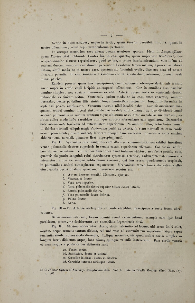 %' Neque in hisce casubus, neque in tertio, quem Farrius describit, Insolita, quam in nostro offendimus, adest sepil ventriculorum perforatio. In utroque tamen boc casu aderat ductus arteriosus apertus. Idem In Laiigsiaffianu, quem Fan'ius citat, obtinuit. Contra hic in casu quarto, quem nuperrime TFistanis'^') de¬ scripsit, omnino clausus reperlebatur, quod eo magis primo intuitu mirandum, cum infans ad aetatem duorum annorum eum dimidio pervenerit. Levabatur tarnen malum, a prava bac fabrica natum, simili modo, ac in nostro casu, apertura sc. foraminis ovalis, diametro octo ad novem linearum patentis. In casu BailJiano et Farriano contra, aperio ductu arterioso, foramen ovale minus patebat. Eandem prorsus, quam iam descripsimus, complicationem utriusque deviationis a statu sueto nuper In corde vituli bicipitis unicorporei offendimus. Cor In omnibus eius partibus omnino simplex, nec suetam mensuram excedit. Arteria autem aorta ex ventriculo dextro, pulmonalis ex sinistro oritur. Ventriculi, eodem modo ac in casu antea enarrato, omnino normales, dexter parietibus illis sinistri longe tenuioribus instructus. Junguntur foramine in septi basi posito, amplissimo. Venarum insertio nibil insoliti habet. Cura sic arteriarum ma¬ gnarum trunci omnino inversi sint, valde memoivablle mihi videtur, ex loco divisionis trunci arteriae pulmonalis In ramum dextrum atejue sinistrum nasci arteriam subclaviam dextram ^ si¬ nistra solito modo Infra carotidem ulramque ex aorta adseendente cum egrediatur. Decurrebat haec arteria ante tracheam ad extremitatem superiorem. Ni omnino fallor, ortus huius trunci. In fabrica normali reliquis magis dextrorsum positi ex arteria, in statu normali ex cavo cordis dextro proveniente, nisum Indicat, fabricam quoque hanc inversam, quamvis a solita maxime .abhorrentem, normali, quatenus licet, appropinquandi. FIg. II. Systematis rubri sanguinis cum illo nigri communicationem exhibet insertione V’^cnae pulmonalis dexirae superioris In venam cavam superiorem elfectam. Cor est viri adulti, iam ab avo repertum. Vitium hoc functiones haud timbasse videtur, nec facile potuit, cum, quamvis sic poi-tlo sanguinis rubri detraheretur systemati arterioso, eadem systemati venoso ad¬ misceretur, atque sic sanguis solito minus venosus, qui iam revera quodammodo respiravit, In pulmonibus actioni atmosphaerae exponeretur. Mechanicus tamen huius aberrationis effe¬ ctus, cordis dextri dilatatio quaedam, necessario secutus est. a. Atrium dextrum nonnihil dilatatum, apertum. h. Venlriculus dexter. c. Vena cava superior. d. Vena pulmonalis dextra superior venam cavam intrans. ■ e. Arteria pulmonalis dextra. f. Vena pulmonalis dextra inferior. g. Pulmo dexter. h. Aorta. FIg. III — V. Arteriae aortae, ubi ex corde egreditur, praecipuae a sueta forma aber¬ rationes. Rarissimorum vitiorum, forsan nonnisi semel occurrentium, exempla cum ipse haud possideam, tamen, ne desiderentur, ex auctoribus depromenda duxi. Fig. III. Maxima abnormitas. Aorta, stallm ab initio ad locum, ubi arcus fmirl solet, duplex, neque truncus tantum divisus, sed una vasa ad extremitatem superiorem atque caput tendentia simili prorsus modo dirempta. R.ellqua normalia, nisi quod ostium aortae simplex in longum fuerit diductum atque, loco trium, quinque valvulis instrueretur. Pars cordis venosa et vasa magna a posterioribus dellneata sunt. aa. Trunci aortae. hb. Subclaviae, dextra et sinistra. cc. Carotides internae, dextra et sinistra. dd. Carotides internae utriusque lateris. 5) C. System of Auatomy. Pensylvauiae i8ii. Vol. I. Extr. in Diariis Golting. 1817. Fasc. p. 1763. ' '