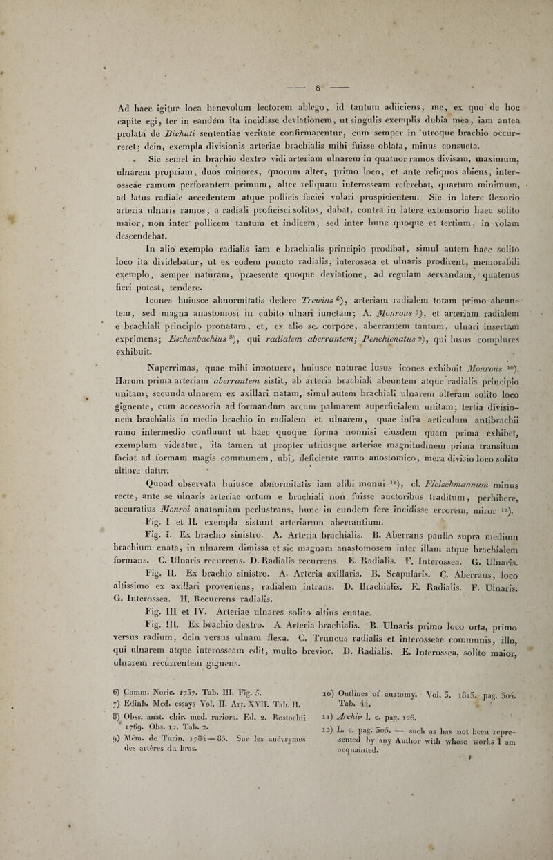 Ad haec igitur loca benevolum lectorem ablego, id tantum adilciens, me, ex quo de boc capite egi, ter in eandem ita incidisse deviationem, nt singulis exemplis dubia mea, iam antea prolata dc BicJiati sententiae veritate confirmarentur, cum semper in 'utroque bracblo occur¬ reret j deln, exempla divisionis arteriae brachialis mihi fuisse oblata, minus consueta. . Sic semel in brachio dextro vidi arteriam ulnarem in quatuor ramos divisam, maximum, ulnarem propriam, duos minores, quorum alter, primo loco, et ante reliquos abiens, inter¬ osseae ramum perforantem primum, alter reliquam Interosseam referebat, quartum minimum, ad latus radiale accedentem atque pollicis faciei volari prospicientem. Sic in latere llexorlo arteria ulnaris ramos, a radiali proficisci solitos^ dabat, contra in latere exlensorio haec solito maior, non inter pollicem tantum et indicem, sed inter hunc quoque et tertium, in volam descendebat. In alio exemplo radialis iam e brachialis principio prodibat, simul autem haec solito loco Ita dividebatur, ut ex eodem puncto radialis, Interossea et ulnaris prodirent, memorabili exemplo^ semper naturam, praesente quoque deviatione, ad regulam servandam, quatenus fieii potest, tendere. Icones huiusce abnormitatis dedere Treu-his^), arteriam radialem totam primo abeun¬ tem, sed magna anastomosi In cubito ulnari iunctam; A. Monrousi}, et arteriam radialem e brachiali principio pronatam, et, ex alio sc. corpore, aberrantem tantum, ulnari Insortajn exprimens 3 Eschenbachius ^), C[ul radialenL aherrcuiteni] Penchienatiis 9), qui lusus complures exhibuit. Nuperrimas, quae mlbl innotuere, huiusce naturae lusus icones exhibuit Monrous ^°). Harum prima arteriam aherraniein sistit, ab arteria brachiali abeuntem atc[ue radialis principio unitam; secunda ulnarem ex axillari natam, simulantem brachiali ulnarem alteram solito loco gignente, cum accessoria ad formandum ax'cum palmarem superficialem unitam; tertia divisio¬ nem brachialis in medio brachio In radialem et ulnarem, quae Infra articulum antibracbil ramo intermedio confluunt ut haec quoque forma nonnisi eiusdem quam prima exhibet, exemplum videatur, ita tamen ut propter ulrlusque arteriae magnitudinem prima transitum faciat ad formam magis communem, ubi, deficiente ramo anoslomico, mera divisio loco solito altiore datur. • Quoad observata huiusce abnormitatis Iam alibi monui ’’), cl. Fleischmannum minus recte, ante se ulnaris arteriae ortum e brachiali non fuisse auctoribus traditum, perbibere, accuratius Monroi anatomlam perlustrans, hunc In eundem fere incidisse errorem, miror FIg. I et II. exempla sistunt arteriarum aberrantium. Fig. I. Ex bracblo sinistro. A. Arteria brachialis. B. Aberrans paullo supra medium brachium enata, in ulnarem dimissa et sic magnam anastomosem inter illam atque brachialem formans. C. Ulnaris recurrens. D. Radialis recurrens. E. R.adlalls. F. Interossea. G. Ulnaris. Fig. II. Ex brachio sinistro. A. Arteria axillaris. B. Scapularis. C. Aberrans, loco allissimo ex axillari proveniens, radialem intrans. D. Brachialis. E. Radialis. F. Ulnaris. G. Interossea. H. Eecurrens radialis. Fig. III et IV. Arteriae ulnares solito altius enatae. Fig. IH. Ex bracblo dextro. A. Arteria brachialis. B. Ulnaris primo loco orta, primo versus radium, deln versus ulnam flexa. C. Truncus radialis et interosseae communis, illo, qui ulnarem atque interosseam edit, multo brevior. D. Radialis. E. Interossea, solito maior, ulnarem recurrentem gignens. 6) Comm. Noric. 1707. Tab. III. Fig. 5. 7) Edinb. Mccl. essays Vol. II. Art. XVII. Tab. II. u) Obss. anat. cbir. mccl. rariora. Ed. 2. Roslocbii 1769. Obs. i2. Tab. 2. 9) Mcm. de Turin. 3 7t54 — 85. .Siir les aiuurynies des avteres dii bras. 10) Outlines of anatomy. YoJ. 5. i8i5. pag. 5o4. Tab. 44. 11) ArcUiv 1. c. pag. 126. 12) L. c. pag. 5o5. — siicli as lias iiot bocu i’cpre- sented l)y any Author willi wbose works I am acqiiainted. - #