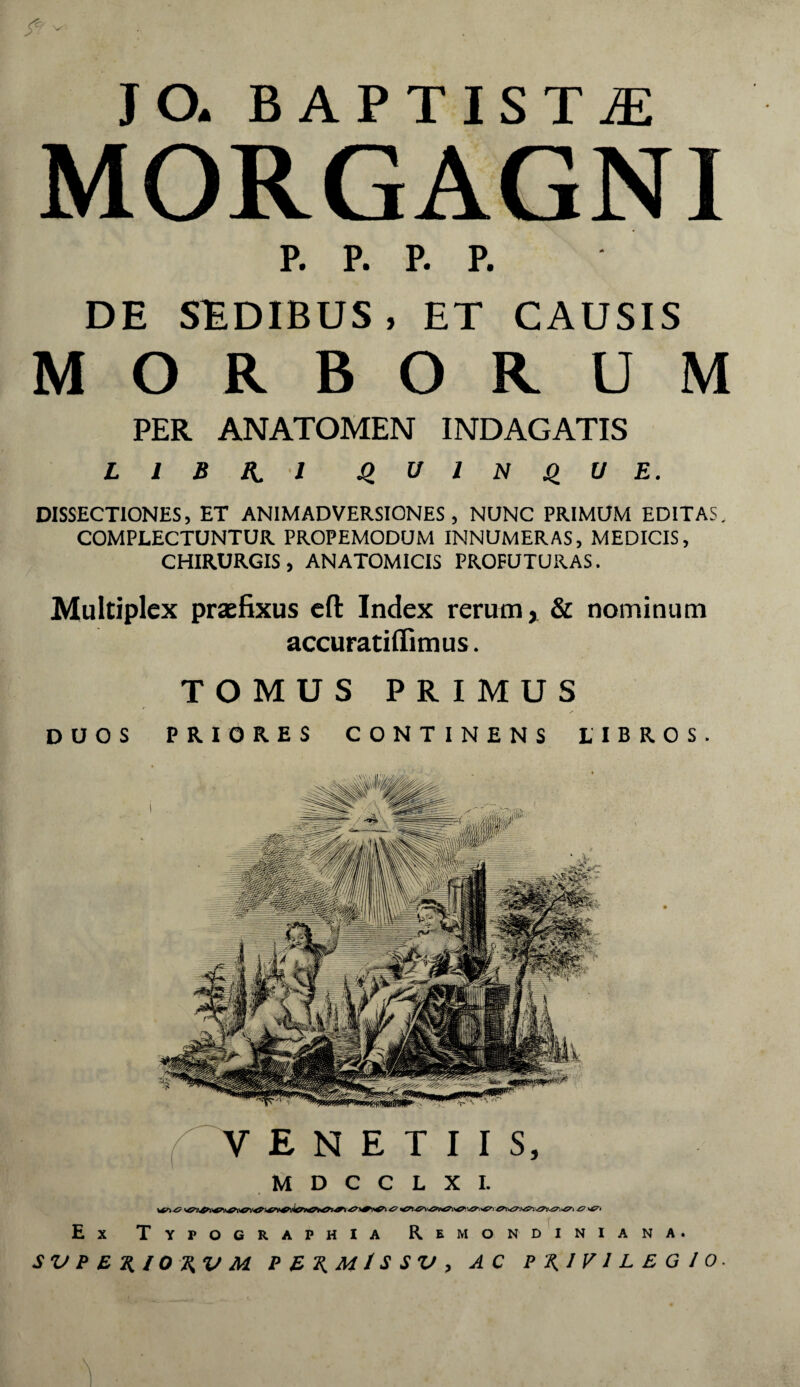 JO. BAPTISTA MORGAGNI P. P. P. P. DE SEDIBUS, ET CAUSIS MORBORUM PER ANATOMEN INDAGATIS L I B K I u I N U E. DISSECTIONES, ET ANIMADVERSIONES, NUNC PRIMUM EDITAS. COMPLECTUNTUR PROPEMODUM INNUMERAS, MEDICIS, CHIRURGIS, ANATOMICIS PROFUTURAS. Multiplex praefixus cft Index rerum > & nominum accuratilfimus. TOMUS PRIMUS y' DUOS PRIORES CONTINENS LIBROS. V E N E T I I S, M D C C L X I. Ex Typocrafhia Rbmondiniana. SV f E H, 10%V M PEKMlSSVy AC P\IVlLEGlO. \