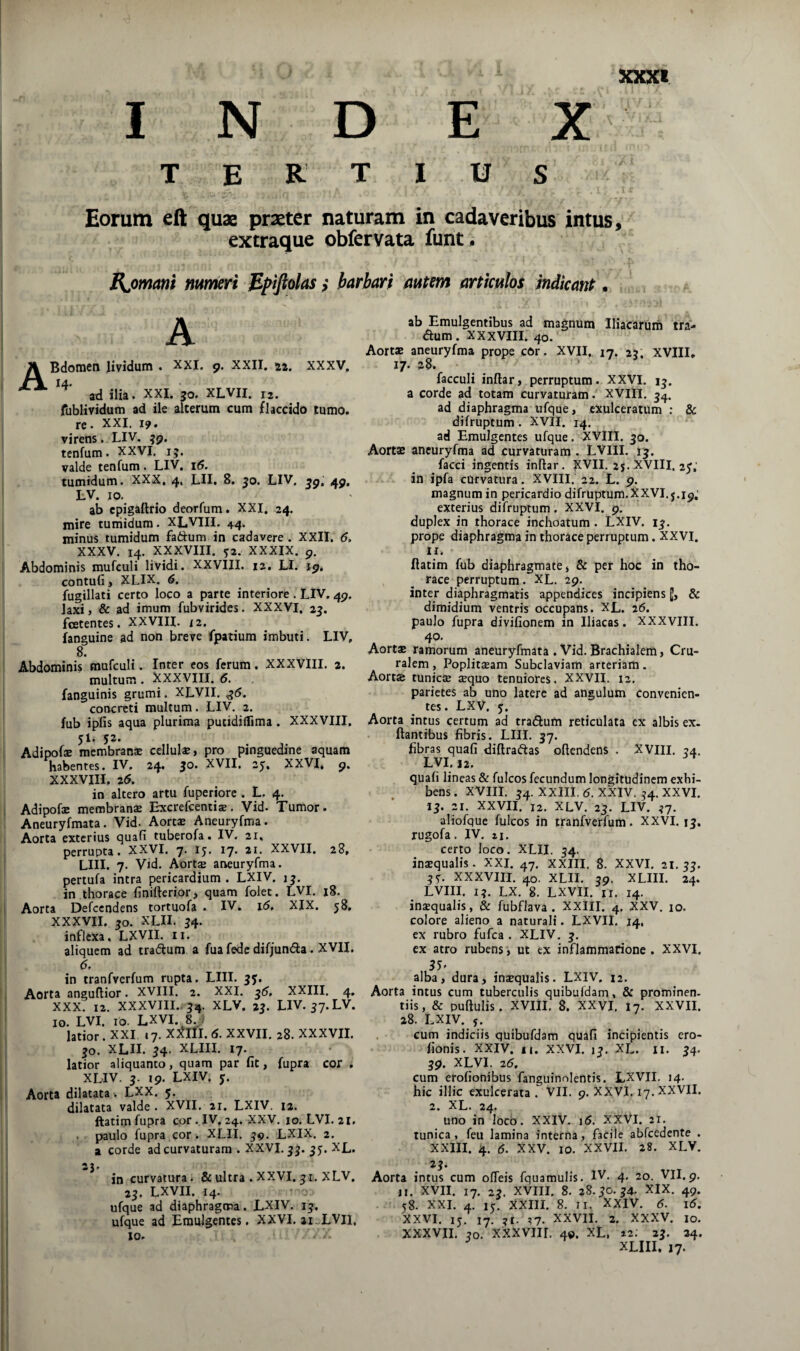 XXKl INDEX tertius Eorum eft quae praeter naturam in cadaveribus intus, excraque obfervata funt» RjDmant mmeri Bpifiolas ,* barbari mtm anicpilos indicant • A A Bdomen lividum . xxi. 9. XXII. 22. XXXV, ad ilia. XXI. 30. XLVII. 12. fublividum ad ile alterum cum flaccido tumo. re. XXI. 19. virens. LIV. 39. tenfum. XXVI. 13. valde tenfum. LIV. 16. tumidum. XXX, 4, LII. 8, 30. LIV. 49, LV. IO. ab cpigaftrio deorfum. XXI, 24. mire tuniidura. XLVIII. 44. minus tumidum fadium in cadavere. XXII. 6, XXXV. 14. XXpIII. ^2. XXXIX. 9. Abdominis mufeuli lividi. XXVIII. 12. LI. 19, contufi, XLIX. 6. fugillati certo loco a parte interiore . LIV. 49. laxi, & ad imum fubvirides. XXXVI. 23. fcetentes. XXVIII. 12. fanguine ad non breve fpatium imbuti. LIV, 8. Abdominis mufeuli. Inter cos ferum. XXXVIII. a. multum. XXXVIII. 6. fanguinis grumi. XLVII. ^5. concreti multum. LIV. 2. fub ipfis aqua plurima putidiffima. XXXVIII. 51. jz. Adipofse membranae cellulae, pro pinguedine aquam habentes. IV, 24. 30. XVII. 25:, XXVI, 9. XXXVIII, 25, in altero artu fuperiore . L, 4. Adipofae membranae Excrefeentias. Vid. Tumor. Aneuryfmata. Vid. Aortae Aneuryfma. Aorta exterius quafi tuberofa. IV. 21, perrupta. XXVI. 7. 15. 17. 21. XXVII. 28, LIII. 7. Vid. Aort$ aneuryfma. pertufa intra pericardium. LXIV. 13. in thorace finiderior, quam folet. LVI. j8. Aorta Defccndens tortuofa . IV. i5, XIX. 58, XXXVII. 30. XLII. 34. inflexa. LXVII. ii. aliquem ad tradum a fua fede difjunda. XVII. 6, in tranfverfum rupta. LIII. 35. Aorta anguftior. XVIII. 2. XXI. 35, XXIII. 4. XXX. 12. XXXVIII., 34. XLV, 23. LIV. 37.LV. IO. LVI. IO- LXVI. 8. . latior. XXI »7. XJ^lfl.d. XXVII. 28. XXXVII. 30. XLII. 34. XLIII. 17. latior aliquanto, quam par fit, fupra cor , XLIV. 3. 19. LXIV. j. Aorta dilatata . LXX. 5. dilatata valde . XVII. 21. LXIV. 12. ftatim fupra cor . IV. 24. XXV. 10. LVI. 21, . paulo fupra cor. XLII. 39. LXIX. 2. a corde ad curvaturam . XXVI, 33. 35. XL. 23. in curvatura. & ultra . XXVI. 31, xLV, 23. LXVII. 14. ufque ad diaphragma. LXIV. 13. ufque ad Emulgentes. XXVI, 21-LVII, 10, ab Emulgentibus ad magnum Iliacarurii tra- dum. XXXVIII. 40. Aortae aneuryfma prope cOr. XVII, 17. 23. XVIII, 17. 28. * facculi indar, perruptum. XXVI. 13. a corde ad totam curvaturam. XVlll. 34. ad diaphragma ufque, exulceratum : & difruptum. XVII. 14. ad Emulgentes ufque. XVIII. 30. Aortae aneuryfma ad curvaturam . LVIII. 13. facci ingentis indar. ^VII, 25. XVIII. 25,' in ipfa curvatura. XVIII. 22. L. 9. magnum in pericardio difruptum.XXVI. j.19,’ exterius difruptum. XXVI. 9. duplex in thorace inchoatum . LXIV. 13. prope diaphragma in thorace perruptum. XXVI. ir. ftatim fub diaphragmate, & per hoc in tho¬ race perruptum. XL. 29. inter diaphragmatis appendices incipiens & dimidium ventris occupans. XL. 26. paulo fupra divifionem in Iliacas. XXXVIII. A 4'^’ Aortae ramorum aneuryfmata . Vid. Brachialem, Cru¬ ralem , Popliteam Subclaviam arteriam. Aortae tunicae aequo tenuiores. XXVII. 12. parietes ab uno latere ad angulum convenien¬ tes. LXV, 5. Aorta intus certum ad tradum reticulata ex albis ex. dantibus fibris. LUI, 37. fibras quafi didradtas odendens . XVIII. 34. LVI. 12. quafi lineas & fulcos fecundum longitudinem exhi¬ bens . XVIII. 34. XXIII. 5. XXIV. 34. XXVI. 13. 21. XXVII. 12. XLV. 23. LIV. 37. aliofque fulcos in tranfverfum. XXVI. 13. rugofa, IV. II, certo loco. XLII. 34. inaequalis. XXI. 47. XXIII. 8. XXVI, 21.33. 3^ XXXVIII. 40. XLII. 39. XLIII. 24. LVIII. 13. LX. 8, LXVII. ir. 14. insqualis, & fubflava . XXIII. 4. XXV. 10. colore alieno a naturali. LXVII. 14. ex rubro fufea . XLIV. 3, ex atro rubens, ut ex inflammarione . XXVI. ,55' alba, dura, inaequalis. LXIV. 12. Aorta intus cum tuberculis quibufdam, & prominen¬ tiis, & pudulis. XVIII. 8. XXVI. 17. XXVII. 28. LXIV. y. cum indiciis quibufdam quafi incipientis ero- fionis. XXIV. II. XXVI. 13. XL. ii. 34. 39. XLVI. 25. cum erofionibus fanguinolentis. LXVII. 14. hic illic exulcerata . VII. 9. XXVJ. 17. XXVII. 2. XL. 24. uno in loco. XXIV. i5. XXVi. 21. tunica, feu lamina interna, facile abfcedente . XXIII. 4. 6. XXV. 10. XXVII. 28. XLV. 23. Aorta intus cum odeis fquamulis. IV- 4- 20. VII. 9. II. XVII. 17. 23. XVIII. 8. 28.30.34. XIX. 49. 58. XXL 4. 15. XXIII. 8. II. XXIV. 5. l5. XXVI. 15. 17. 31. ?7. XXVII. 2. XXXV. IO. XXXVII. 30, XXXVIII. 49. XL, 12. 23. 24.