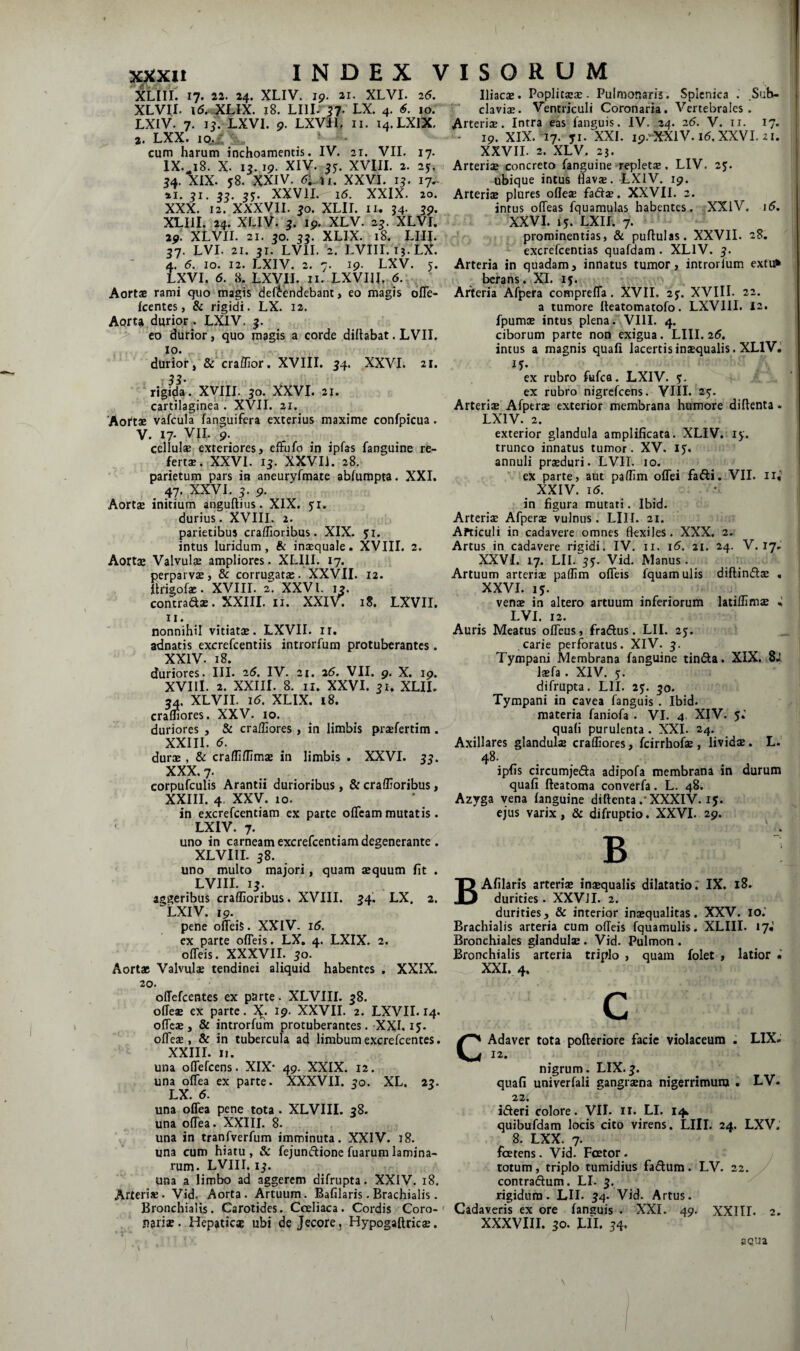 XLIIL 17. 22. 24. XLIV. 19. 21. XLVI. 26. XLVir, 15..XLIX. 18. LIII. ?7- tX. 4. 6. lor LXIV. 7. li: LXVI. 9. LXVil, ii. 14.LXIX. 2» LXXt 10«^ ' , cum harum inchoamentis. IV. 21. VII. 17. IX.^18. X. 13.19. XIV. XVni. 2. 25, 54. XIX. y8. XXIV. en. XXVI. 15. 17^ 55- XXVII. 16. XXIX. 20. XXX. 12. XXXyil. ^o. XLII. II. J4. 39. XLIil. 24. XLIV. 5. Ip. XLV. 2J. XLVI. 29^ XLVII. 21. 50. 55. XLIX. 18. LIII. 37. LVI. 21. 31. LVII. 2. LVIII. 13.LX. 4. 5. IO. 12. LXIV. 2. 7. 19. LXV. 5. LXVI. 6. 8. LXVII. II. LXVIIL 6. Aortae rami quo magis deftendebant, eo magis oITe- Icentes, & rigidi. LX. 12. Aorta,durior^. LXIV. 3. > co durior , quo magis a corde dillabat. LVIL 10. . durior, & craffior. XVIII. 34. XXVI. 21. : SS' rigida. XVIII. 30. XXVI. 21. cartilaginea . XVII. 21. Aortae vafcula fanguifcra exterius maxime confpicua. V. 17- VII. 9. cellulsE exteriores i effufo in ipfas fanguine re¬ ferta. XXVI. 13. XXVIl. 28. parietum pars in aneuryfmate abfumpta. XXL 47. XXVI. 3. 9. Aortae initium anguftius. XIX. ji. durius. XVIII. 2. parietibus cradioribus. XIX. 51. intus luridum, & inaequale. XVIII. 2. Aortae Valvulae ampliores. XLIIL 17. perparvae, & corrugatae.’XXVII. 12. lirigofe. XVIII. 2. XXVI. 13. contraa3B.XXIII.il. XXI’^ 18. LXVII. 11. nonnihil vitiatae. LXVII. ir. adnatis excrefcentiis introrfum protuberantes. XXIV. 18. duriores. III. 26. IV. 21. 26. VII. 9. X. 19. XVIII. 2. XXIII. 8. II. XXVI. 31. XLII. 34. XLVII. 16. XLIX, 18. cramores. XXV. 10. duriores , & cra/Iiores , in limbis praefertim . XXIII. 5. durae, & craffidimae in limbis . XXVI. 33. XXX. 7. corpufculis Arantii durioribus , & cradioribus, XXIII. 4. XXV. 10. in excrefeentiam ex parte ofleam mutatis. LXIV. 7. uno in carneam excrefeentiam degenerante . XLVIII. 38. ^ uno multo majori, quam aequum fit . LVIII. 13. aggeribus cradioribus. XVIII. 34. LX. 2. LXIV. 19. pene oileiS. XXIV. 16. ex parte odeis. LX, 4. LXIX. 2. olTeis. XXXVII. 30. Aortae Valvulae tendinei aliquid habentes . XXIX. 20. offefeentes ex parte. XLVIII. 38. offeaB ex parte. 19. XXVII. 2. LXVII. 14. odeae, & introrfum protuberantes. XXL 15. odeas, & in tubercula ad limbum excrefeentes. XXIII. II. una odefeens. XIX' 49. XXIX. 12. una odea ex parte. XXXVII. 30. XL. 23. LX. 6. una odea pene tota . XLVIII. 38. una odea. XXIII. 8. una in tranfverfum imminuta. XXIV. 18. una cum hiatu , & fejunftione fuarum lamina¬ rum. LVIII. 13. una a limbo ad aggerem difrupta. XXIV. 18. Arteriae. Vid. Aorta. Artuum. Bafilaris.Brachialis. Bronchialis. Carotides. Coeliaca. Cordis Coro-^ jiarisB. Hepaticae ubi de Jecore, Hypogaftricae. Iliacae. Poplitae®. Pulmonaris. Splenica . Sub- claviae. Ventriculi Coronaria. Vertebrales. Arteriae. Intra eas fanguis. IV. 24. 26. V. ii. 17. - 19. XIX. 17. yi. XXL 19.-X-XiV.i6.XXVI. 21. XXVIL 2. XLV. 2j. Arteriae concreto fanguine repletae. LIV. 23. ubique intus Havae. LXIV. 19. Arteriae plures odeae fadae. XXVIL 2. intus odeas fquamulas habentes. XXlV. i5. XXVI. 15. LXIL 7. prominentias, & pullulas. XXVIL 28. excrefeentias quafdam . XLIV. 3. Arteria in quadam, innatus tumor, introrfum extu* bcrans. XL 15. Aiieria Afpera cotnprelfa. XVII. 2y. XVIII- 22. a tumore Ileatomatofo. LXVIII. I2. fpumae intus plena. VIII. 4. ciborum parte non exigua. LIII. 26. intus a magnis quali lacertis inaequalis. XLIV. ex rubro fufea. LXIV. y. ex rubro nigrefeens. VIIL 23. Arteriae Afperae exterior membrana humore dillenta • LXIV. 2. exterior glandula amplificata. XLIV. ly. trunco innatus tumor. XV. 13. annuli prsduri. LVII. 10. ex parte, aut padim odei fadi. VII. ii,' XXIV. 16. in figura mutati. Ibid. Arteriae Afperae vulnus. LIII. 21. Articuli in cadavere omnes fkxileS. XXX, 2. Artus in cadavere rigidi. IV. ii. i5. 21. 24. V. 17, XXVI. 17. LII. 33. Vid. Manus. Artuum arteriae paffim odeis fquamulis diflindae , XXVI. 15. venae in altero artuum inferiorum latidimae LVI. 12. Auris Meatus odeus, fradus. LII. 25. carie perforatus. XIV. 3. Tympani Membrana fanguine tinda. XIX. 8J, Isfa. XIV. 3. difrupta. LII. 23. 30. Tympani in cavea fanguis. Ibid. materia faniofa . VI. 4 XIV. 5.’ quali purulenta . XXL 24. Axillares glandulae cradiores, feirrhofae , lividae. L. 48. ipfis circumjeda adipofa membrana in durum quali fteatoma converfa. L. 48. Azyga vena languine dillenta .* XXXIV. ij. ejus varix , & difruptio. XXVI. 29. ^ B Afilaris arteriae inaequalis dilatatio.' IX. 18. durities. XXVJI. 2. durities, & interior inaequalitas. XXV. 10.' Brachialis arteria cum odeis fquamulis. XLIIL 17«’ Bronchiales glandulae. Vid. Pulmon. Bronchialis arteria triplo , quam folet , latior • XXL 4. c CAdaver tota polleriore facie violaceum . LIX. 12. nigrum. LIX.3. quafi univerfali gangraena nigerrimum . LV. 22. ideri colore. VIL ii. LI. 14. quibufdam locis cito virens. Llll. 24. LXV. 8. LXX. 7. foetens. Vid. Fcetor. totum, triplo tumidius fadum. LV. 22. contradum. LI. 3. rigidum. LII. 34. Vid. Artus. Cadaveris ex ore fanguis . XXI. 49. XXIII. 2. XXXVIII. 30. LII. 34. sGua