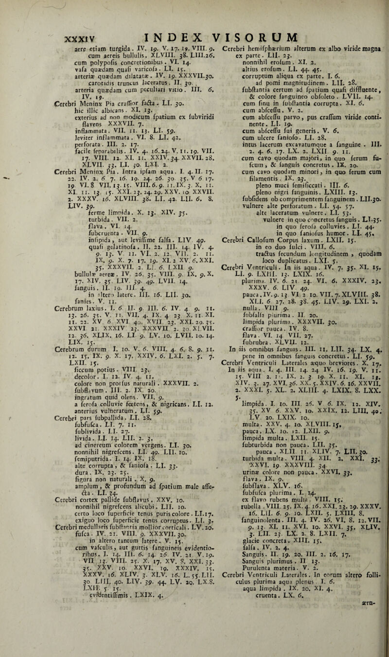 aere etiam turgida . IV. cum aereis bullulis. XLVIU. 38- LIII.25. cum polypofis concretionibus. VI. 14. vafa quaedam quafi varicofa. LI. ij. arteriae qusdam dilatatae. IV. jp. XXXVII.^o. carotidis truncus laceratus. II. 50. . arteria quaedam cum peculiari vitio. III. 6, IV. 19. ^ Cerebri Meninx Pia craffior fafta . LI. 50. ^ hic illic albicans. XI, ij. exterius ad non modicum fpatium ex fubviridi flavens XXXVII. 7. inflammata. VII. ii. 13. LI. 59. leviter inflammata . VI. 8. LI. 42. perforata. III. 2. 17. facile feparabilis. IV. 4. i5. 24. V. 11. xp. VII. 17. VIII. 12. XI. II. XXIV. ^4. XXVII. 28. XLVII. LI. ^o. LXI. 2. Cerebri Meninx Pia. Intra ipfam aqua. I. 4. II. 17. 22. IV. 2. 6 7. 1(5. 19. 24. 25. 50. V 5 17. 19 VI. 8 VH. 17. I^ VIII. 5. 9. 7 1. IX. X. II. XI. II. ij. 15. XXI. 2^. 24. 29. XXV. IO XXVII. 2. XXXV. i5. XLVIII. j8. LI. 42. Lll. 5. 8. LIV. ig. ferme limnida. X. 13. XIV. ^5. turbida . VII. 2. flava. VI. 14. fubcruenta • VII. 9. iniipida, aut leviffime falfa. LIV 49. quafl gelatinofa . II. 22. III. 14. IV. 4. 9. ij. V II. VI. 2. 12. VIl. 2. II. IX. 9. X. 7. 17. ip. XI. 2 XV. 5. XXI. 35. XXXVII. 2. LI. 5. I XII p. bullulip aereae. IV. 26. 55. VIII. p. IX. p. X. 17. XIV, jj. LIV. jp. ^p. LVII, 14. fanguis. II. 19. III 4. in altero latere. III. i5. LII. 50.. fanies. V. ii. Cerebrum laxius. I. 5 II. p 111. 5. IV. 4 p. ii. 15. 25. 55. V. II. VII. 4. IX. 4 25 X. II. XI. 11. 22. XV, 5 XVI 40. XVII, 25. XXI, 29. XXVI 21. XXXIV 2J. XXXVII, 2. 50. XLVII. 12. j5, XLIX. i5. LI- p. LV. 10. LVII. 10. 14. LIX, ij. Cerebrum durum I. 10. V. 5. VIII. 4. 5. 8. 9. ji. 12. ij. IX. p. X. 17. XXIV. 5. LXI. 2. y. 7. LXII. ly. ficcum potius. VlII. 2y. decolor. I. 12. IV. 4. ii. colore non prorfus naturali . XXXVII. 2. fubflavum. III, 2. IX. 20. ingratum quid olens. VII. p, a ferofa colluvie foetens, & nigricans. LI. 12. anterius vulheratum. LI. yp. Cerebri pars fubpallida. LI. 28. fubfufca. LI. 7. II. fublivida . LI. 27. livida. LI. 14. LII. 2. ad cinereum colorem vergens. LI. yo. nonnihil nigrefeens. LI. 49. LII. 10. femiputrida. I. 14. IX. 18. alte corrupta , & faniofa . LI. yy. dura. IX. 2y. 25. figura non naturali . X. p, amplum, & profundum ad fpatium male alFe- 61 a . LI. y4. Cerebri cortex pallide fubflavus. XXV. 10. nonnihil nigrefeens alicubi, LII. 10. certo loco fuperficie tenus puris colore . LI. 17. exiguo loco fuperficie tenus corruptus. LI. y. Cerebri medullaris fubd-anria mollior corticali. LV. 20. fufea. IV. 21. VIII. p. XXXVII. 30. in altero tantum latere. V. 15. cum vafculis, aut guttis fanguineis evidentio- ribus. I. 14. III. 5. 14. 25 IV. 21 V. ip. VII ly. VIII. 2y. X. 17. XV. 8. XXI. yy. 3^. XXV. 10. XXVI., Tp. XXXIV. i^. XXXV. ,5. XLIV. y. XLV. I5. L. 5y.LIL 30 LlII. 40. LIV. yp. 44. LV. 20. LX.8. LXII. y. i^. evfdentiffimis. LXIX. 4. Cerebri hemifphserium alterum ex albo viride magna ex parte. LII. 23. nonnihil crolum . XI, 2. altius erofum. LI. 44. 4y. corruptum aliqua ex parte. I. 5. ad pomi magnitudinem. LIL 28. fubftantia certum ad fpatium quafi diffluente, & colore fanguineo obfoleto . LVII. 14. cum finu in fubflantia corrupta. XI. 5. cum abfceflu. V. 2. cum abfcelTu parvo, pus craflum viride conti, nente. LI. 19. cum abfcelTu fui generis. V. 5. cum ulcere faniofo. LI. 28. intus lacerum excavatumque a fanguine . III. 2. 4, 5. 17, LX. 2. LXII 9. II. cum cavo quodam majori, in quo ferum fu- fcum, & languis concretus. IX. 20. cum cavo quodam minori, in quo ferum cum filamentis. IX. 23. pleno muci femificcati. TII. 5. pleno nigri fanguinis. LXIII. ly. fubfidens ob comprimentem fanguinem . Lll.yo. vulnere alte perforatum . LI. 54. 57, alte laceratum vulnere. LI. yy. vulnere in quo concretus fanguis. Ll.gy. in quo ferofa colluvies. LI. 44. in quo faniofus humor. LI. 4J, Cerebri Callofum Corpus laxum. LXII. ly. in eo duo fulci. VIII. 5. traeSus fecundum longitudinem , quodam loco duplicatus, LXI. y. Cerebri Ventriculi. In iis aqua. IV. 7. yy. XI. ly. LI. 9. LXIII. ly. LXIX. i5. plurima. IV. 5. 21 24. VI. 5. XXXIV. 23, XXXV, 5. LIV. 49. pauca.IV.p. 1^ VI 2 10. VII. 7.XLVIII. y8. XLJ. 5 27. 28. yS. 45. LIV. 29. LXI. 2. nulla. VIII p. fnbfalla plurima , II. 20. limpida plurima. XXXVII. yo. craffior pauca. IV. 8. flava. VI. 14 VII. 27. fubrubra. XLVII. 12. In iis omnibus fanguis. III. 11. LIL 34. LX, 4. pene in omnibus fanguis concretus. LI. yp. Cerebri Ventriculi Laterales sequo breviores. X. 17. In iis aqua. I. 4. IU. 14. 24 IV. i5. ip. V. n, i^. VIII 2. I'. IX. 2. y 19. X, II. XI. i^. XIV, 27. XVI. 35. XX. y. XXIV. 5. i5. XXVII. 2. XXXI. y. XL. 2. XLIII. 4. LXIX. 8. LXX. 5- limpida. I. lo. III, 25. V 5. IX. 12. XIV. yy. XV 5. XXV. 10. XXIX. 12. LUI. 40. LV. 20. LXIX. IO. multa. XXV. 4, IO. XLVIII. ly. jauca. LX. lo. 12. LXII. p. impida multa. LXII. 15. ubturbida non pauca. LII. yy. pauca. XLII ii- XLIV. 7. LIL yo. turbida multa. VIII. 4. XII. 2. XXI. 3?,' •XXVI. ip. XXXVIII. 34 urins colore non pauca. XXVI, 35, flava . IX. p. f^ubflava . XLV. i5. fubfufca plurima, I. 14. ex flavo rubens multa , VIII. ly,’ rubella .VIII. 2y. IX. 4, i5. XXI. 23. 29. XXXV. i5. LII. 5. 9. IO, LXII. 5. LXIII. 8. fanguinolenta. III. 4. IV. 25. VI, 8. 12. VII. 9. IL XI. n. XVI. IO. XXVI. yy. XLIV. y. LII. 23. LX. 2. 8. LXII. 7. glacie concreta. XIII. ly. falfa. IV. 2. 4. Sanguis. II. 19. 20. III. 2. i5. 17. Sanguis plurimus. II ly. Purulenta materia. V. 2. Cerebri Ventriculi Laterales. In eorum altero folli¬ culus plurima aqua plenus I. 5. aqua limpida . IX. 20. XI, 4. cruenta. LX. 5. ip, V. 17. I,. VIII, p. aerU'