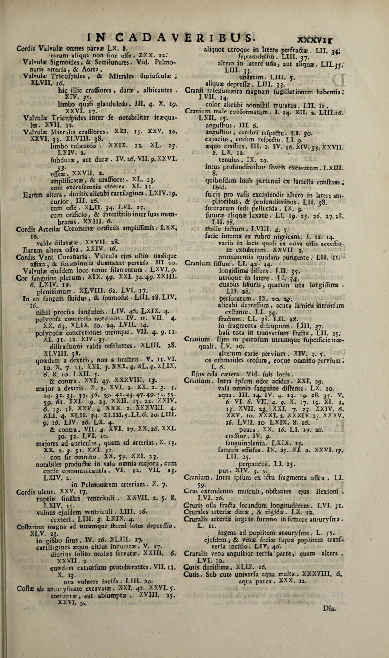 Cordis Vftivuls omnes parv* LX. 8. earum aliqua non fine ofTe. XXX. 12. Valvul® Sigfnoides, & Semilunares. Vid. Pulmo¬ naris arteria, & Aorta. Valvulae Tricufpidcs , & Mitrales duriufculae ; XLVII. 16, hic illic cra01ore$, durs , albicantes . XIV. 55. limbo quafl glandulofo. III. 4. X. 19. XXVI. 17. Valvulae Tricufpides inter fe notabiliter inaequa¬ les. XVII. u. Valvulae Mitrales craffiOres. XXI. 15. XXV, 10. XXVI. 55. XLVIII. 38. limbo tuberofo . XXIX. 12, XL. 2^. LXIV. 2. fubdurae, aut durae. IV. 25, VII. 9, XXVI, S3- offcae. XXVII. 2. amplificatae, & craffiores. XL. 2j. cum cxcrefcentia cinerea. XI. n. Earom altera , duritie alicubi cartilaginea. LXIV. 19, durior . lil. 26. cum offe . XLII. 54* L^I, 17, cum orificio, & interllitiointerfuas mem¬ branas. XXIII. 5. Cordis Arteriae Coronariae orificiis ampliflimis. LXX, IO. valde dilatatae. XXVII. 28. Earum altera oflea. XXIV. 16. Cordis Vena Coronaria. Valvula ejus oflio undique affixa, & foraminulis dumtaxat pertufa. III. 20. Valvulae ejufdem loco tenue filamentum . LXVI. 9. Cor fanguine plenum. XIX. 49. XXI. ^4.49, XXIII, 5. LXIV. 19. pleniffimum . XLVIII. 62. LVI. 17. In eo fanguis fluidus, & fpumofus. LIH. 18. LIV. i5. nihil prorfus fanguinis. LIV. 45. LXIX. 4. polypofa concretio notabilis. IV. 21. VII. 4. XX. 55, XLIX. 10. 24. LVII. 14. polypofae concretiones utrinque. VII. 4. 9.11. XI. II. 22. XIV. ^5. diflraftioni valde refiftentes. XLIII. 28. XLVIII. 38. quaedam a dextris, non a finiftris. V. n.VI. IO. X. 7. ir. XXI. j. XXX. 4. XL. 4. XLIX. 5. 8. 10. LXII. y. & contra. XXI. 47. XXXVIII. jj. major a dextris. X. j. XVI. 2. XX. 2. 3. j. 24. 32.33- 35- 39’ 41-47-49-51-55- 59. 5l. XXL 19. 23. XXII. 15. 22. XXIV. 6. I?. 18. XXV. 4 XXX. 2. XXXVIII. 4. XLI, 4. XLII. ^4- XLIII.5.LI.5. 20. LIII. 9. i5. LIV. 26. LX. 4. & contra. VII. 4. XVI. 17. XX,25. XXL 30. 32. LVI. 10. majores ad auriculas, quam ad arterias. X. 13, XX. 2. 3. 51. XXI. 32. non fic omnino. XX. 59. XXI. 25. notabiles produftae in vafa omnia majora, cum corde communicantia. VI. 12. VII. ij. LXIV. 2. in Pulmonarem arteriam. X. 7. Cordis ulcus. XXV, 17. ruptio finiflri ventriculi . XXVII. 2. 5. 8. LXIV. 15. vulnus ejufdem ventriculi. LIII. 25. dexteri. LIII. 3. LXIX. 4. Collarum magna ad utrumque fterni latus depreffio. XLV. 23. in gibbo fitus. IV. i5. XLIII. J7. cartilagines aequo citius induratae. V. 17. diutius folito molles fervatae. XXIII. 5. XXVII. 2. quffdam extrorfum protuberantes. VII, n. X. 13. una vulnere incifa . LIII. 29. Colis ab ancuryfmaie excavats. XXI. 47. XXVI. y. corrupt*, aut abfumpts . XVIII. 25. XXVI. 9. aliquot utroque in latere perfrads. LIL 34J fcptemdecim. LIII. 57. altero in latere una, aut aliqua:. Lll.^y,' LIII. 33. undecim. LIII. y. aliqus depreflae. LIII. 33. Cranii integumenta magnam fugillationem habentia; LVII. 14. color alicubi nonnihil mutatus. LII. ii . Cranium male confotmaturh. I. 14. XII. 2. LIII.25. LXII. ,y. ^ anguibus. III. 5. anguibus, cerebri refpedlu. LI. 30. capacius, eodem refpe<au . LI. 9. squo craffius. III. 2. IV. i5. XIV. 55. XXVII. 2. LX. 12. ^ tenuius. IX. 20. intus profundioribus foveis excavatum. LXIII. 8, quibufdam locis pertenui ex lamella conflans»’ Ibid. fulcis pro vafis excipiendis altero in latere am¬ plioribus, & profundioribus. LII. 58. futurarum fede pellucida. IX. 9. futurs aliqujB laxats. LI. 19. 2y. 26. 27.28. LII. 28. molle faeflum ^ LVIII. 4, y. facie interna ex rubro nigricdns; I. 12. 14. variis in locis quafi ex nova offis acceffio- ne extuberans. XXVII. 2. ' prominentia quadam pungente. LII. 11. Cranium fifTum. LI. 42. 44. longiffima fiflura. LII. |y, utroque in latere. LI. 54. duabus fiffirris, quarum ima longiffima . LIL 28. ' ' perforatum. IX. 20. 2^, alicubi depreflum , acuta lamifld iritrorfiim exftante. LI. ^4. fradlum. LI. 38. LII. 28. in fragmenta difruptum. LllI, 57. bafi tota in tranverfum frafta , LII. 2y.’ Cranium. Ejus os petrofum uirumque Tupcrficieinsr quali. LV. 10. alterum carie pervium . XIV. 3. y, os ethmoides erofum, eoque omnino pervium; I. 5. Ejus olla cstera. Vid. fuis locis. Cranium, Intra ipfum odor acidus. XXI. 29. vafa omnia fanguine diflenta. LX, 10. aqua. III. 14. IV, 4. i?. 19. 28. ^y. V. 5. VI. 5. VII. 4. 9. X. 17. 19. XI. 2. 13). XVII. 23. XXI. 7. 33. XXIV. 5. XXV. lo. XXXI. 2. XXXIV. 2?. XXXV. j5. LVII. 10. LXIX. 8. i5. pauca. XX. i5, LI. 19. 20. craffior. IV. 9, fanguinolenta. LXIX. ly, fanguis effufus. IX. 25. XI. 2. XXVI. 17. LII. 2y. perpaucus. LI. 25. pus. XIV. 3. y. Cranium. Intra ipfum ex i(flu fragmenta oflea . LI. y9. Crus extendentes mufculi, obflantes ejus flexioni . LVI. 25. Gruris ofla frafla fecundum longitudinem. LVI. 31. Crurales arterise durse, & rigida:. LX. 12. Cruralis arterise ingeris fummo in femore aneuryfma . L. II. ingens ad poplitem aneuryfma, L. 55. ejufdem, & vense focis fupra poplitem trauf-. verfa incifio. LIV. 45. Cruralis vena anguflior tertia parte, quam altera . LVI. 10. Cutis duriffima . XLIX. i5. Cutis. Sub cute univerfa aqua multa , XXXVIII, 5, aqua pauca, XXX, 12. Dia.