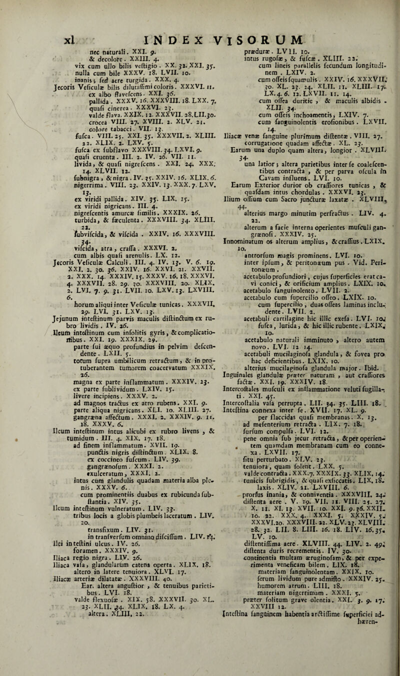 ncc naturali. XXL g. ^ & decolore. XXIII. 4. vix cum ullo bilis veftigio . XX. ^z.^XXI, jjr, nulla cum bile XXXV. i8. LVII. 10. inanisj fed aere turgida. XXX. 4. Jecoris Veficuls bilis dilutiffimicoloris. XXXVI. n, ex albo flavefcens- XXL ^5. pallida . XXXV. 16. XXXVIIL 18. LXX. 7. quafi cinerea • XXXVL 2j. valde flava. XXIX. 12. XXXVII. 28.LIL50. crocea VIU. 27. XVIII. 2. XLV. 21. colore tabacci. VII. 1^. fufca. vm.2j. XXL jy. XXXVII. 2. XLIIL 22. XLIX. 2. LXV. 5;. fufca ex fubflavo XXXVIIL54. LXVI. 9. quafi cruenta. III. 2. IV. 26. VII. n. livida, & quafi nigrefcens . XXI. 24. XXX. 14. XLVII. 12. fubnigra , & nigra. IV. XXIV. i5. XLIX. <?. nigerrima. VIII. 23. XXIV. 13. XXX.7. LXV. ex viridi pallida. XIV. 35. LIX. 15. ex viridi nigricans. III. 4. nigrefcentis amurca» fimilis. XXXIX. z6. turbida, & feculenta. XXXVIII. 34. XLlII. 22 Yubvifcida, & vifcida . XXIV. i5. XXXVIIL .54- vifcida, atra , crafTa . XXXVI. 2. cum albis quafi arenulis. LX. 12. Jecoris Veficuls Calculi. III. 4. IV. 13, V. d. 19. XXI. 2. 30. 36. XXIV. 16. XXVI. 21. XXVII. 2. XXX. 14. XXXIV. IJ. XXXV. 16. 18. XXXVI. 4. XXXVII. 28. 2p. ?o. XXXVIII. 20. XLIX. 2. LVL 7. p. 31. LVII. 10. LXV. 13. LXVIII. 6. horum aliqui inter Veficulae tunicas. XXXVII, 20. LVI. 31. LXV. 13. Jejunum inteftinum parvis maculis diftinSum ex ru¬ bro lividis . IV. 25. Ileum inteftinum cum infoHtis gyris, &complicatio- iTibus. XXL ip. XXXIX. 29. parte fui sequo profundius in pelvim defeen- dente - LXII. y, torum fupra umbilicum retraftum, & in pro¬ tuberantem tumorem coacervatum XXXIX. 25. magna ex parte inflammatum. XXXIV. 23. ex parte fublividum. LXIV. ly. livere incipiens. XXXV. 2, ad magnos tradus ex atro rubens, XXI. p. parte aliqua nigricans. XLI. 10. XLIII. 27. gangraena affedum. XXXI, 2. XXXIV. p. n. 18. XXXV. 5. Ileum inteftinum intus alicubi ex rubro livens , & tumidum . III. 4. XIX. 17. 18. ad finem inflammatum. XVII. ip. pundis nigris diftindum. XLIX. 8. ex coccineo fufeum. LIV. 39. gangrsnofum, XXXI. 2. exulceratum, XXXI. 2. incus cum glandulis quadam materia alba ple¬ nis. XXXV. cum prominentiis duabus ex rubicunda fub- ftantia. XIV. 35. Ileum inteftinum vulneratum. LIV. 33. tribus locis a globis plumbeis laceratum . LIV. 20. transfixum. LIV. 31. in tranfverfum omnino difeiflura. LIV. r^f.’ Ilei inteftini ulcus. IV. 25. foramen. XXXIV. 9. Iliaca regio nigra. LIV. 26. Iliaca vafa, glandulartim catena operta. XLIX. 18. altero in latere tenuiora. XLVI. 17. Iliacae arteriae dilatatae. XXXVIII. 40. Ear. altera anguftior , & tenuibus parieti¬ bus. LVL 18. valde flexuofae . XIX. 58. XXXVII. 30. XL. 23. XLII. ^4. XLIX. 18. LX. 4. altera. XLIII, 22. praedurae. LVII. 10. intus rugofae, & fufc£ . XLIII- 22; cum lineis parallelis fecundum longitudi¬ nem . LXIV. 2. cumofTeisfquamulis. XXIV. i5.XXXVII: 30. XL. 23. 24. XLII. II, XLIII. tj^ LX.4. <5. 12. LXVII. II. 14. cum oflea duritie , & maculis albidis . XLII. 34. cum offeis inchoamentis, LXIV, 7. cum fanguinolentis erofionibus. LXVII. 14. Iliacae ven« fanguine plurimum diftent® . VIII. 27. corrugatione quadam affedae. XL. 23. Earum una duplo quam altera, longior . XLVlH. una latior 5 altera parietibus inter fe coalefcen- tibus contrada , & per parva ofcula iti Cavam influens. LVI. 10. Earum Exterior durior ob craffiores tunicas , & quafdam intus chordulas . XXXVI. 23. Ilium o/fiura cum Sacro jundurs laxatae . XLVIII, 44- alterius margo minutim perfradus . LIV. 4, 22. alterum a facie interna operientes mufculi gan- graenofi. XXXIV. 25. Innominatum os alterum amplius, &craflius. LXIX, 10. antrorfum magis prominens. LVL 10. inter ipfum, & peritonaeum pus . Vid. Peri¬ tonaeum . acetabulo profundiori, cujus fuperficies erat ca¬ vi conici, & orificium amplius. LXIX. lo. acetabulo fanguinolento. LVII. 2. acetabulo cum fupercilio ofTeo. LXIX. 10. cum fupercilio, duasoffeas laminas indu-; dente. LVII, 2, acetabuli cartilagine hic illic exefa. LVL loj fufca, lurida, & hic illic rubente. LXlXj 10. acetabulo naturali imminuto , altero autem novo. LVI. 12 14. acetabuli mueilaginofa glandula, & fovea pro hac deficientibus. LXIX. 10. alterius mueilaginofa glandula major. Ibid. Inguinales glandulae praeter naturam , aut crafliores fadjB.'XXI. 19. XXXIV. 18. Intercoftales mufculi ex inflammatione veluti fugilla-. ti. XXL 4y. Intercoftalia vafa perrupta. LII. 34. 35. LIII. 18, Inteftina connexa inter fe. XVII. 17. XL. 9. per flaccidas quafi membranas. X. 13. ad mefenterium rctrada . LIX. 7. i8., furfum compulfa. LVI. 12. pene omnia fub jecur retrada, & per operien-- , tem quamdam membranam cum eo conne¬ xa . LXVII. 17. fitu perturbato. XLV. 23. tenuiora, quam folent. LXX. y. valde contrada . XXX.7, XXXIX. 33. XLIX, 14.’ tunicis fubrigidis, & quafi exficcatis. LIX, 18- laxis. XLIV. II. LXVIII. 5. prorfus inania, & connivencia. XXXVIII, 24-’ diftenta aere . V. 19. VII. n. VHI. 25. 27, X. II. XL 13. XVII. 10. XXL 9.35. XXII. 10. 22. XXX. 4. XXXI. y. XXXIV. yj XXXVr.2o. XXXVIII. 22. XLV. 23. XLVIII. 28. 32. LII, 8. LIII. i5. i8. LIV. 15.3y, LV. 10. diftentiflima acre. XLVIII. 44. LIV. 2. 49; diftenta duris recrementis. IV. 30. continentia multam seruginofam, & per expe¬ rimenta veneficam bilem. LIX. 18. materiam fanguinolcntam. XXIX. 10. ferum lividum pure admrfto . XXXIV, 2y. humorem atrum. LIII. 18. materiam nigerrimam . XXXI. y, prster folitum grave olentia. XXL 3. 9. 17, XXVIII 12. Inteftina fanguinem habentia ardiffime {«perficiei ad- haeren-