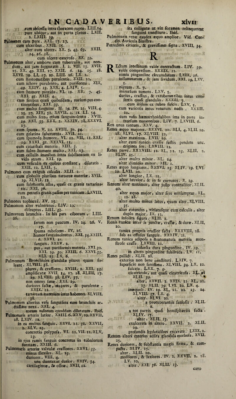 cum abrceffu intra thoracem rupto« LIII.14. pure ubique > aut in parte plenus. LXH. . 2. Lxm. Pulmonei cum pure. XXi: ij. %-j, cum ulceribus. XXJI. 15. alter cum ulcere. XX. y, 4^. ^5. XXII. 14. j5. 18. cum ulcere cancrofo. XX. Pulmonum alter, ambove cum tuberculis, aut non¬ dum, aut jam fuppuratis. I. 3. VII. 15. XVII. 25. XX. 4p, XXI. 27. XXII. 6. 14. ly. 18. XXVI. 29. LI. 20. LlII. Id. LX. 2. cum fteatomatibus purulentis. XXII. 22, cum ichore purulento, aut puriformi . XIX. 4P. XXIV. 15. XXX. 4. LXIV, y. cum humore putrido. VI. 12. XX. 7. 4J. XXI. 45. XXII. 4. cum finibus quafi quibufdara, varium pus con¬ tinentibus. XXI. jj. cum multo fanguine. II. ip, IV. 21. VIII. 4. 2y. 27. XIX. yi. XXVI1^2. j2. LI. 54. cum multo fero, etiam fanguinolento . XVII. ip. XXI. 53. XXX. 2. XXXIV. 18. XXXVI. 17- cum fpuraa. V. u. XVIII, ^o. 54. cum gelatina fubcruenta. XVII. 21. cum fpumofo humore. VI. 13, VII, ri. XXI. ^9. XXVI. 31. XXXVI. II, cum catarrhali materia. XIII. cum fulvo humore multo, XXI. 25. cum cellulis inanibus intra (ubftanciam ex li¬ vido atram . XXI. 19. cum veficulis ex quibus conflant, dilatatis . XXII. 12. LXII. 5. Pulmones cum exiguis calculis. XLII. a. cum globulis pluribus tartare* materiaj. XVII. ip.^^XLVlI. 12. cum fubftantia alba, quafi ex granis tartariza- tis. XXI. 3^. cum petrofis granis paflim per tunicam .XXVIII, 12. ita colligatae ut vix foramen relinquerent fanguinf tranfituro. Ibid. Pulmonaris venje caudex «quo amplior. Vid. Cor»» dis. Auricula Siniftra. Putredinis citioris, & graviflimae figna . XVIII, 54. R REdlum inteflinum valde contradum. LIV. jp. valde compreffum. XXXIX. 12. nimia pinguedine circumdatum. LXIX. \6. inflammatum , & jam lividum, XXI. 29. LXV. nigrum. X. 7. introrfum tumens. LXV. y. durius, craflius, & extuberantibus intus con¬ fertis quafi glandulis. XXXII. 7. cum iifdem ex rubro fufeis. LXV, y. cum varicofis intus venarum nodis . XXXII. IO. cum vafis haemorrhoidalibus ima in parte in- trorfum tumentibus. LIV. 7. LXVIII. 5. Ren unus tantum. XXV. 4. Renes sequo majores. XXXVI. 20. XLI, 4, XLII. 20. 28. XLVI. 17. XLVIII. 32. alter maximus. LVII. lo. alter cum tunicis eradis fadis pendens unc. triginta fex. LXVIII. 12. Renes parvi. XXXVIII. 12. XL. 22. 2?. XLII. 2. XLIV. ly. alter multo minor. XL. 24. alter dimidio minor. XII. 2. Renes asquo longiores, XXXVI. 25. XLIV. ip. LVI. 10. LVII, IO. alter longior. LX. 12. , alter brevior, & in fe curvatus. X. ip. Renum alter maximus, alter juflo contradlior,XLII. 40. alter sequo major, alter fere confumptus. XL. 12. 18. i Pulmones tophacei. XV. 25; J Pulmonum alter vulneratus. LIV. 10.' difruptus. LIII. ' Pulmonum bronchia. In his pars ciborum . LIII. . 26. . ferum non paucum. IV. 24. 25. V. 17. fpuma rubefeens. IV. i(5. humor fanguinolcntus. XXI, 54.XXIII. I 6. XXVI. 21. fanguis. XXXV. 2. . * pus, aut puriformismateria .XVI.50. I XXI. 2p. jo. XXIII. 6. XXVI.55. I . XLI. 2^. LX. ($. Pulmonum Bronchiales glandulae piares quam fo- leant. XLVIII. j8. plqres, & craffiores. XVIII,- 2. XXI. jj; amplificatae XVII. 14. 17. 18, XLIII, 17. 2p, XLVIII. 38. LIV. 57. non omnes fanse. XXI. 29. duriores faflas, majores, & purulentae . XXIX. 12. cartaream materiam intus habentes. XLVIII. i 38. Pulmonum alterius vafa fanguifera cum bronchiis ar- ! diffime nexa. XXI. ^ I eorum vaforum quoddam dilatatum. Ibid. I Pulmonaris arteria latior. XXIII.rJ.XXV, 10.XXVII, 28. LXIV. I». in ea multus fanguis. XXVI. 21. 51, XXVII. 2. XLV. 25. concretio polypofa. VI. 12. VII. ii. XLV. 25. in ejus ramis fanguis concretus in tubulorum formam. XXlli. 5. Pulmonaris arteriae valvulae cralfiores. XXVI. minus flexiles. XL. 2?. duriores. VIII. 4, una dumtaxat durior. XXIV. ^4. cartilagineae, S* offeas, XVII, 13. alter multo minus latus, quam alter, XLVIII, alter-rotundus, vitiatufque cum calculis, alter duplo major , IX. 12. Renum infolita figura. XLII. 2. Renis tunic® inter fe jundae, craffae, & durae. XLII, 20. tunica propria craflior fada. XXXVIII. 28. fub ea effufus fanguis. XXXIV. 21. Renum tunica adipofa a fteatomatofa materia mon- ftrofe cralTa. LXVIII. 12. infarda dura pinguedine. IV, ip. in altero pinguedine fublivida. LV, 11. Renes pallidi. XLII. 28. exterius non bene conflituti. LXIV. 7. fuperficie non faniflima. XLVIII, 54. LX. 12. fulcata. LXX. 7. p. cicatricofa, aut quafi cicatricofa. XL. at XLII. 3p. ' alter. XXVII. 2. XXIX. 12. XL. 21. 25. XLII. jp. LVI. IO. LX. 4, inaequali. IV. ip. XL, 21. 22. 25. 24. XLVIII. 57. LX. 4. alter. XLVI. 30. . -a protuberantiis fam*ofis . XLII. 2. a tot parvis quafi hcmifphaeriis fada . XLIV. 75. • alter . XLII. ij. exulcerata in altero. XXVII, 2. XLII. 20. profundis hydatidibus excavata. LXIX. 2, Renum alteri exterius adfita glandula morbofa. XVII. Renes duriores, & fubftantia magis firma, & com- pada. XLIV. ly. alter. XLII. 20. molliores, & laxiores. IV. 2. XXVII, 2, 28. LV. IO. alter. XXI. ^5. XLII. 15. I cavo