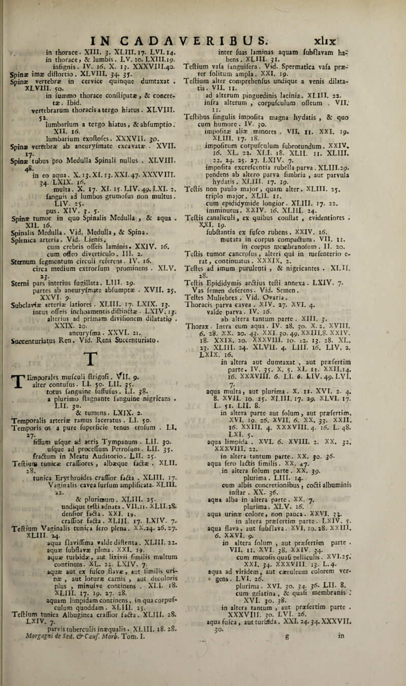 in thorace • XIII. 3. XLIII. 17. LVI. 14. in thorace» & lumbis. LV. 10. LXIII.ip. infignis. IV. 16. X. i^. XXXVIII.40. Spinae imae diftortio, XLVIII. ^4. jy. Spinae vertebr* in cervice quinque dumtaxat . XLVIII. 50. in fummo thorace conilipatae, & concre.r tae. Ibid. vertebrarum thoracis a tergo hiatus. XLVIII. 52. lumbarium a tergo hiatus, &abfumptio; XII. 16. lumbarium cxoflofes. XXXVII. 50. Spinae vertebrae ab aneuryfmate excavatae . XVII. 17- Spinae tubus pro Medulla Spinali nullus . XLVIII. 4S. in eo aqua. X. 15.XI. f^.XXL47. XXXVIIL 54. LXiX. 16. multa. X. 17. XI. 1y.LIV.49.LXI. 2. fanguis ad lumbos grumofus non multus. LIV. 25. pus. XIV. y. Spin* tumor in quo Spinalis Medulla , 8c aqua . XII. 16. Spinalis Medulla. Vid. Medulla, & Spina. Splenica arteria. Vid. Lienis. cum crebris olTeis laminis. XXIV. 16. cum ofleo diverticulo. III. 2. Sternum fegmentum circuli referens. IV. i6. circa medium extrorfum prominens . XLV. di¬ sterni pars interius fugillata. LIH. 29. partes ab aneuryfmate abfumptae . XVII. 25. XXVI. 9. SubcIavisE arteris latiores. XLIII. 17. LXIX. 1^. intus odeis inchoamentisdilHnft^ . LXIV. ij. alterius ad primam divifioncm dilatatio . XXIX. 20. aneuryfma. XXVI. 21.^ Succenturiatus Ren. Vid. Reni Succenturiato. T TEmporales mufculi ftrigofi. Vll. 9. alter contufus. LI. 50. LII. 3$. totus fanguine fuffufus. LI. 58. a plurimo flagnante fanguine nigricans . LII. 50. & tumens. LXlX. 2. Temporalis arteriae ramus laceratus. LI. 50. Temporis os a pure fuperhcie tenus erofum . LI. 27. fidum ufque ad aeris Tympanum . LII. jo. ufque ad procedum Petrofum . LII. ^y. fradum in Meatu Auditorio. LH. 25. Tefliui» tunicaj craffiores , albaeque faCls • XLII. 28. tunica Erythroides cradior faSa . XLIII. 17. Vaginalis cavea furfum amplificata. XLIII. 22. & plurimum. XLIII. 2y. undique telti adnata . VII.n. XLII.18. denfior fada . XXI. 19. craflior fada . XLIII. 17. LXIV. 7.. Teftium Vaginalis tunica fero plena. XX.24. 2(5.27. XLIII. 24. aqua flaviflima valde diflenta . XLIII. 22. aquae fubflavs plena. XXI. 19. aquae turbidae, aut lixivii fimilis multum continens. XL. 22. LXIV. 7. aquae aut ex fufco flavs, aut limilis uri- n$ , aut loturae carnis , aut decoloris plus , minui ve continens . XLI. 18. XLIII. 17. 19. 27. 28. aquam limpidam continens, inquacorpuf- culum quoddam. XLIII. 25. Teftium tunica Albuginea craflior fadfa. XLIII. 28. LXIV. 7. parvis tuberculis inaequalis. XLIII. 18.28. Morgagni de Sed, &Cauf. Morb, Tom. I. inter fuas laminas aquam fubflavam ha^ bens, XLIII. 5I. Teftium vafa (anguifera. Vid. Spermatica vafa prae¬ ter folitum ampla. XXI. 19. Teftium alter comprehenfus undique a venis dilata¬ tis. vn. II. ad alterum pinguedinis lacinia. XLIII. 22. infra alterum , corpufculura odeum . VII.’ II. Teftibus lingulis impolita magna hydatis , &,quo cum humore. IV, ^o. v impofit® alicE minores . VII, n. XXI. 19, XLIII. 17. 18. impolitum corpufculum fubrotundum. XXIV, 16. XL. 22. XLI. 18. XLII. II. XLIII. 22, 24. 25. 27. LXIV. 7. impolita excrefcentia rubella parva . XLIII.29. pendens ab altero parva fimbria , aut parvula hydatis, XLIII. 17. 19. Tellis non paulo major, quam alter. XLIII. 25. triplo major. XLII. ii. cum epididymide longior. XLIII, 17. 22. J imminutus. XXIV. 16. XLllI. 24. Teftis canaliculi, ex quibus conftat , cvidentiores , X,XI. 19. fubftantia ex fufco rubens. XXIV, 16. mutata in corpus compacftum. VII, ii. in corpus meaibranolum . II. 20. Teftis tumor cancrpfus, alteri qui in raefenterio rat, continuatus. XXXIX. 2. Teftes ad imum purulenti , & nigricantes . XLH, 28. Teftis Epididymis ardius tefti annexa. LXIV. 7. Vas femen deferens. Vid. Semen. Teftes Muliebres. Vid. Ovaria. Thoracis, parva cavea . XIV. 27. XVI. 4. valde parva. IV. j6. ab altera tantum parte . XIII, Thorax. Intra eum aqua. IV. 28. 30. X. 2. XVIII. 6. 28. XX. 20. 43. XXI. ^0.49. XXIII.8. XXIV. 18. XXIX. 20. xxxvm. 10. 12. i^. 28. XL. 23. XLIII. 24. XLVII. 4. LlII. 16. LIV. 2. LXIX, 16. in altera aut dumtaxat , aut prsfertim parte. IV. ^y. x. y. XI, ij. XXII.14. 16. XXXVIII. 6. LI. 6. LIV. 49. LVI. 7- aqua multa, aut plurima. X. ii. XVI. 2. 4. 8. XVII. 10. 2y. XLIII. 17. 29. XLVI. 17. L. yi. LII. 8. in altera parte aut folum, aut praefertim. XVI. ip. 26. XVII, 6. XX, 35. XXII. 16. XXIII. 4. XXXVIII. 4. 16. L. 48. LXI. y. aqua limpida . XVI. 6. XVIII. 2. XX. j2, XXXVIII. 22. in altera tantum parte. XX. 50. 36- aqua fero la(ftis fimilis. XX. 47. in altera folum parte . XX. ^9. plurima. LIII. 14. c-um albis concretionibus» co(fti albuminis inltar . XX. 36. aqua alba in altera parte. XX, 7. plurima. XLV. 16. aqua urinas colore, non pauca. XXVI. ^5. in altera prsefertim parte. LXIV. y. aqua flava, aut fubflava. XVI, 10.18. XXIII, 6. XXVI. 9. in altera folum , aut praefertim parte . VII. n. XVI. 38. XXIV. 34. cum mucofis quafi pelliculis. XVI.ay,’ XXI. 34. XXXVIII. 13. L.4. aqua ad viridem, aut cxiuleum colorem ver- • gens. LVI. 26. plurima. XVI. 30. 34. 36, LII. 8. cum gelatina, & quafi membranis T XVI. 30. 38. in altera tantum , aut prxfertim parte . XXXVIII. 30. LVI. 26. aqua fufea , autturWda. XXI. 24.34, XXXVIL 30. in g