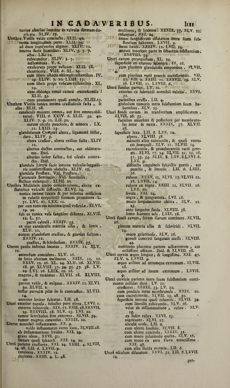 tunica' alterius interior in valvula: fbrinamdu> plicata. XLIV. ij. Urethra Virilis valde contrada. XLII. 40, tertia longitudinis parte. XLIL ad duos tranfverfos digitos. XLIV;. 10. interna facie Kumidior. XLIV, 5. 5. 7. alha. LX^‘ la. rubicundior. XLIV. 5, 5. inflammata. V. <5. exulcerata prope veficam. XLIL 28, cicatricofa . VIlI. XL. 19. cum lineis albidis oblongis exdantibus. IV. . 19. XLIVi 7. 10, LXiri. I^. cura fibris prope veficam exftantibus. XL. 29. cum oblonga tenui carnea e^crefeentia i XLII. 59. cum prominente quafi annulo. XLIII.lj. Urethrae Virilis tunica intima crafliufcula fac^a > & alba. XLII. 28. canaliculi majores omnes i aut fere omnes obli- terati. VIII. 6. XXIV. 6. XLII. 59. 40. XLIV. 7. 9. 12. LIL30. eorum ofcula pauciora, & minora . LX. 12. LXIII. ij. glandularum Cowperi altera, ligamenti inttar, dura. XLIV. 3. altera craffior, altera exilior fada . XLIV 12. alterius duflus contraftus, aut oblittera¬ tus. Ibid. alterius latior fadus, fed ofculo contra¬ do . Ibid. glandula Littrii facie interna vafculis fanguife- ris confertiffimis obdufta. XLIV. 15. glandula Proflata, yid. Proflata. Caruncula Seminalis. Vid. Seminalis. Bulbus exfanguis. XLTII. 22. Urethra Muliebris altero orificio rubens, altero ex¬ ftantibus vafculis diftinefla. XLVI. 24. tunica intima laxata & per inferius orificium in rubelli corpufculi formam prominens.L. 51. LVI. 21. LXX. 10. per eam tunicam minimae quafi veficulse. XLVI. 19. 20. fub ea tunica vafa fanguine diftenta. XLVII. 12. L. 51. parvi calculi. XXXIV. 33. ex ejus canaliculis materia alba , & lenta . XLV. 21. corpus glandofum crafiius, & gravius fadum. XXXIV. ir. craffius, &fcirrhofum. XXXlX. 3^. Uterus paulo inferius locatus . XXXIV. n. XLV. II. antrorfum concidens. XLV. 16. in latus alterum inclinatus . XXIX. 12. 20. XXXV. 12. i5. XL. 24. XLV. i<5. XLVII. 18. 36. XLVIII. 32. 54. jj. 37. 38. LV. 10. LVI. 2(5. LXIX, 10. 1(5. magnus, & maximus. XLVII. 28. XLVIII. 44. parvus valde, & exiguus. XXXIV. n. XLVI. 20. XLVII. 2. inflar parvulae pilae in fe contradus. XLVII. 14. anterius leviter fulcatus. LII. 28. Uteri exterior papula, fubalbo pure plena.LXVL2. externa tubercula. XIX. ji. XXII. 18.XXXVII. 29. XXXVIII. 28. XLV. 23. LVI, 20. tumor fcirrhofus fere externus. XLVII. 54. tumor magnus cancrofus. XXXIX. 12. Uterus nonnihil inflammatus. XX. 9. Valde inflammatus certo loco, XLVIII.28. ab inflammatione lividus. XXI. 29. grave olens. XXVI. 31, fcetore quafi fphaceli , XXI. 24. 29. Uteri parietes cra/IIores. XXI. 24. XXIII. 4. XLVII. 14. 28. LII. 6. LXVII. 9. tenuiores. XXXIV. ii. duriores. XXIII. 4, L. 48. molliores, & laxiores 1 XXXIX, 5^, XLV. u; exfangues. XXI. 24. ' finum fanguiferum dilatatum intra fuam fub-’ ftantiam habentes. LXVII. 9. intus lividi. XXXIV. n. LVII. 14. mutati interiore parte in febaceam fubflantiam» XXXVIII. 34. Uteri cavum perangultum. XL. 24. fuperficie ex cruento fubnigra. IX. i5. cum plurimis glandulofis corporibus . XLVII. 4- • . . cum pluribus varii generis excrefeentiis. VII. 17, XIL 2. XXIII. n. XXXVII.'29. XLV. 16. LXVII. II. LXVIII. (5. Uteri fundus parvus. LV. 10. exterius ex fubviridi nonnihil rubens . XXVI, parietibus craffis. LII. 4. globulum tumoris intra fubflantiam fuam ha¬ bentibus. XLV. 25. Uteri fundi cavum in tranfverlum amplificatum . XLVII. 28. 33. faciebus anteriore & pofteriore per membranu¬ las inter fe nexis. XXXIX. 37. XLVII. 28. fuperficie laxa. LII. 6. LXX. 10. afpera. XLVIII. 58. minutis albis tuberculis, & quafi verru¬ cis inaequali. XLV. 21. XLVII. 14. excrefeentiis, & protuberantiis varii gene¬ ris. XLVI. 17. 24. XLVII. 21. 23. 28. 3T. 33. 54. XLIX. 8. LXV.8.LXVI.8. LXX. 9. , . diftin(fla fanguineis fubjedis guttis , aut pun(5tis , & lineolis . LII. 6. LXIX, 16. rubens. XXXV. 12. XLVI. 17. XLVII. 12. 18. LXVII. 14. rubens ex nigro. XXIII. n, XLVII. 16. LXX. 10. livida . XXI. 24. nigra, & gangr^nofa. LVI. j8. muco fanguiuolento oblita . XLV. 21. 23. atro fanguine fceda. XLVIII. 58. lento humore uda. LXIX. 16. Uteri fundi cavum, ferum flavum continens. XLVII, 16. plenum materia alba & fubviridi . XLVII, 14. muco gelatinofo. XLV. 16. grandi concreti fanguiais mafla . XLVIII. 44. continens placentae partem adhaerentem , aut ardiflime affixam . Ibid. & XLVIII, 28. Uteri cervix aequo longior, 8c longiffima. XXL 47. XLV. 2. LXVII. 9. aequo areflior ad utrumque extremum . XLVII. 28, aequo ardior ad imum extremum . LXVII. 9- Uteri cervicis parietes intra fuam fubflantiam conti¬ nentes cellulas duas . LV. 10. craffiores . XXXIX. 33. LV. 10. cum pendula intus membranula . XXIX. 20. cum excrefeentiis. XLVII. 23. 28. 30. fuperficie interna quafi tuberofa . XLVII. 34. cum lineolis rubicundis. XLV. 16. velut ab inflammatione , rubra . XLV. 23. ex fufeo rubra. XXVI. 15. * nigricante. XLVI. 27. alicubi erofa. LII. 2. cum ulcere fordido. XLVII. 8, cum ulcere cancrofo. XXXIX. 3J. cum muco gelatinofo multo. XLV. 16. cum muco ex atro flavo tenaciffimo . XXI. 47. cum alba fluida materia. LII, 5. Uteri ofculum dilatatum. XXVI. ji. LII. 5.LXVII. 14. per-