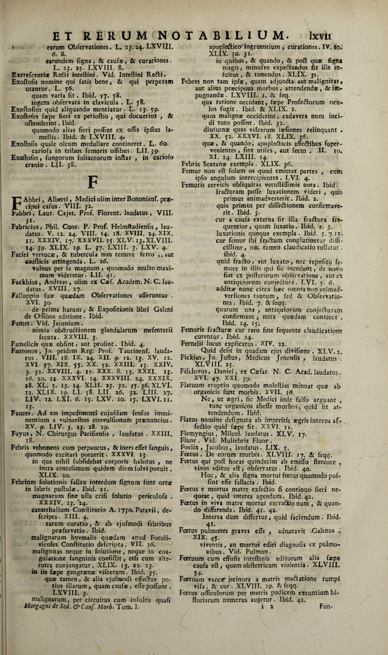 . carum Obfervationes. L. 24. LXVIII. 6. 8. earundem figna, & caufsi & curationes. L. 23, 25. LXVIII. 8. Excrefcentiae Redii intcftini. Vid. Inteftini Redi. Exoftofis nomine qui fatis bene, & qui perperam utantur. L. 56. quam varia fit, Ibtd. 57. 58. ingens obfcrvata in clavicula . L. yS. Exoftofim quid aliquando mentiatur- L. 13. Exoftofes faspe fieri ex perioftio , qui docuerint , & oftenderint. Ibid. quomodo alias fieri poffint ex oCFis ipfius la¬ mellis. Ibid. & LXVIII. 4. Exoftofis quale oleum medullare contineret. L. 60. cariofa in tribus femoris oflibus. LII.jp. Exoftofes, fungorum foliaceorum inftar , in cariofo cranio. Lll. 38. F FAbbri, Alberti, Medici olim inter Bononienf. prae¬ cipui cafus. yill. 32. Eabbri, Lauf. Cajet. Prof. Florent, laudatus, VIII. 51. Fabricius, Phil. Conr. P. Prof. Hcimftadicnfis, lau¬ datus. V. 12. 24. VIII. 14. 18. XVIII. 24. XIX. II. XXXIV. 17. XXXVII. ly. XLV. 13.XLVIII. 14. 39. XLIX. ip. L. 37. LXIII. 3. LXV. 4. Faciei verruc®, & tubercula non temere ferro ,,aut c^ufticis attingenda. L. 2(5. vulnus per fe magnum , quomodo multo maxi¬ mum videretur. LII. 41. Fackhius, Andreas, olim ex Caef. Academ.N. C. lau¬ datus. XVIII. 27. Falloppto fuce quaedam Obfervationes afferuntur . XVI. 30- de prima harum, & Expolitionis libri Galeni de Oliibus editione. Ibid. Fames. Vid. Jejunium. nimia obftrudlionem glandularum mefenterii fecuta. XXVIII. 3. Famelicis quae obfint, aut profint. Ibid. 4. Fantonus, Jo. pridem Reg: Prof. Taurinenf. lauda¬ tus . VIII. 18. IX. 24. XII, 9. 12. 13. XV. 12. XVI. 37. XIX. yy. XX. 52. XXIII. 13. XXIV. 3. 32. XXVIII. 4. 17. XXX. 8. 13. XXXI. 13. 16. 20. 21. XXXVI. 14. XXXVIII, 24. XXXIX. 28. XL. y. 13. 14. XLII. 23. 32. 33.35. XLVI. 12. XLIX. 19. LI. y8. LII, 25, 32. LIII. 27. LIV. 12. LXI. 5. ly. LXV. 10. ly. LXVI.ii. ... Fauces. Ad eas impedimenti cu;ufdam fenfus immi- j nentium a vulneribus convulfionum pr*nuncius. XV. 9. LIV. 3. 23. 28, 29. Fayus, N. Chirurgus Parifienlis , laudatus . XXIII. j 18. ! Febris vehemens cum perpaucus, & iners effet fanguis, quomodo excitari potuerit. XXXVI. 13. in qua nihil fubfidcbat corporis habitus , ne intra centelimum quidem diem folvi potuit. XLIX. 20. . Febrium folutionis fallax interdum lignum funt ortae in labris puftulae. Ibid. 21. magnarum fine ulla crifi folutio periculofa . XXXIV. 23. ‘24. catarrhalium Conllitutio A. 1730. Patavii, de- feripta. XIII. 4. j carum curatio, Ar ab ejufmodi febribus prjefervatio. Ibid. malignarum hyemalis quaedam apud Foroli- I vienfes Conftitutio deferipta. VII. j6. malignitas neque in folutione, neque in coa¬ gulatione fangninis confiftit, etn cum alte¬ rutra conjungatur. XLIX. 13. 22. 23. in iis faepe gangraenae vifcerum. Ibid. 33. quae tamen, & alia ejufmodi effedlus po¬ tius illarum, quamcauf®, effepoffunc. LXVIII. 3. malignarum, per circuitus cum infuku quafi Morgagni de Sed. &Cauf. Morb. Tom, I. apoplcdico ingruentium , curationes. IV. 10; XLIX. 30. 31. in quibus, & quando, & poft quae fign« magis, minufve cxpe(5laHdus fit ille in-, fultus, & timendus. XLIX. 31. Febres non tam ipfae, quam adjun(9a aut malignitas, aut alius praecipuus morbus, attendendae, & im¬ pugnandae. LXVIII. 2. & feq. qua ratione occidant, fspe Profeflorum ocu¬ los fugit. Ibid. & XLIX. i. quos malignae occiderint, cadavera num inci¬ di tuto poflint. Ibid. 32. diuturnae quas vifcerum laefioncs relinquant . XX. 32. XXXVI. 18. XLIX. 36. quae, & quando, apople(5licis afFe(flibus fuper- venientes, fint utiles, aut fecus , II. lo, XI, 24. LXIII. 14. Febris Sextanae exempla. XLIX, 36. Femur non cft folum os quod emittat partes , cum ipfo angulum intercipientes. LVI. 4. Femoris cervicis obliquitas vetuftiflimis nota. Ibid. fraduram poffe luxationem videri , quis primus animadverterit. Ibid. 2. quis primus per diffedionem confirmave¬ rit. Ibid. 3. cur a caufa externa fit illa fraftura fre- quentior, quam luxatio. Ibid. 2. 3. , luxationis quocaue exempla. Ibid. 3.7.13. cur femur ibi fradlum conglutinetur diffi¬ cillime, nec tamen claudicatio tollatur. ibid. 4. quid frado, aut luxato, nec repofito fe¬ more in illis qui fic incedunt, dc novo fiat ex polterorum oblervarione, aut ex antiquiorum conje(ftura. LVI. y. 5. additae nunc circa h*c omnia non animad- verfiones tantum, fed & Obfervatio¬ nes . Ibid. 7. & feqq. quarum una , antiquiorum conje(5luram confirmans, mira quaedam continet , Ibid. 14. 15. Femoris fracturae cur raro fine fequente claudicatione curentur. Ibid. 24. Fernelii locus explicatus. XIV. 22, V Quid defit in quadam ejus divifione . XLV. 2. Fickius, Jo, Juftus, Medicus Jenenfis , laudatus . XLVill. 2y. Fifcherus, Daniel, ex CxCar. N. C. Acad. laudatus. XVI. 47. XXI. 39. Flatuum eruptio quomodo moleftias minuat qus ab organicis funt morbis. XVII. i5. Ne, ut aegri, fic Medici inde falfo arguant , tunc organicos abeffe morbos, quid fit at¬ tendendum . Ibid. Flatus nomine defignata ab imperitis aegris interna af- feiflio quid fiepe fit. XXVI. n. Flemyngius, Milcol. laudatus. XLV. 17. Fluor . Vid- Muliebris Fluor . Foelix , Jacobus, laudatus. LIX. y. Foetus. De eorum morbis. XLVJIf. ij. & feqq. Foetus qui poft horas quindecim ab emiffo ftercore , vivus editus eft, obfervatus. Ibid, 40. Hoc, & alia figna mortui foetus quomodo pof- fint effe fallacia . Ibid. Foetus e mortua matre exfedio fi continuo fieri ne¬ queat, quid interea agendum. Ibid.42. Foetus in viva matre mortui excraefiio num , & quan¬ do differenda. Ibid. 4r. 42. Interea dum differtur, quid faciendum. Ibid. Foetus pulmones graves effe , adnotavit Galenus ; XIX. 43. r- viventis, an mortui editi diagnofis ex pulmo¬ nibus. Vid. Pulmon. Foetuum cum effufis inteftinis editorum alia faepe caufa cft, quamobftetricum violentia. XLVIII. 34- . . Foetuum vacca? jecinora a matris ma(5latione rumpi vifa, & cur. XLVIII. 19. A: feqq. Foetus officulorum per matris podicem exeuntium hi- ftoriarum numerus augetur. Ibid. 42, i 2 Fon-