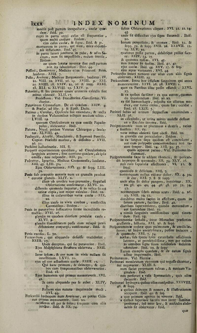 mortis poft partum incxpeftatce, caufie quae¬ dam . Ibid. 50. rupti in partu uteri cafus eft frequcntior , quam multi credunt. Ibidem . ejus cafus caufse, & ligna. Ibid. & 51. ^ mortuarum in partu, «mt mox, roirseabdomi¬ nis inflationes. Ibid. 45. in partu laxari juncturas in pube, & ad os Sa¬ crum, num fit impoffibile, nedum inutile. Ibidem . ese quam laxatae inventse fint poit partum non ita laboriofum . Ibid. 44. P^^^eri, Dominicus, Medicus olim Pjfaurenf. Prim. laudatus. XXII. y. Pafta, Andreas, Medicus Bergomcnfis, laudatus. IV. 22. VIII. IO. XVII. 2tJ. 29. XVIII.. 9. XXI. 20. XXIII. 18. XXIV. 22. 26. & feqq. XXXI. 18. XLI. 2. XLVIII. 29. LXIV. 9. Patavini, & his proximi quare*urinariis calculis fint minus obnoxii - XLII. 17. Profeflores. Vid. Fracaltorius .Gaveflfettus. Vi- dtorius. Patavinum Gyninafium . De eo quaedam. XXIV. 4. & Prsefat. ad libr. & Epilt. Dedic. Patinus , Carolus, Opulcula fua emendata, & aufla in duobus Voluminibus reliquit necdum edicis . LVIII. ip. quorum Opufculorum ea quae omifit Papado- polus , indicantur . Ibid. Patuna, Nicol. pridem Venetus Chirurgus , lauda¬ tus . XLVIII. 42. Pauluccii, Aloyfii, Marchionis, & Supremi Pontific. Copiar. Praefedi morbus, & difledio .. XVH. 26. 27. Pechlini hallucinatio. XII. 8. Pecqueti experimentum quoddam, ad Circulationem fanguinis attinens, line cautione quadam , ab ipfo omifla , non refpondit. XIX, ^o. Pedrattus, Ignatius, Medicus Cremonenfis, laudatus. XXI, 45. LIII. 5t. Ejus Obfervationes. XJfl. 43, & feqq, LIII. 32. Penis fub praeputio materia num ex granulis prodeat • coronae glandis. XLlV. 2. ' illam ab urethra non provenire, Angulari Obfervatione confirmatur. XLVI. 20. diftentio quomodo fequatur, fi in vefica fit aut urinae copia, aut major calculus. Ibid. Jo. illius in cadaveribus variae caufae . XIX. 20. illius caufa in vivis canibus , conftriftis Carotidibus. Ibidem . • Penis in paroxyfmo fulFocativo ferme incredibilis re- trafiio . XVII, 26. glandis in quodam deorfum pendulae caufa . XLVI. 9. glandis flacciditatem polTe cum reliqui penis difientionc conjungi, confirmatur. Ibid. IO. Penis excilio. L. jo. Pericardium , qui aliquando defuilTe tradiderint . XXIII. 17. Unde deceptos, qui fic putaverint. Ibid. Ejus Malpighiana ftru^Iura obfervata . XXII. IO. Inter ipfum , & cor num in vivis nullam fit interftitium. LXVI. 10, ejus ad cor adhaefionis caufae. XXIII. jy. Qui hanc primum, & deinceps, & qui¬ bus cum fymptoraatibus obfervaverint. Ibid. 18. Ej'us humorem qui primus memoraverit. XVI. 42, Is certe aliquando per fe rubet . XLIV. 5’ Fallaces ejus naturae inquirendae modi . XVI. 44. Pericardii hydropem num Avcnzoar, an potius Gale- nus primus memoraverit. Ibid. 20. rariflimus eft per fe folus; frequens cum aliis jnn(3us. Ibid. & XX. 3^. folius Obfervationes aliquot. XVI. 21. 22. 24- 43- unde fit difficultas ejus figna fiatuendi - Ibid. 20. horum perquifitio, & examen . Ibid- 22. & feqq. 39. & leqq. XVII. 28. XXXVII. n. 14. XLV. IO. quatenus poffit parvos, debilefquc pulfus face¬ re. XXIV. 14. 15. &: quatenus tuffim. XVI. 45. non ftmper fit fenlim. Ibid. 41. 42. ej'us caufae. Ibid. 44. XXV. 15, & feq. ejus aqu$ varietates. XVI. 44. Pericardio innati tumores cur alias cum aliis fignis obfervati. XXIII. 23. Pericardium. Intra hoc tlfufum fanguinem qui antea memoraverint. XXVI. 26. 28. XXVII. i. quot ex Partibus illuc poffit effundi . XXVI, 27. & cx quibus faciliter : cx qua autem,quomo¬ do inquirendum . Ibid. 26. 27. ea ibi haemorrhagia, refpcdu tot aliarum mo¬ dica, cur tanto citius, quam hae, occidat . Ibid. 18. LXIX. 5. Perinaei fedio ad urinam fapprefTam emittendam , XLII. 36. in calculofis, ut urina minus molcfte defluat an s Zccchio inventa . Ibid. Peripneunionia f)um ut plurimum a dextris , rarius a liniftris. XX. 55. verae minus obnoxii funt obefi. Ibid. 10. in gravidis cur periculofior . Ibidem. . in ea fanguis faepe quidem efl: concrefeens , aut cum polypefis concretionibus; non ta¬ men feraper. Ibid. 14, XXI. 54. 35. qualis appareat pulmo. Vid. Pulmonesin- flammati. Peripneumoniae faepe fe addunt thoracis, & pericar¬ dii hypropes & quomodo. XX. ^4. XLV. 16. non raro foporofae affediones . VI, ii. & feqq. quomodo & delirium. XXI. 7. nonnunquam nullus videtur dolor. XX. 4. 30^ & cur. XXI. 7. 8. & feqq. unde alias fit dolor pungens, inquiritur. XX. IO. 58. 40. 42. 44. 46. 48. 50. 52. 54. * 57- nonnunquam febris minus acuta . Ibid. 4. 25. 27. XXII. IO, n. decubitus multo fjBpius in affedam, quam in fanam partem, facilior. Ibid. 42. diarrhoea fuperveniente, quando metuendum , aut fperandum Ibid. 10. a nimiis fanguinis emiffionibus quid timen¬ dum . Ibid. 23, Peripneumoniae lethalis, inter Monachas praefertim graffantis, hiftoria. XXI. 25. & feqq. Peripneumoniae crebree quas pulmonum, & cordislae- fiones, ut hujus aneuryfmata, poffint inducere , & quomodo. XXI. 5. 3^. nothsE, fub fpecie levis catarrhalis affedionis latentes, at perniciofilfimje , non per eadem in omnibus figna fuam infidiofam indolem oftendunt. Ibid. 10. & feqq’ Earum exempla quaedam , & de earum fignis adhuc inquirendis. Ibid. Peritonaeum . Vid. Herniae . Peritonati membranam externam qui negaffe dicantur, nec negaverint. XLIII. 8. num faciat perpetuum tubum, & tunicam Va¬ ginalem . Ibid. * non perforari a vafis Spermaticis , quis olim docuerit. Ibid. Peritonaei hydrops a quibus olim confpe(9:us. XXXVIII. 45. 8c feqq. a quibus deinceps & nomen, & illuftrationem acceperit. Ibid. 49. & feq. a quo primum agnitus in vivente. Ibid. a quibus fuperiore faeculo non inter laminas peritonaei, fed inter hoc, & mufculosabdo¬ minis fit obfervacus. Ibid, quae