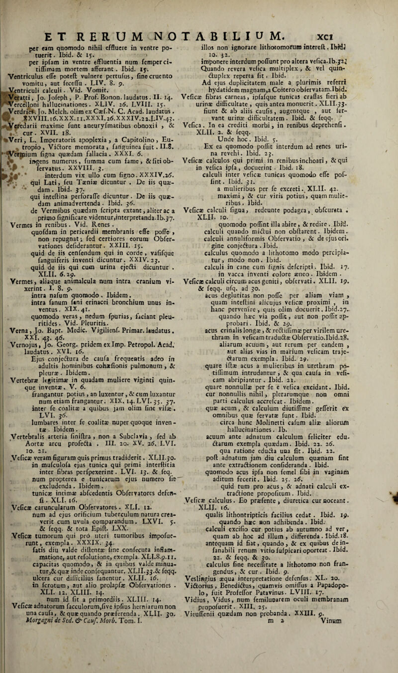 per eam quomodo nihil effluere in ventre po¬ tuerit. Ibid. & ij. * per ipfam in ventre effluentia num fempcrci- tiflimara mortem afferant. Ibid. ly. Ventriculus effe poteft vulnere pertufus, fine cruento vomitu, aut feceffu . LIV. 8. <?. ^ Ventriculi calculi. Vid. Vomit. Veratti, Jo. Jofeph , P. Prof. Bonon. laudatus. II. 14. «‘^Vercelloni hallucinationes. XLIV. ;5. LVIII. 15. ^^Verdries, Jo. Melch. olim ex Casf.N. C. Acad. laudatus. ^ XXVIII.16.XXX.11.XXXI.26.XXXIV.22.LIV.45. Veredarii maxime funt aneuryfmatibus obnoxii , & L cur. XVII. 18. %Veri, L. Imperatoris apoplexia, a Capitolino, Eu¬ tropio, Viftore memorata, fanguineafuit. II.8. *’*ycrmium figna quaedam fallacia. XXXI. 6. ingens numerus, fumma cum fame, &ficiob- * 4 fervanis. XXVIII. 5. * interdum vix ullo cura figno. XXXIV.2<?. qui Lati, ,feu Taeniae dicuntur . De iis quae¬ dam . ibid. 57. qui inteftina perforafTe dicuntur. De iis quae¬ dam animadvertenda. Ibid. 56. dc Vermibus quaedam feripta extant, aliter ac a primo fignificare videntur,interpretanda.Ib.57. Vermes in renibus. Vid. Renes. quofdam in pericardii membranis effe pofFe , non repugnati fed certiores eorum Obfer- vationes defiderantur. XXIII. 15. quid de iis cenfendum qui in corde, vafifque fanguiferis inventi dicuntur. XXIV. 35. quid de iis qui cum urina ejedi dicuntur . XLII. 6.29. Vermes, aliaque animalcula num intra cranium vi¬ xerint . I. 8. p. I intra nafum quomodo. Ibidem, intra fanum fani erinacei bronchium unus in¬ ventus. XIX. 41. quomodo veras, nedum fpurias, faciant plcu- ritides. Vid. Pleuritis. Verna, Jo. Bapt. Medie. Vigilienf. Primar. laudatus. XXI, 45, 4^* ! Vernojus, Jo. Georg. pridem exImp. Petropol. Acad. i laudatus. XVI. 16. Ejus conjeftura de caufa frequentis adeo in adultis hominibus cohaefionis pulmonum, Sc pleurs. Ibidem. ' Vertebrae legitimae in quadam muliere viginti quin¬ que inventae. V. 6. frangantur potius, an luxentur, & cum luxantur num etiam frangantur. XIX. 14. LVI. 55. 57. inter fe coalitae a quibus Jam olim fint vifae, LVI. 56. lumbares inter fe coalitae nuper quoque inven¬ tae . Ibidem . 1 Vertebralis arteria finiftra , non a Subclavia, fed ab Aortae arcu profecta . III. 20. XV. 26. LVI. IO. 21. ' Veficae veram figuram quis primus tradiderit. XLII.50. in mufculofa ejus tunica qui primi interfiicia inter fibras perfpexerint. LVI. 15. & feq. num propterea e tunicarum ejus numero fic excludenda. Ibidem. tunicae intimae abfcedentis Obfcivatorcs defen- fi. XLI. 16. i Veficae caruncularum Obfervatores. XLI. 12. num ad ejus orificium tuberculum natura crea¬ verit cum uvula comparandum. LXVI. 5. & feqq. Sc tota Epift. LXX. Veficae tumorum qui prb uteri tumoribus impofue- runt, exempla. XXXIX, 54. fatis diu valde dillencte fine confecuta inflam¬ matione, aut refolutione, exempla. XLI.Rp.ii. capacitas quomodo, & in quibus valde minua- tur,& quae inde confequantur. XLII.55.& feqq. ulcera cur difficilius fanentur. XLII. 16. i in ferotum, aut alio prolapfae Obfervationes . XLI. 12. XLIII. 14. num id fit a primordiis. XLIII. 14. j Veficae adnatorum facculorum,five ipfius herniarum non una caufa, & quae quando praeferenda . XLII. 30, Morgagni de Sed. & Cauf. Morb. Tom. L illos non ignorare lithotomofutn interell. IbJtLI 10. 52. imponere interdum poffunt pro altera vefica.Ib.J2^ Quando revera vefica multiplex , & vel quin- ftuplex reperta fit. Ibid. Ad ejus duplicitatem male a plurimis referri hydatidem magnam,a Coitero obfervatam.Ibid. Veficae fibras carneas, ipfafque tunicas craflas fieri ab urinae difficultate, quis antea monuerit. XLII.55. fiunt & ab aliis caufis, augentque , aut fer¬ vant urinae difficultatem. Ibid. & feqq. Vefica. In ea crediti morbi, in renibus deprehenfi. XLII. 2. & feqq. Unde hoc . Ibid. j. Ex ea quomodo poffit interdum ad renes uri¬ na revehi. Ibid. 25. Veficae calculos qui primi in renibus inchoari, &qui in vefica ipfa, docuerint • Ibid. 18. calculi inter veficae tunicas quomodo effe pof- lint. Ibid. 51. a mulieribus per fe excreti . XLII. 42. maximi, & cur viris potius*, quam mulie¬ ribus . ibid. Veficae calculi figoa, redeunte podagra, obfcurata . XLII. To. quomodo poffint illa abire, & redire . Ibid. calculi quando midui non obftarcnt. IbMem. calculi annuliforrois Obfervaiio , & de ejus ori. gine conjeftura . Ibid. calculus quomodo a lithotomo modo percipia¬ tur , modo non. Ibid- calculi in cane cum (ignis deferipti. Ibid. 27. in vacca inventi colore aeneo. Ibidem . Veficae calculi circum acus geniti, obfervati. XLII. 19. & feqq. ufq. ad 50, . acus deglutitas non pofle per aliam viam , quam inteffini alicujus veficae proximi , in hanc pervenire , quis olim docuerit. Ibid.27.- quando hsec via poffit, aut non poffit ap¬ probari. Ibid. & 29. acus crinalis longae, & rediillms per virilem ure¬ thram in veficamtradudaeObfervatio.Ibid.28, aliarum acuum, aut rerum per eandem , aut alias vias in marium veficam traje- darum exempla. Ibid. 29. quare ift® acus a mulieribus in urethram po- tiffiraum intrudantur, & qua caufa in vefi¬ cam abripiantur. Ibid, 21. quare nonnullae per fe e vefica excidant. Ibid. cur nonnullis nihil, plerarumque non omni parti calculus accrefeat. Ibidem. quae acum, & calculum diutiffime gefferit ex omnibus qua; fervatae funt. Ibid. circa hunc Molinetti cafum aliae aliorum hallucinationes. Ib. acuum ante adnatum calculum feliciter edu. darum exempla quasdam. Ibid. 22. 26. qua ratione cduda una fit. Ibid. 22. pofl adnatum jam diu calculum qutenam fine ante extradionem confideranda. Ibid. quomodo acus ipfa non femel fibi in vaginam aditum fecerit. Ibid. 25. 26. quid tum pro acus, & adnati calculi cx- tradione propofitum. Ibid. Veficae calculus. Eo praefente, diuretica cur noceant • XLII. I<5. qualis lithontripticis facilius cedat . Ibid. 19. quando hsc non adhibenda. Ibid. calculi excifio cur potius ab autumno ad ver, quam ab hoc ad illum, differenda. Ibid. 18. antequam id fiat, quando, & ex quibus dein- fanabili renum vitio fufpicari oporteat. Ibid. 22. & feqq. & 50. calculus fine neceffirate a lithotomo non fran¬ gendus, & cur. Ibid. 9. Veslingius asqua interpretatione defenfus. XL. 20. Vidorius, Benedidus, quamvis omiffus a Papadopo- lo, fuit Profeffor Patavinus. LVIII. 17. Vidius, Vidus, num femiluoarcra oculi membranam propofuerit. XIII. 2j. Vieuffenii quxdam non probanda. XXIII. 9. m z Vinum