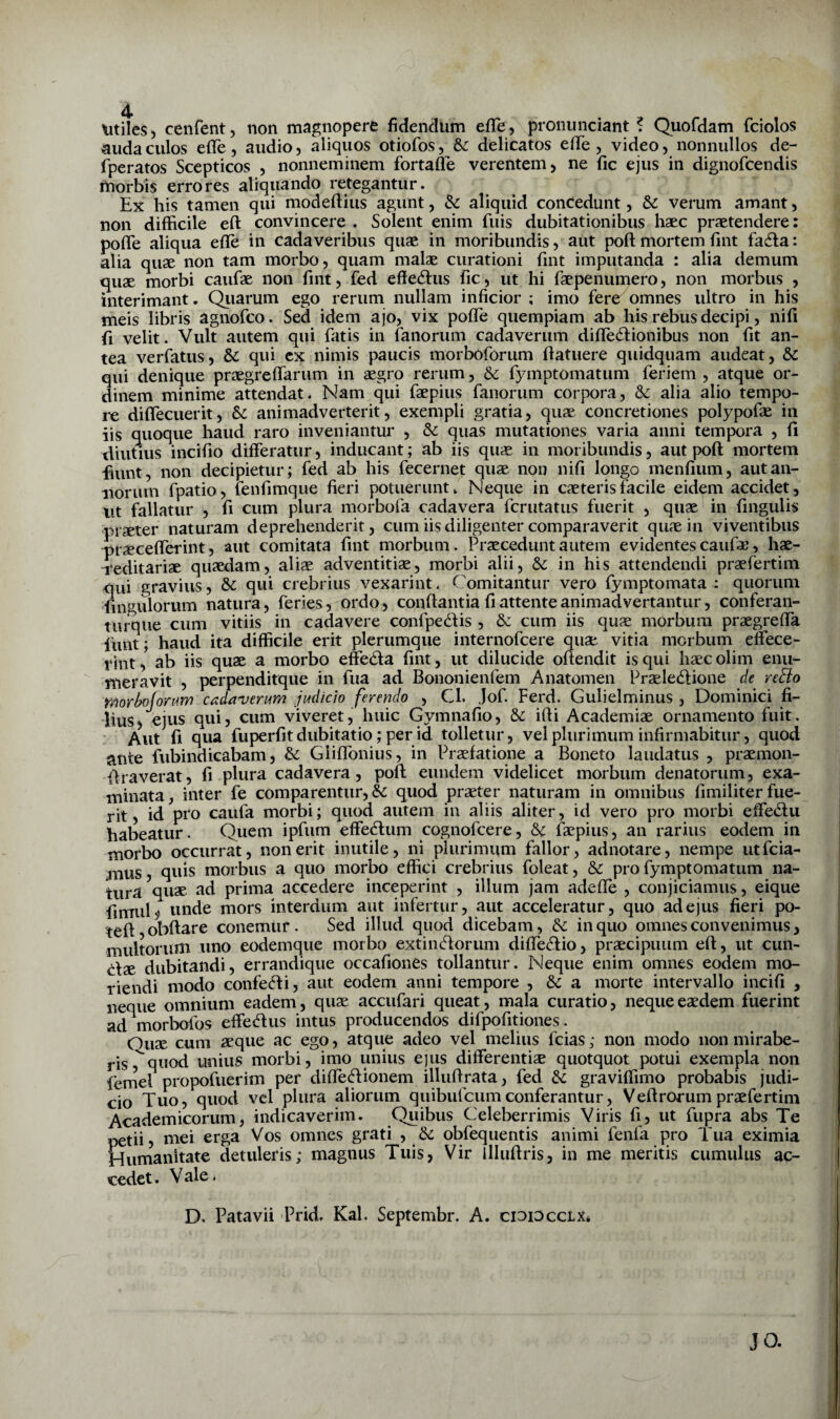 audaculos efle, audio, aliquos otiofos, & delicatos elle , video, nonnullos de- fperatos Scepticos , nonneminem fortafle verentem, ne fic ejus in dignofcendis morbis errores aliquando retegantur. Ex his tamen qui modeftius agunt, Sc aliquid concedunt, verum amant, non difficile eft convincere , Solent enim fuis dubitationibus haec praetendere: pofle aliqua efle in cadaveribus quae in moribundis, aut poft mortem fint fa6la: alia quae non tam morbo, quam malae curationi fint imputanda : alia demum quae morbi caufae non fint, fed effe6lus fic, ut hi faepenumero, non morbus , interimant. Qiiarum ego rerum nullam inficior ; imo fere omnes ultro in his meis libris agnofco. Sed idem ajo, vix pofle quempiam ab his rebus decipi, nifi fi velit. Vult autem qui fatis in fanorum cadaverum diflecSlionibus non fit an¬ tea verfatus, & qui ex nimis paucis morboforum fiatuere quidquam audeat, & qui denique praegreflarum in segro rerum, & fymptomatum feriem , atque or¬ dinem minime attendat. Nam qui faepius fanorum corpora, & alia alio tempo¬ re diflecuerit, &c animadverterit, exempli gratia, quae concretiones polypofae in iis quoque haud raro inveniantur , & quas mutationes varia anni tempora , fi diutius incifio differatur, inducant; ab iis quae in moribundis, aut poft mortem fiunt, non decipietur; fed ab his fecernet quae non nifi longo menfium, aut an¬ norum fpatio, fenfimque fieri potuerunt. Neque in caeterisfacile eidem accidet, ut ffillatur , fi cum plura morbofa cadavera fcrutatus fuerit , quae in fingulis praeter naturam deprehenderit, cum iis diligenter comparaverit quae in viventibus praecefferint, aut comitata fint morbum. Praecedunt autem evidentes caufae, hae- n*editariae quaedam, aliae adventitiae, morbi alii, & in his attendendi praefertim qui gravius, & qui crebrius vexarint. Comitantur vero fymptomata : quorum fin^^ulorum natura, feries, ordo, conftantia fi attente animadvertantur, conferan- tiirque cum vitiis in cadavere confpedHs , 6c cum iis quae morbum praegrefla funt; haud ita difficile erit plerumque internofcere quae vitia morbum efece- rint, ab iis quae a morbo effeda fint, ut dilucide offendit is qui haecolim enu¬ meravit , perpenditque in fua ad Bononienfem Anatomen Praelecftione de redlo Workijonm c^zdaverum judicio ferendo , Cl. Jof. Ferd. Gulielminus , Dominici fi¬ lius, ejus qui, cum viveret, huic Gymnafio, &: ifli Academiae ornamento fuit. Aut fi qua fuperfit dubitatio; per id tolletur, vel plurimum infirmabitur, quod ante fubindicabam, & Giiflbnius, in Praefatione a Boneto laudatus , praemon- flraverat, fi plura cadavera, poft eundem videlicet morbum denatorum, exa¬ minata, inter fe comparentur, & quod praeter naturam in omnibus fimiliter fue¬ rit, id pro caufa morbi; quod autem in aliis aliter, id vero pro morbi effetftu habeatur. Quem ipfum effecftum cognofcere, & faepius, an rarius eodem in morbo occurrat, non erit inutile, ni plurimum fallor, adnotare, nempe utfcia- jnus, quis morbus a quo morbo effici crebrius foleat, & pro fymptomatum na¬ tura quae ad prima accedere inceperint , illum jam adefle , conjiciamus, eique fimuN unde mors interdum aut infertur, aut acceleratur, quo ad ejus fieri po- teft obftare conemur. Sed illud quod dicebam, & in quo omnes convenimus, multorum uno eodemque morbo extincftorum diffe^tio, praecipuum eft, ut cun¬ elae dubitandi, errandique occafiones tollantur. Neque enim omnes eodem mo¬ riendi modo confe<ffi, aut eodem anni tempore , & a morte intervallo incifi , neque omnium eadem, quae accufari queat, mala curatio, neque eaedem fuerint ad morbofos effe^ftus intus producendos difpofitiones. Quae cum aeque ac ego, atque adeo vel melius fcias; non modo non mirabe¬ ris, quod unius morbi, imo unius ejus differentiae quotquot potui exempla non fernel propofuerim per difledionem illuftrata, fed & graviffimo probabis judi¬ cio Tuo, quod vel plura aliorum quibufcumconferantur, Veftrorumpraefertim Academicorum, indicaverim. Quibus Celeberrimis Viris fi, ut fupra abs Te petii, mei erga Vos omnes grati , obfequentis animi fenfa pro Tua eximia Humanitate detuleris; magnus Tuis, Vir llluftris, in me meritis cumulus ac¬ cedet . V ale. D. Patavii Prid. Kal. Septembr. A. cididcclx*