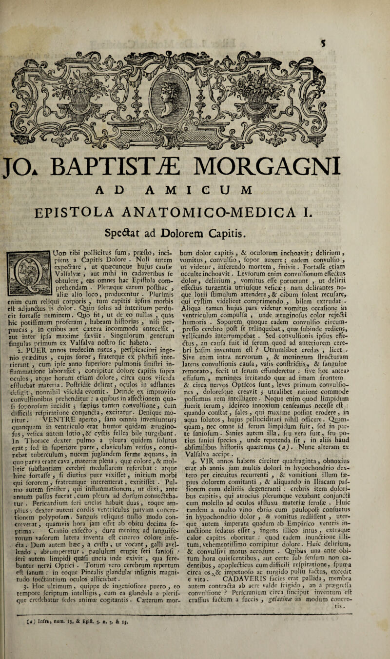 JO* BAPTISTA MORGAGNI AD AMICUM epistola anatomico-medica l Speftat ad Dolorem Capitis. UoD tibi pollicitus fum, pr*flo, inci¬ piens a Capitis Dolore . Noli aurem expeftare , ut quacunque hujus caufe Valfalvae , aut mihi in cadaveribus fe obtulere , eas omnes hac Epiftola com¬ prehendam . Plerxque earum pofthac , aliae alio loco, producentur . Plurimis enim cum reliqui corporis , tum capitis ipfius morbis c(l adjundbus is dolor. Quin lolus ad interitum perdu¬ cit fortalTe neminem. Quo fit, ut de eo nullas , quas hic potiffimum proferam, habeam hiftorias , nifi per¬ paucas , in quibus aut caetera incommoda antecellit , aut inter ipfa maxime faeviit. Singulorum generum fingulas primum ex Valfalva noftro fic habeto. 2. PUER annos tredecim natus, perfpicaciori inge¬ nio praeditus , cujus foror , fraterque ex phthifi inte¬ rierant , cum ipfc anno fuperiore pulmonis finiftri in¬ flammatione laboraflet , corripitur dolore capitis fupra oculos, atque horum etiam dolore, circa quos vifeida effluebat materia. Pofiridie delirat, oculos in adftances defigit, nonnihil vi Icida evomit. Deinde ex improvifo convulfionibus prehenditur ; a quibus in affedionem qua¬ li foporofam incidit i faepius tamen convulfione, cuiA difficili refpiratione conjunfta, excitatur. Denique mo¬ ritur. VENTRE aperto, fana omnia inveniunturj quanquam in ventriculo erat humor quidam aerugino- fus, vefica autem lotio,& cyftis fellea bile turgebant. In Thorace dexter pulmo a pleura quidem Iblutus erat 5 fcd in fuperiore parte, claviculam verfus, conti¬ nebat tuberculum, nucem juglandem ferme aequans, in quo parva erant cava , materia plena , qux colore, & mol¬ litie fubllantiam cerebri medullarem referebat ; atque hinc fortalle f fi diutius puer vixiflet, initium morbi qui fororem, fratremque interemerat, extitillet . Pul¬ mo autem finiller, qui inflammationem, ut dixi, ante annum paflus fuerat , cum pleura ad dorfum connedleba- tur . Pericardium ieri uncias habuit duas, eoque am¬ plius-, dexter autem cordis ventriculus parvam concre¬ tionem polypofam. Sanguis reliquus nullo modo con¬ creverat , quamvis hora jam eflet ab obitu decima fe- ptima. Cranio cxfcfto , dura meninx ad fanguife- rorum vaforum latera inventa eft cinereo colore infe- dla. Dum autem hsec , a crifta , ut vocant, galli avel¬ lendo , abrumperetur , paululum erupit feri faniofi .* feri autem limpidi quafi uncia inde exivit , qua fere¬ bantur nervi Optici . Totum vero cerebrum repertum cfl: fanum : in coque Pinealis glanduliu infigtiis magni¬ tudo ipedtantium oculos alliciebat. 5. Hoc ultimum, quippe de ingeniofiore puero, eo tempore feriptum intelligis, cum ca glandula a plerif- que credebatur fedes animcE cogitantis. Cauterum mor¬ bum dolor capitis, & oculorum inchoavit ; delirium , vomitus, convulfio , fopor auxere j eadem convulfio , ut videtur, inferendo mortem, finivit. Fortalle etiam occulte inchoavit. Leviorum enim convulfiotmm effeifus dolor, delirium , vomitus efle potuerunt , ut delirii effedius turgentia utriufque vcficsj nam delirantes ne¬ que lotii ftimulum attendere, & cibum folent recufare, qui cyfiim videlicet comprimendo , bilem extrudat . Aliqua tamen hujus pars videtur vomitus occafiorve in ventriculum compulfa , unde aeruginofus color rejedft humoris . Soporem quoque eadem convulfio circum- preffio cerebro poft fe relinquebat, quae fubinde rediens, Ysllicando interrumpebat . Sed convulfionis ipfius efte- dus, an caufa fuit id ferum quod ad anteriorem cere¬ bri bafim inventum efl; ? Utrumlibet credas , licet . Sive enim intra nervorum y & meninctum ftrucluram latens convulfionis caufa, vafis conftridis,, Sc fanguinc remorato, fecit ut ferum effunderetur ; five hoc antea> eftufum , meninges irritando quae ad imam frontem & circa nervos Opticos funt, leves primum convulfio- nes , dolorefque creavit ; utralibet ratione commode pofliimus rem intelligere . Neque enim quod limpidum fiierit ferum, idcirco innoxium cenfeamus nccefle efl: ; quando confiat, fales, qui maxime poffint erodere, in aqua folutos, hujus pelluciditaci nihil officere. Quam¬ quam, nec omne id ferum limpidum fuit, fed in par¬ te faniofum . Sanies autem illa, ftu vera fuit, feu po¬ tius faniei fpecies , unde repetenda fit , in aliis haud abfimilibus hifioriis quaeremus (a). Nunc alteram ex Valfalva accipe. 4. VIR annos habens circiter quadraginta, obnoxius erat ab annis jam multis dolori in hypochondrio dex- tero per circuitus recurrenti , & vomitioni illum fie- pius dolorem comitanti , Se aliquando in Iliacam paf- fionem cum deliriis degeneranti : crebris item dolori¬ bus capitis, qui atrocius plerumque vexabant conjunefii cum molefio ad oculos affluxu materiju ferofe . Huic tandem a mulco vino ebrio cum paulopoli; confuetus in hypochondrio dolor , & vomitus redii flent , uter¬ que autem imperata quadam ab Empirico ventris in- undlione fedatus eflet , ingens illico intus , extraque calor capitis oboritur ; quod eadem inunefiione illi¬ tum, vehementi/fimo corripitur dolore. Huic delirium, & convulfivi motus accedunt . Quibus una ante obi¬ tum hora quielcentibus, aut certe lub fenfum non ca¬ dentibus, apopledficus cum difficili rclpiratione, fpurra circa os,& im[.Tetuo(o ac turgido pulfu fadlus, excedit e vita. * CADAVERIS facies erat pallida, membra autem contr.idla ab aere valde frigido , an a pr;sgrclia convulfionc ? Pericranium circa /inciput inventum efi craffius fadum a fuccis , gelatoi^ in modum concre¬ tis . (a) Infr», num. 13. & Epift. 5. n. 3. & ij.