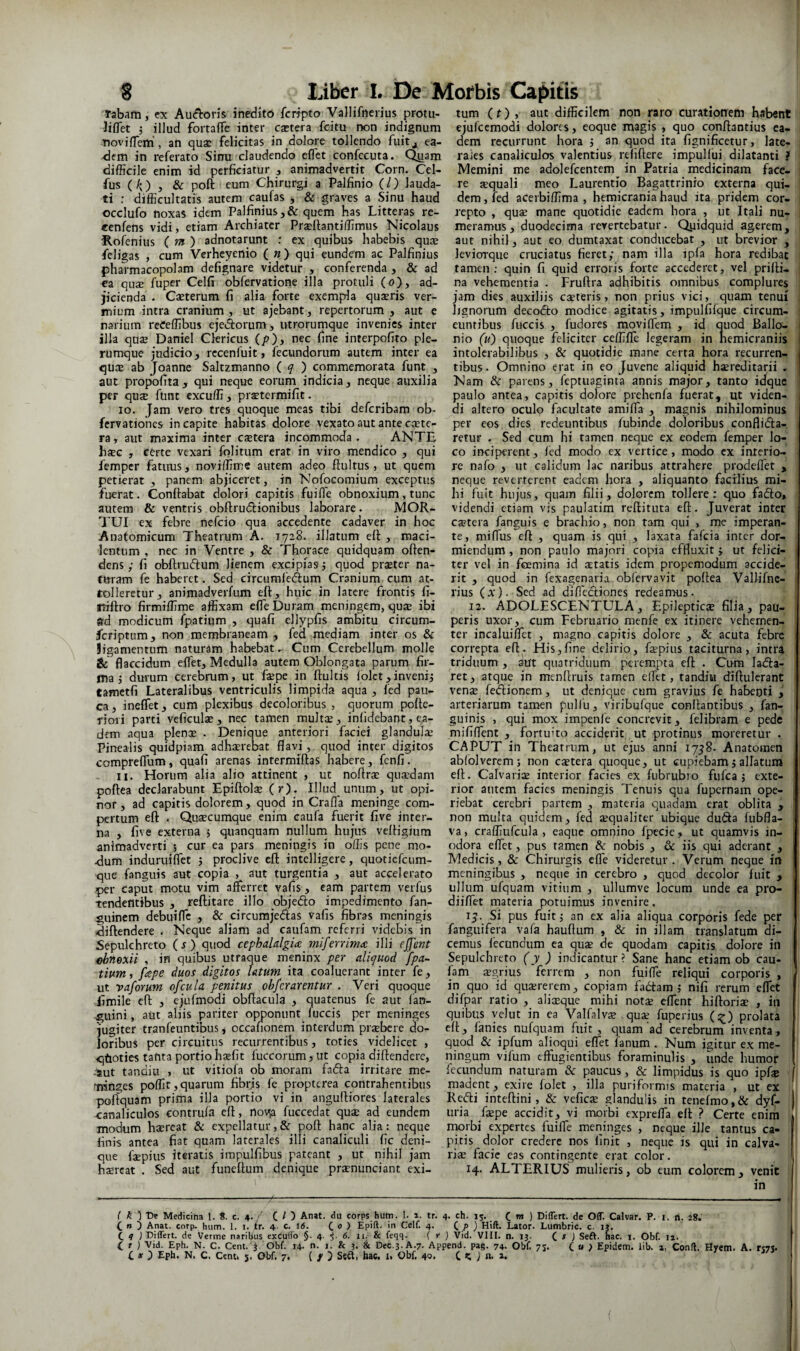 Tabam, ex Au<f^:ons inedito fcripto Vallifncrius protii- ■Jiflet 5 illud fortalfe inter csetera fcitu non indignum tiovilTem', an qua: felicitas in dolore tollendo fuit^ ea¬ dem in referato Sinu claudendo eflet confecuta. Quam difficile enim id perficiatur , animadvertit Corn. Cel- fus (ii;) , & poft eum Chirurgi a Palfinio (l) lauda¬ ti : difficultatis autem caufas , & graves a Sinu haud occlufo noxas idem Palfinius ,& quem has Litteras re- cenfens vidi, etiam Archiater Praellantiffimus Nicolaus Rof^enius ( w» ) adnotarunt r ex quibus habebis qu:e feligas , cum Verheyenio ( « ) qui eundem ac Palfinius pharmacopolam defignare videtur , conferenda , & ad ea qu£e fuper Celfi obfervatione illa protuli (o), ad¬ jicienda . Caeterum fi alia forte exempla qusris ver¬ mium intra cranium, ut ajebant, repertorum , aut e narium reCeffibus ejei^orum, utrorumque invenies inter illa qa$ Daniel Clericus (/>), nec fine interpofito ple¬ rumque judicio, recenfuit, fecundorum autem inter ea qucE ab Joanne Saltzmanno ( f ) commemorata funt , aut propofita, qui neque eorum indicia, neque auxilia per qusE funt cxcuffi, pr^termifit. 10. Jam vero tres quoque meas tibi deferibam ob- fervationes in capite habitas dolore vexato aut ante ccete- ra, aut maxima inter caetera incommoda. ANTE haec , certe vexari folitum erat in viro mendico , qui femper fatims, noviffime autem adeo flui tus, ut quem petierat , panem abjiceret, in Nofocomium exceptus fuerat. Conflabat dolori capitis fuifle obnoxium, tunc autem & ventris obflrudlionibus laborare. MOR¬ TUI ex febre nefeio qua accedente cadaver in hoc Anatomicum Theatrum A. 1728. illatum efl , maci¬ lentum , nec in Ventre , & Thorace quidquam often- dens ; fi obflrudum lienem excipias j quod praeter na- fUram fe haberet. Sed circumfeftum Cranium cum at¬ tolleretur, animadverfum efl, huic in latere frontis fi- atiflro firmiffime affixam effe Duram meningem, qua: ibi sd modicum fpatium , quafi ellypfis ambitu circum- feriptum, non membraneam , fed mediam inter os & Jigamentum naturam habebat ^ Cum Cerebellum molle & flaccidum eflet. Medulla autem Oblongata parum fir¬ ma j durum cerebrum, ut fepe in fluitis lolet,invenij tametfi Lateralibus ventriculis limpida aqua , fed pau¬ ca, ineffet, cum plexibus decoloribus , quorum pofle- tiori parti veficulae, nec tamen multiu, inlidebant, c.a- dein aqua plencE . Denique anteriori faciei glandula; Pinealis quidpiam adharrebat flavi, quod inter digitos compreflum, quafi arenas interraillas habere, fenfi. 11. Horum alia alio attinent , ut noflra; quardam poflea declarabunt Epiftolae (r). Illud unum, ut opi- nor, ad capitis dolorem, quod in Crafla meninge com¬ pertum efl: . Quaecumque enim caufa fuerit five inter¬ na , five externa 5 quanquam nulluin hujus velligium animadverti 5 cur ea pars meningis in offis pene mo- <lum induruifi*et j proclive efl intelligere, quoticfciim- qiie fanguis aut copia , aut turgentia , aut accelerato per caput motu vim afferret vafis, eam partem verfus tendentibus , reflitare illo objedlo impedimento fan- guinem debuiffc , & circumjedlas vafis fibras meningis diflendere . Neque aliam ad caufam referri videbis in Sepulchreto (j) quod cephalalgia rniferrima illi ejfent ohnexii , in quibus utraque meninx per aliquod fpa~ tium, fape duos digitos latum ita coaluerant inter fe, ut vaforum ofcula penitus obferarentur . Veri quoque iimile ell: , ejufmodi obflacula , quatenus fe aut lan- giiini, aut aliis pariter opponunt fuccis per meninges jugiter tranfeuntibus j occafionem interdum praebere do¬ loribus per circuitus recurrentibus, toties videlicet , <jtioties tanta portio haefit fuccorum,ut copia diflendere, .^ut tandiu , ut vitiofa ob moram fadla irritare me- minges poffit,quarum fibrjs fe propterea contrahentibus poliquam prima illa portio vi in angulliores laterales ■canaliculos contrufa efl, novp fuccedat quae ad eundem modum haereat & expellatur,& pofl: hanc alia: neque finis antea fiat quam laterales illi canaliculi fic deni¬ que faepius iteratis impulfibus pateant , ut nihil jam haereat . Sed aut funeftuin denique praenunciant exi¬ tum (f) , aut difficilem non raro curationem habent ejulccmodi dolores, eoque magis , quo conftantius ea¬ dem recurrunt hora j an quod ita fignificetur, late- i raies canaliculos valentius rtfiftere impullui dilatanti ? Memini me adolefcentem in Patria medicinam face- 1 re aequali meo Laurentio Bagattrinio externa qui- ' dem, fed acerbiffima , hemicrania haud ita pridem cor- 1 repto , quae mane quotidie eadem hora , ut Itali nu- : meramus, duodecima revertebatur. Qyidquid agerem, i aut nihil, aut eo dumtaxat conducebat , ut brevior , leviorque cruciatus fieret; nam illa ipla hora redibat 1 tamen; quin fi quid erroris forte accederet, vel prilli- | na vehementia . Fruftra adhibitis omnibus complures 1 jam dies auxiliis caeteris, non prius vici, quam tenui i lignorum decofto modice agitatis, impulfifque circum¬ euntibus fuccis , fudores moviffem , id quod Ballo- 1 nio (u) quoque feliciter ceffiffe legeram in hemicraniis intolerabilibus , & quotidie mane certa hora recurren- i tibus. Omnino erat in eo Juvene aliquid haereditarii . Nam & parens, feptuaginta annis major, tanto idque paulo antea, capitis dolore prehenfa fuerat, ut viden¬ di altero oculo facultate amiffa , magnis nihilominus per cos dies redeuntibus lubinde doloribus conflida- , retur . Sed cum hi tamen neque ex eodem femper lo¬ co inciperent, fed modo ex vertice, modo cx interio¬ re nafo , ut calidum lac naribus attrahere prodeflet , neque reverterent eadem hora , aliquanto facilius mi¬ hi fuit hujus, quam filii, dolorem tollere: quo fado, videndi etiam vis paulatim reftituca efl. Juverat inter caetera fanguis e brachio, non tam qui , mc imperan¬ te, miffus efl , quam is qui , laxata fafeia inter dor¬ miendum , non paulo majori copia effluxit ; ut felici¬ ter vel in fermina id xtatis idem propemodum accide¬ rit , quod in fexagenavia obfervavit poflea Vallifnc- rius (x). Sed ad diflediones redeamus- ' 12. ADOLESCENTULA, Epilepties filia, pau¬ peris uxor, cum Februario menfe ex itinere vehemen¬ ter incaluiffet , magno capitis dolore , & acuta febre correpta efl. His,fine delirio, fepius taciturna, intra triduum, aut quatriduum perempta efl . Cum lada- ret, atque in menflruis tamen efftt, tandiu diflulerant vensB fedionem, ut denique cum gravius fe habenti j arteriarum tamen piiHii, viribufque conflantibus , fan- guinis , qui mox impenfe concrevit, felibram e pede mififfent , fortuito acciderit ut protinus moreretur . CAPUT in Theatrum, ut ejus anni 17^8. Anatomen ablolverem; non caetera quoque, ut cupiebam j allatura ell. Calvariae interior facies ex fubrubio fufea j exte¬ rior autem facies meningis Tenuis qua fupernam ope¬ riebat cerebri partem , materia quadam erat oblita , non multa quidem, fed aequaliter ubique duda fubfla- va, craffiufcula , eaque omnino fpecie, ut quamvis in¬ odora eflet, pus tamen & nobis , & iis qui aderant , Medicis, & Chirurgis effe videretur . Verum neque in meningibus , neque in cerebro , quod decolor fuit , ullum ufquam vitium , ullumve locum unde ea pro- diiffet materia potuimus invenire. ij. Si pus fuit; an cx alia aliqua corporis fede per fanguifera vafa hauflum , & in illam translatum di¬ cemus lecundum ea quae de quodam capitis dolore in Sepulchreto ( y ) indicantur ? Sane hanc etiam ob cau- fam agrius ferrem , non fuifle reliqui corporis , in quo id quxrerem, copiam fadam ; nifi rerum eflet difpar ratio , alia:que mihi notae effent hiftoriae , in quibus yelut in ea Valfalv^ quae fuperius (:^) prolata ell, fanies nufquam fuit , quam ad cerebrum inventa, quod & ipfum aimqui eflet fanum . Num igitur ex me¬ ningum vifum effugientibus foraminuHs , unde humor fecundum naturam^^c paucus, & limpidus is quo ipf® [ madent, exire lolet , ilia puriformis materia , ut ex Redi inteflini, & veficae glandulis in tenefmo,& dyf- uria faepe accidit, vi morbi expreffa ell ? Certe enim rruirbi expertes fuifle meninges , neque ille tantus ca¬ pitis dolor credere nos finit , neque is qui in calva¬ riae facie cas contingente erat color. j 14. ALTERIUS mulieris, ob eum colorem, venit in t ^ ) De Mediciha 1. 8. c. 4./ C O Anat. du corps hutn. I. 1. tr. 4. ch. 15. C m ) Differt, de Off. Calvar. P. i. n. 28. C n ) Anat. corp. hum. 1. i. ir. 4. c. 16. (. 0 ) Epift. in Celf. 4. (. p ) Hift. Lator. Lumbric. c. ij. C 9 1 Differt, de Verme naril^us exCuffo §. 4. i- 6. ii. & feqq. f r } Vid. VIII. n. ij. C f ) Seft. hac. i. Obf. ii. (_ t ) Vid. Eph. N. C. Cent. j Obf. 14. n. i. & j. & Dec.3.A.7. Append. pag. 74. Obf. 75. ( u } Epidem. lib. », Conii. Hyem. A. rt7S. C X ) Eph. N. C. Centi 5, Obf. 7. ( / ) Sgft, hac. i. Obf, 40, C J n. 2.