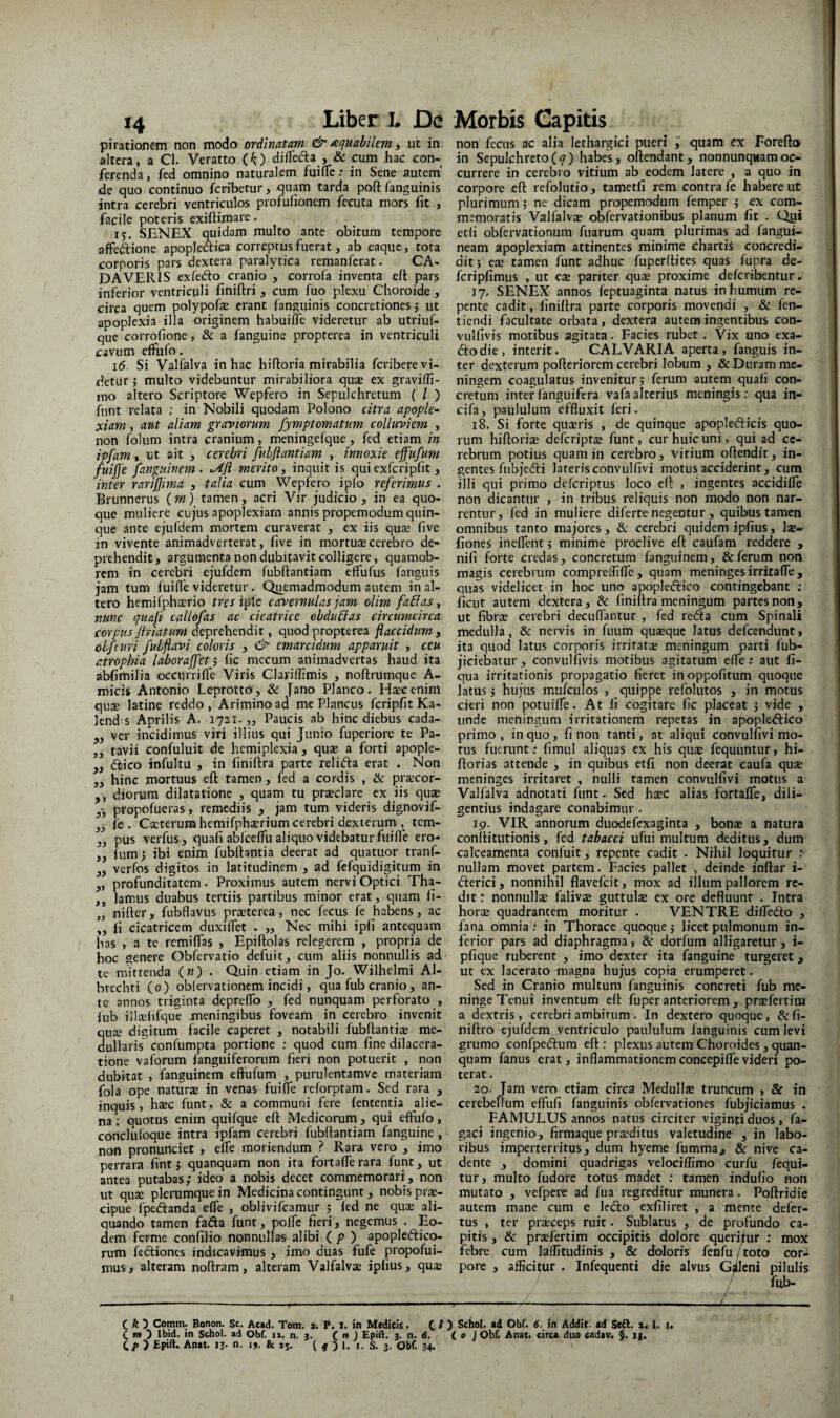 piratianem non modo ordinatam ^ xquabilem, ut in altera, a Cl. Veratto (O dilTecla , & cum hac con¬ ferenda , fed omnino naturalem fuifle .* in Sene autem' de quo continuo fcribetur, quam tarda poft fanguinis intra cerebri ventriculos profufioncm fecuta mors fit , facile poteris exiftimate. 15. SBNEX quidam multo ante obitum tempore aftedione apopledica correptus fiierat, ab eaquc, tota corporis pars dextera paralytica remanferat. CA¬ DAVERIS exfedlo cranio , corrola inventa e(l pars inferior ventriculi finiftri ^ cum fuo plexu Choroide , circa quem polypofe erant fanguinis concretiones j ut apoplexia illa originem habuilfe videretur ab utriuf- que corrofione, & a fanguine propterea in ventriculi (Cavum effufo. 16 Si Valfalva in hac hiftoria mirabilia fcribere vi¬ detur j multo videbuntur mirabiliora quae ex graviili- mo altero Scriptore Wepfero in Sepulchretum ( l ) fnnt relata ; in Nobili quodam Polono citra apople- ;xiam, aut aliam graviorum fymptomatum colluviem , non folum intra cranium, meningefque, fed etiam in ipfam • ut ait , cerebri fubflantiam , innoxie effufum fuijje fanguinem . %Afl merito, inquit is quiexfcripht, inter rarijjima 3 talia cum Wepfero ipio referimus . Brunnerus ( m) tamen, acri Vir judicio , in ea quo¬ que muliere cujus apoplexiam annis propemodum quin¬ que ante ejufdem mortem curaverat , ex iis quje live in vivente animadverterat, live in mortuae cerebro de¬ prehendit j argumenta non dubitavit colligere, quamob- rem in cerebri ejufdem fubflantiam effufus languis jam tum fuifle videretur. Qi^emadmodum autem in al¬ tero hemifphaerio tres iple cavernulas jam olim faEias , nunc quaft callofas ac cicatrice obdubias circumcirca corpus friatum deprehendit, quod propterea flaccidum , obfiuri fubflavi coloris , emarcidum apparuit , ceu atrophia laborajfet s lic mccum animadvertas haud ita abfimilia occurrifle Viris Clariffimis , noftrumque A- micis Antonio Leprotto, & Jano Planco. H^cenim quoB latine reddo, Arimino ad me Plancus ferip/it Ka- knd s Aprilis A. 1721. „ Paucis ab hinc diebus cada- ver incidimus viri illius qui Junio fuperiore te Pa- „ tavii confuluit de hemiplexia, quas a forti apople- ,, dfico infultu , in hniftra parte relidta erat . Non „ hinc mortuus eft tamen, fed a cordis , & praecor- ,, diorum dilatatione , quam tu praeclare ex iis quae y, propofucras, remediis , jam tum videris dignovif- fe . Cacterum hemifphaerium cerebri dexierum tem- „ pus verfus, quafi ablceffu aliquo videbatur fuifle ero- ,, fumj ibi enim fublfantia deerat ad quatuor tranf- ,, verfos digitos in latitudinem , ad fefquidigitum in ,, profunditatem. Proximus autem nervi Optici Tha- ,, lamus duabus tertiis partibus minor erat, quam fi- „ niftcr, fubflavus praeterea, nec fccus fe habens, ac „ li cicatricem duxilTet . ,, Nec mihi ipfi antequam has , a te remiflas , Epiftolas relegerem , propria de hoc genere Obfervatio defuit, cum aliis nonnullis ad tc mittenda («) • Quin etiam in Jo. Wilhclmi Al- brechti (0) oblervationem incidi, qua fub cranio, an¬ te annos triginta depreflb , fed nunquam perforato , liib illcefifque meningibus foveam in cerebro invenit quae digitum facile caperet , notabili fubftantiae me¬ dullaris confumpta portione : quod cum fine dilacera¬ tione vaforum fanguiferorum fieri non potuerit , non dubitat , fanguinem effufum , purulentamve materiam fola ope naturae in venas fuifle reforptam. Sed rara , inquis, haec funt, & a communi fere lententia alie¬ na : quotus enim quifque eft Medicorum, qui effufo, conclufoque intra ipfam cerebri fubflantiam fanguine , non pronunciet , elfe moriendum ? Rara vero , imo perrara fint j quanquam non ita fortaffe rara funt, ut antea putabas; ideo a nobis decet commemorari, non ut quae plerumque in Medicina contingunt, nobis pree- cipue fpeftanda effe , oblivifeamur ; fed ne quae ali¬ quando tamen fada funt, polfe fieri, negemus . Eo¬ dem ferme confilio nonnullas alibi (. p ) apopleftico- rum fedliones indicavimus , imo duas fufe propofui- mus, alteram noftram, alteram Valfalvae ipfius, quaj non fccus ac alia lethargici pueri ; quam ex Forefto in Sepulchreto(7) habes, oftendant, nonnunqiiamoc¬ currere in cerebro vitium ab eodem latere , a quo in corpore eft refolutio, tametfi rem contra fe habere ut plurimum, ne dicam propemodum femper ; ex com¬ memoratis Valfalvae obfervationibus planum fit . Qpi ctfi obfervationura fuarum quam plurimas ad fangui- neam apoplexiam attinentes minime chartis concredi- ditj e® tamen funt adhuc fuperftites quas fupra de- fcripfimus , ut eae pariter qu$ proxime deferibentur. 17. SENEX annos feptuaginta natus in humum re¬ pente cadit, liniftra parte corporis movendi , & fen- tiendi facultate orbata, dextera autem ingentibus con- vullivis motibus agitata. Facies rubet . Vix uno exa- dodie, interit. CALVARIA aperta, fanguis in¬ ter dexterum pofteriorem cerebri lobum , & Duram me- ningem coagulatus invenitur; ferum autem quafi con¬ cretum inter fanguifera vafaalterius meningis: qua in- cifa, paululum effluxit feri. 18. Si forte quaeris , de quinque apopledicis quo¬ rum hiftoriae deferiptae funt, cur huic uni, qui ad ce¬ rebrum potius quam in cerebro, virium oftendit, in¬ gentes fubjedi lateris convulfivi motus acciderint, curn illi qui primo deferiptus loco eft , ingentes accidifle non dicantur , in tribus reliquis non modo non nar¬ rentur, fed in muliere diferte negentur , quibus tamen omnibus tanto majores, &; cerebri quidem ipfius, lae- fiones ineffent; minime proclive eft caufam reddere , nifi forte credas, concretum fanguinem, & ferum non magis cerebrum compreififfe , quam meninges irritafle , quas videlicet in hoc uno apopledico contingebant ; ficut autem dextera, dc finiftra meningum partes non, ut fibrae cerebri decuflantur , fed reda cum Spinali medulla, & nervis in fuum quaeque latus defeendunt, ita quod latus corporis irritatae meningum parti fub- jiciebatur , convulfivis motibus agitatum effe; aut fi- qua irritationis propagatio fieret in oppofitum quoque latus; hujus mufculos , quippe refolutos , in motus cieri non potuilfe. At fi cogitare fic placeat ; vide , unde meningum irritationem repetas in apopledico primo, in quo, fi non tanti, at aliqui convulfivi mo¬ rus fuerunt: fimul aliquas ex his qu$ fequuntur, hi- ftorias attende , in quibus etfi non deerat caufa quae meninges irritaret , nulli tamen convulfivi motus a Valfalva adnotati funt. Sed haec alias fortafle, dili¬ gentius indagare conabimur . 19. VIR annorum duodefexaginta , bonae a natura conftitutionis, fed tabacci ufui multum deditus, dum calceamenta confuit, repente cadit . Nihil loquitur ;■ nullam movet partem. Facies pallet , deinde inftar i- derici, nonnihil flavefeit, mox ad illum pallorem re¬ dit : nonnullae falivae guttulae ex ore defluunt . Intra horae quadrantem moritur . VENTRE diffedo , fana omnia : in Thorace quoque; licet pulmonum in¬ ferior pars ad diaphragma, & dorfum alligaretur, i- pfique ruberent , imo dexter ita fanguine turgeret, ut ex lacerato magna hujus copia erumperet. Sed in Cranio multum fanguinis concreti fub me¬ ninge 7'cnui inventum eft fuper anteriorem , prjefertim a dextris, cerebri ambitum . In dextero quoque, &fi- niftro ejufdem ventriculo paululum fanguinis cum levi grumo confpedura eft: plexus autem Choroides, quan¬ quam fanus erat, inflammationemconcepiffevideri po¬ terat . 20. Jam vero etiam circa Meduli* truncum , & in cerebellum effufi fanguinis obfervationes fubjiciamus . FAMULUS annos natus circiter vigintiduos, fa- gaci ingenio, firmaque praeditus valetudine , in labo¬ ribus imperterritus, dum hyeme fumma, & nive ca¬ dente , domini quadrigas velociflimo curfu fequi- tur, multo fudore totus madet ; tamen indufio non mutato , vefpere ad fua regreditur munera. Poftridie autem mane cum e Icdlo exfiliret , a mente defer- tus , ter praeceps ruit. Sublatus , de profundo ca¬ pitis , & praefertim occipitis dolore querijfur ; mox febre cum laffitudinis , & doloris fenfu/toto cor¬ pore , afficitur . Infequenti die alvus Gilcni pilulis , fub- C 5 Comm. Bonon. Sc. Aead. Tom. a. P. I. in Medicis. C O Schol. ad Obf. 6. in Addit, ad Se£l, 1, i. i. C m ^ Ibid. in Schol. ad Obf. ii. n. 3. (. ** ) EpiA. 3. n. d. ( e J Obf. Anat. circa duo cadav. §. i], C/> ) Epift.. Anat. 13. n. ij. & jj. ( « ) 1. «. S. 3. Obf. 34.