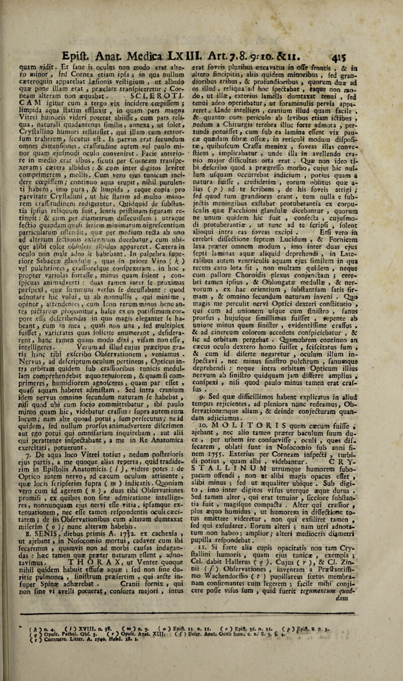 Epift. Anat Medica LX lII. Art. 7,8.9:10. &11* 41$ quam vidit. Et fane is oculas non modo erat alte¬ ro minor , fcd Cornea etiam ipfa ; in qua nullum caeteroquin apparebat laefionis veltigium , ut albedo quae pone illam erat , praeclare tranfpiccrctur ; Cor¬ neam alteram non aequabat. SCLEROTI- C A M igitur cum a tergo vix incidere ccepiffem 5 limpida aqua ilatim effluxit , in quam pars magna Vitrei humoris videri poterat abiifle j cum pars reli¬ qua, naturali quadantenus fimilis, annexa, ut fplet, Cryllallino humori rellitiflet, qui illam cum retror- lum traherem, fecutus ell. Is parvus erat fecundum omnes dimenfiones, craffitudine autem vel paulo mi¬ nor quam ejufmodi oculo conveniret. Facie anterio¬ re in medio erat albus, ficuti per Corneam tranfpe- xeramj extera albidus; & cum inter digitos leviter comprimerem , mollis. Cum vero ejus tunicam inci¬ dere ccEpiffem; continuo aqua erupit, nihil purulen¬ ti habens, imo pura , & limpida , eaque copia pro parvitate Cryllallmi , ut hic ftatim ad multo mino¬ rem craffrudinem redigeretur. Quidquid de fubftan- tia iplius reliquum fuit, lentis priftinam figuram re¬ tinuit ; & cum per diametrum dilfeCuilTem 5 utraque fedio quaodamquafi feriem minimarum nigrefeentium particularum oflendit, qux per medium reda ab uno ad alterum feftionis extremum ducebatur, cum ubi¬ que alibi colct obfolerc albidus appareret. Caeterain oculo non male adeo le habebant. In palpebra fupe- riorc Sebaeex glanlajx , quas in priore Viro ( k, ) vel pulchriores, cvalhorelque confpexeram , in hoc , propter variolas forcaffe, minus quam foient , con- fpicuas animadverti ; duas tamen inter le proximas perfpexi, qua? fumnmm verfus fe decuffabant ; quod adnotare hic volui, ut ab nonnullis , qui minime , opinor, attendentes, cum Icon rerum minus bene an- tea piftarum proponitur, hafce exeo poti (fimum cor¬ pore eflt deferibendas in quo magis eleganter fe ha¬ beant, cum in mea , quafi non una , led multiplex fuiffet, varietates quas folicite enumerant , defidera- renc, hanc tamen quam modo dixi, vifam noneffe, intelligeres. Verum ad illud cujus prxeipue gra¬ tia hanc tibi exferibo Obfervationem , veniamus . Nervus, ad deferiptumoculum pertinens. Opticus in¬ tra orbitam quidem fub craffioribus tunicis meduli- lam comprehendebat xquo tenuiorem, Sequam fi com¬ primeres, humidiorem agnofceres, quam par effet , quafi aquam haberet admiftam , Sed intra cranium idem nervus omnino fecundum naturam fe habebat , Xiifi quod ubi cum focio committebatur , ibi paulo mjnus quam hic, videbatur craffus: fupra autem euna locum; nam alte quoad potui, fum perfecutus; ne id quidem, fed nullum prorfusanimadvertere diferimen aut ego potui qui omnifariam inquirebam , aut alii qui perattente infpeiSabant, a me in Re Anatomica exercitati, potuerunt. 7. De aqua loco Vitrei totius , nedum pofterioris ejus partis, a me quoque alias reperta, quid tradide¬ rim in Epiftolis Anatomicis ( l )y videre potes : de Optico autem nervo, ad c^cum oculum attinente , qux locis fcripferim fupra ( m ) indicatis. Qiipniam vero cum id agerem ( n ) , duas tibi Obfervationes promifi , ex quibus non fine admiratione intellige¬ res , nonnunquam ejus nervi effe vitia, ipfamque ex¬ tenuationem, nec effe tamen refpondentis oculi exci¬ tarem ; de iis Obfervationibus cum alteram dumtaxat miferim ( 0 nunc alteram habebis. 8. SENIS, diebus primis A. 1752. ex cachexia , ut ajebant, in Nofocomio mortui, cadaver cum ibi fecaremus , quamvis non ad morbi caufas indagan¬ ti,as : hxc tamen qux prxtcr naturam eflent , adno- taviraus. T H O R A X, ut Venter quoque j nihil quidem habuit effufx aqux ; fed non fine du¬ ritie pulmone^ , finiftrum prxfertim , qui arde in- ! fuper Spiqx adhxrebat . Cranii fornix , qui ji non fine vi avelli potuerat, confueta majori , intus erat fovek pluribus «xoavatus in oDTe frontis , & in altero fincipitis, aliis quidem minoribus , fed gran¬ dioribus tribus, & profundioribus , quorum dux ad os illud , reliqua ad hoc fpedabat , ^aque non mo¬ do, ut illx, exterius lamella dumtaxat tenui , fed tenui adeo operiebatur, ut foraminulis pervia appa¬ reret » Unde intelligis , cranium illud quam facile > quanto cum periculo ab levibus etiam idibus , nedum a Chirurgis terebra illuc forte admota , per¬ tundi potuiffet, cum fub ea lamina effent vix pau- cx quxdam fibrae offex, in reticuli modum difpofi- tx, quibufeum Craffa meninx , foveas illas conve-» ftiens , implicabatur , unde illa in avellendo cra¬ nio major difficultas orta erat . Qux non ideo ti¬ bi deferibo quod a praegreffo morbo, cujus hic nul¬ lum ufquam occurrebat indicium , potius quam a natura- fuiffe , crediderim , eorum oblitus qux a- lias ( p ) ad te feribens , de his foveis attigi ; fed quod tum grandiores erant , tum nulla e fub- jedis meningibus exftabat protuberantia ex corpu- fculis qux Pacchioni glanduix dicebantur , quorum ne unum quidem hic fuit , confeda , cujufmo- di protuberantix , ut tunc ad te fcripfi , foient alioqui intra eas foveas excipi . Etfi vero in cerebri diffedione feptum Lucidum , & Fornicem laxa prxrer omnem modum , imo inter duas ejus fepti laminas aqux aliquid deprehendi , in Late¬ ralibus autem ventriculis aquam ejus fimilem in qua recens caro lota fit , non multam quidem , neque cum pallore Choroidis plexus conjunctam j cere¬ bri tamen ipfius , & Oblongatx medullx , & ner¬ vorum , ex hac orientium , fubftantiam fatis fir¬ mam , & omaino fecundum naturam inveni . Q^io magis me perculit nervi Optici dexteri conftitutio , qui cum ad unionem ufque cura finiflro , fanus prorfus , hujufque fimillimus fuiffet , nepentc ab unione minus quam finifter , evidentiffime craffus » & ad cinereum colorem accedens confpiciebatur , &! fic ad orbitam pergebat . Qi^amobrem continuo an cxcus oculo dextero homo fuiffet , feifeitatus fum , & cum id diferte negaretur , oculum illum in- fpedavi , nec minus finiftro pulchrum , fanumque deprehendi : neque intra orbitam Opticum illius nervum ab finiftro quidquam jam differre amplius , confpexi , ni fi quod paulo minus tamen erat craf¬ fus . 9. Sed qux difficillimos habent explicatus in aliud tempus rejicientes, ad pleniora niinc redeamus, O^ fervationemque aliam, & deinde conjecturam quan- dam adjiciamus. ^ 10. MOLITORIS quem cxcum fuiffe • ajebant , nec alio tamen prxter baculum fuum du¬ ce , per urbem ire confueviffe , oculi , qu®s dif- fecarem , oblati funt in Nofocomio fub anni fi¬ nem 17J5. Exterius per Corneam infpeCti , turbi¬ di potius , quam albi , videbantur. CRY¬ STALLINUM utrumque humorem fubo- pacum offendi , non ot alibi magis opacus effet , alibi minus j fed ut xqualiter ubique . Sub digi¬ to , imo inter digitos vifus uterque xque durus . Sed tamen alter , qui erat tenuior , ficciore fubftan-' tia fuit , magifque corapat^a . Alter qui craffior , plus xquo humidus , ut humorem in diffeCtione to¬ tus emittere videretur , non qui exfiliret tamen , fed qui exfudaret. Eorum alteri j nam utri adnota- tum non habeoj amplior; alteri mediocris diametri pupilla refpondebat. 11. Si forte alia cupis opacitatis non tam Cry- ftallini humoris , quam ejus tunicx , exempla j Cei. dabit Hailerus ( ^ ). Cujus ( r ), & Cl. Zin- nii (/) Obfervationes, inventam a Prxftantiffi- mo Wachendorffio ( r ) pupillarem foetus membra¬ nam confirmantes cum legerem 5 facile mihi' conji¬ cere poflc vifus fum , quid fuerit tegumentum quod’- dem ( A ) n. 4. C I ) XVIII. n. ( « ) n. 5. ( « > Epift. ij. n. ii. ( 0 ^ Epift. s«. n. 11. C ? ) f pift. 8. ti; 3. ( 4 5 Opufe. PtthoU Obf. 3. ( f ) Opufe. Aoit. XII(. ( / } Defer. Anat. Ocali hum. c. s. S. 3. 4. '