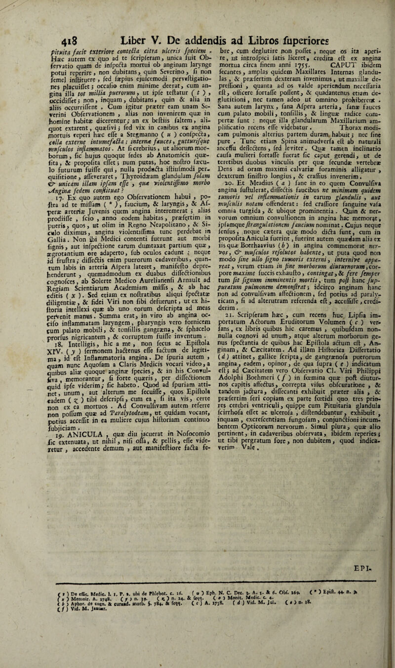 pitHitu facie exteriore conteBa citra ulceris [pedem . Hxc autem ex quo ad te fcripicram, unica tuit Ob- (eryatio quam de infpefta mortui ob anginam Jarynge potui reperire, non dubitans, quin Severino, fi non femej inftjtuerc , fed faepius ejulcemodi perveftigatio- nes placuifletj occafio enim minime deerat, cum an¬ gina illa tot millia puerorum y ut ipfe teftatur ( t ) , occidilletj non, inquam, dubitans, quin & alia in aliis oceurriflent , Cum igitur prseter eam unam Se¬ verint Obfervationem , alias non invenirem quae in homine habitx dicerentur; an ex beftiis faltem, ali¬ quot extarent, quxlivi j fed vix in canibus ex angina mortuis reperi hsec eiTc a Stegmanno ( « ) confpeda, colla externe intumefaUa; interna fauces y gutturifque mufculos inflammatos. At fi crebrius, ut aliorum mor¬ borum y fic hujus quoque fedes ab Anatomicis quae- fita, & propolita efiet; num putas, hoc noftro fsecu- lo futurum fuifle qui, nulla prodafta illiufmodi per- quifiiione, afleveraret, Thyroidoeam glandulam [olam & unicam illam ipfam effe , qua violentiffimo morbo yAngina fedem conftituafi 17. Ex quo autem ego Obfervationem habui , po- Jtea ad te miflam {* )y faucium, & laryngis, & Af- perae artcri?? Juvenis quem angina interemerat ; alias prodiilTe , icio , anno eodem habitas, praefe.rtim in pueris, quos, ut olim in Regno Neapolitano, & Si¬ culo diximus, angina violentiffima tunc perdebat in Gallia. Non ibi Medici contenti fuerunt aut morbi fignis, aut infpeftione earum dumtaxat partium qus, aegrotantium ore adaperto, fub oculos cadunt : neque id fruftra; diffeflis enim puerorum cadaveribus, quan¬ tum labis in arteria Alpera lateret, manifefto depre¬ henderunt , quemadmodum ex duabus dilTedlionibus cognofccs, ab Solerte Medico Aurelianenfi Arnault ad Regiam Scientiarum Academiam miliis , & ab hac editis ( X ). Sed etiam ex noftratibus aliqui fpediat^ diligenti®, & fidei Viri non fibi defuerunt, ut ex hi- fioria intellexi qus ab uno eorum deferipta ad meas pciVenit manus. Summa erat, in viro ab angina oc- cifo inflammatam laryngem, pharyngis vero fornicem cum palato mobili, & tcnlillis gangrsna, & fphacelo prorfus nigricantem, & corruptum fuifle inventum . ^ 18, Intelligis, hic a me, non fecus ac Epiftola XrV. ( y ) (termonem hadenus efle fadum de legiti¬ ma , id cft Inflammatoria angina, De fpuria autem , quam nunc Aquofam a Claris Medicis vocari video, a quibus aliae quoque angin® fpccies, & in his Convul- fiva , memorantur, fi forte qu®ris, per difledionem quid ipfe viderim; fic habeto. Quod ad fpuriam atti¬ net, unum, aut alterum me fecuifle, quos Epiftola cadem ( ^ 5 tihi defcripfi, cum ea , fi ita vis, certe non ex ea mortuos . Ad Convulfivam autem referre non poflum qu® ad Taralytodeam, ut quidam vocant, potius accelfit in ca muliere cujus hiftoriam continuo fubjiciam . ... 19. ANICULA , qu® diu jacuerat in Nofocomio fic extenuata, ut nihil, nifi ofla, & pellis, eflfe vide¬ retur , accedente demum , aut manifeftiore fada fe¬ bre, cum deglutire pon poflet , neque os ita aperi¬ re, ut introfpici fatis liceret, credita eft ex angina mortua circa finem anni 175J, CAPUT ibidem fecantes, amplas quidem Maxillares Internas glandu¬ las , & pr®fertim dexteram invenimus, ut maxill® de- preifioni , quanta ad os valde aperiendum neceflaria eft, officere fortafle pollent, & quadantenus etiam de¬ glutitioni , nec tamen adeo ut omnino prohiberent . Sana autem larynx, fana Afpera arteria, fan® fauces cum palato mobili, tonfillis, & lingu® radice com- pert® funt : neque illa glandularum Maxillarium am¬ plificatio recens efle videbatur . Thorax modi¬ cam pulmonis alterius partem duram, habuit j nec fine pure , Tunc etiam Spina animadverfa cft ab naturali inceffu dcfledlens, fed leviter. Qu® tamen inclinatio caufa mulieri fortafle fuerat fic caput gerendi, ut dc teretibus duobus vinculis per qu® fecund® vertebr® Dens ad oram maximi calvari® foraminis alligatur , dexterum finiftro longius, & craffius invenerim. 20. Et Meadius ( a ) fane in eo quem Convulfiva angina fuftulerat, diflediis faucibus ne minimam quidem tumoris vel infianmationis in earum glandulis , aut mufculis notam oftenderat: fed craffiore fanguine vala omnia turgida, & ubique prominentia - Quin & ner¬ vorum omnium convuHionem in angina hac memorat, i^iitnqxxejirangulationem faucium nominat. Cujus neque fenfus, ,neque cstera qu® modo didfa funt, cum in propofita Anicula fuerint, fuerint autem qu®dam alia ex iis qu® Boerhaavius {b) in angina commemorat ner¬ vos, & mufculos refolutos habente, ut puta quod non modo fine ullo figno tumoris externi, internive appa¬ reat, verum etiam in fine morborum diuturnorum,cox- ^oxe maxime fuccis exhaufto, contingat ,Sc fere femper tum fit fignum imminentis mortis ^ pofi hancyiq?- puratum pulmonem demonflrat; idcirco anginam hanc non ad convulfivam aftedtionem, fed potius ad paraly¬ ticam , fi ad alterutram referenda cft , acceflifle, credi¬ derim . 21. Scripferam h®c , cum recens huc Lipfia im¬ portatum Adorum Eruditorum Volumen ( c ) ver- ians, ex libris quibus hic caremus , quibufdam non¬ nulla cognovi ad unum, atque alterum morborum ge¬ nus fpedantia de quibus hac Epiftola adum eft , An¬ ginam, & C®citatera. Ad illam Hiftoriea Diflertatio \d) attinet, gallice feripta, de gangr®nofa puerorum angina, eadem, opinor, de qua fupra ( e ) indicatum eftj ad C«citatem vero Obfervatio Cl. Viri Philippi Adolphi Boehmeri ( / ) in fcemina qu® poft diutur¬ nos capitis affedus, correpta vifus obfcuratione , & tandem jadura, diflTecanti exhibuit pr®ter alia , & pr®ferti m feri copiam ex parte foetidi quo tres prio¬ res cerebri ventriculi, quippe cum Pituitaria glandula fcirrhofa eflet ac olcerofa , diftendebantur, exhibuit , inquam , excrefeentiam fungofam, conjundioni incum¬ bentem Opticorum nervorum. Simul plura, qu® alio pertinent, in cadaveribus oblervata, ibidem reperies; ut tibi pergratum fore, non dubitem, quod indica¬ verim Vale , EPI- ( # ) De effle. Medie. I. I. P. ». ubi de Phlebot. c. i6. ( X ') Menioir. A. 1748. C / ^ 39* C 5 < ) Aphor. de cogn. & curud. morb. $. 784. 8e feqq. (^ f) Vid. M. JiButr. f u ) Eph. N. C. Dec. 3. A. s* & 6. tc (eqq. ( A ) Monit. Medie, e. 4. C e ) A. 1758. ( d ) Vid. M, Jul. Obf. id9. ( • ) 44- n. C « > n. |S.