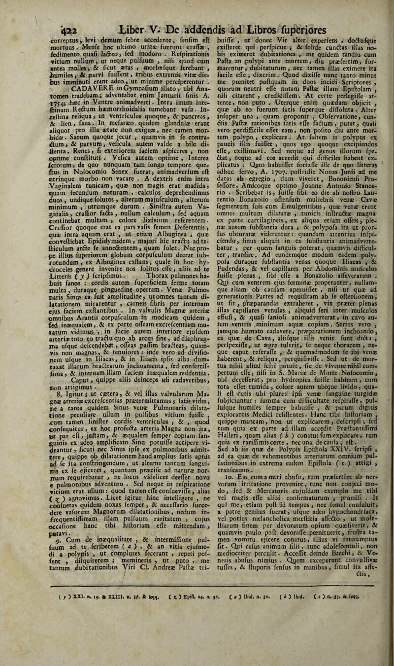 correptus, levi demum febre accedente, fenfim efl: mortuus. Menfe hoc ultimo urinae fuerunt craffae , fedimento quafi Jacfteo, fed inodoro . Refpirationis vitium nullum , ut neque pulfuum , nili quod cum ;antea molles > & ficut aetas , morbBfque ferebant , liumiles, & parvi fuiffent, tribus extremis vitae die¬ bus imminuti erant adeo, ut minime perciperentur . CADAVERE inGymnafium illato, ubi Ana- tomen tradebam; adventabat enim Januarii finis A. hsBC in.Ventre animadverti. Intra imum inte- ftinum Regium haemorrhoidalia tumebant vafa. In- tellina reliqua, ut ventriculus quoque, & pancreas, & lien, fana. In mefarseo quidem glandul® erant aliquot pro illa setate non exiguse, nec tamen mor¬ bidae . Sanum quoque jecur , quamvis in fe contra- dum, & parvum, veficula autem valde a bile di- llenta. Renes, fi exteriorem faciem afpiceres , non optime conftituti . Vefica autem optime , Interea ferotum, de quo nunquam tam longo tempore que- ftus in Nofocomio Senex fuerat, animadverfum eft utrinque morbo non vacare . A dextris enim intra Vaginalem tunicam, quae non magis erat madida, quam fecundum naturam , calculos deprehendimus duos, undique folutos, alterum majufculum , alterum minimum , utrumque durum . Siniltra autem Va¬ ginalis , craffior fada, nullum calculum, fed aquam continebat multam , colore lixivium referentem. Craifior quoque erat ea parsvafis femen Deferentis, quae intra aquam erat , ut etiam Albuginea , quae conveftiebat Epididymidem , majori hic iradu ad te- fticulum arde fc annedentem, quam folct. Nec pro¬ pe illius fuperiorem globum corpufculum deerat lub- jotundum, ex Albuginea exllans, quale in hoc hy¬ droceles genere invenire nos folitos elfe, aliis ad te Litteris ( J ) fcripfimus. Thorax pulmones ha¬ buit fanos ; cordis autem fuperficiem ferme totam multa, duraque pinguedine opertam. Venae Pulmo¬ naris Sinus ea fuit amplitudine, utomnes tantam di¬ latationem mirarentur , carneis fibris per internam ejus faciem exftantibus . In valvulis Magnae arteriae omnibus Arantii corpufculum in modicam quidem , fed inazqualem, & ex parte offeam excrefeentiam mu¬ tatum vidimus ,. in facie autem interiore ejufdem arterias toto eotraduquo ab arcus fine, ad diaphrag¬ ma ulque defeendebit, ofleas pafllm bradeas, quam¬ vis non magnas, & tenuiores; inde vero ad divifio- nem ufque in Iliacas, & in Iliacis ipfis alba dum¬ taxat illarum bractearum inchoamenta , fed confertif- lima , & internam illam faciem inaequalem reddentia. Caput, quippe aliis deinceps ufi cadaveribus, non attigimus . 8. Igitur j ut castera, & vel iftas valvularum Ma¬ gnae arteriae excrefeentias praetermittamus j fatis vides, ne a tanta quidem Sinus ven* Pulmonaris dilata¬ tione peculiare ullum in pulfibus vitium fuifle , cum tamen finifter cordis ventriculus , & , quod confequitur, ex hoc profeda arteria Magna non ita, ut par eft, juftam, & aequalem femper copiam fan- guinis ex adeo amplificato Sinu potuiffe accipere vi¬ deantur , ficuti nec Sinus ipfe ex pulmonibus admit¬ tere, quippe ob dilatationem haud amplius fatis aptus ad fe ita conftringendum, ut alterne tantum fangui- nis ex fe ejiceret, quantum prxcife ad natur® nor¬ mam requirebatur , ne locus videlicet deeflet novo e pulmonibus adventuro . Sed neque in refpiratione vitium erat ullum: quod tameneffeconfuevifle, alias ( ) agnovimus. Licet igitur hinc intelligere , ne cdnfuetas quidem noxas femper, & neceffario fucce- dere vaforum Magnorum dilatationibus, nedum in- /requentiffimam illam pulfuum raritatem , cujus occafione hanc tibi hiftoriam efle mittendam , putavi. 5». Cum de in®qualitate , & intermiffione pul¬ fuum ad te.fcriberem ( a ) , & an vitia ejufmo- di a polypfis , ut complures fecerant , repeti pof- fent , dlfquirerem ; memineris , ut puto , me tantum dubitationibus Yiri Cl. Andreae Paft® tri- buiffe , ut donec Vir alter experiens , dodufque exifteret qui perfpicue , & folide eundas illas no¬ bis eximeret dubitationes , me quidem tandiu cum Pafta an polypi ante mortem, diu praefertim, for¬ marentur , dubitaturum , nec tamen illas eximere ita facile effe , dixerim. Quod dixiffe nunc tanto minus me poenitet poftquam in duos incidi Scriptores , quorum neutri effe notam Paft® illam Epiftolam , nifi citarent , credidiffem. At certe perlegiffe at¬ tente, non puto . Uterque enim qusdam objicit , qu® ab eo fuerunt fatis fuperque diffoluta . Alter infuper una , quam proponit , Obfervatione, eun¬ dis Paft® rationibus ibatis effe fadum , putat, quafi vero perdifficile effet eam, non polito diu ante mor¬ tem polypo, explicare. At faltem is polypus ex paucis illis fuiffet , quos ego quoque excipiendos effe, exiftimavi. Sed neque ad genus illorum fpc. dat, neque ad eos accedit qui difficiles habent ex¬ plicatus ; Qyos habuiffet fortaffe ille de quo litteras adhuc fervo, A. 1707. poltridie Nonas Junii ad mc datas ab egregio, dum viveret, Bononienfi Pro- feffbre. Amicoque optimo Joanne Antonio Stanca- rio . Scribebat is, fuiffe fibi eo die ab nottro Lau¬ rentio Bonazolio oftenfum muliebris ven® Cav® fegmentum fuis cum Emulgentibus, qu® ven® erant omnes multum dilatat® , tunicis inftrud® magna ex parte cartilagineis, ex aliqua etiam offeis, ple¬ ns autem fubftantia dura , & polypofa ita ut pror- fus obturat® viderentur: quandam attentius infpi- ciendo, finus aliquis in ea fubftantia animadverte¬ batur , per quem fanguis poterat, quamvis difficul¬ ter , tranfire. Ad eundemque modum eadem poly¬ pofa duraque fubftantia venas quoque Iliacas , & Pudendas, & vel capillares per Abdominis mufculos fuiffe plenas , libi effe a Bonazolio affeveratiim . Qiai cum ventrem ejus fcemiri® properanter, nullam- que aliam ob caufam aperuiffec , niii ut qu® ad generationis Partes ad requifitam ab fe oltenfionem, ut fit, prsparandas extraheret , vix prster plenas illas capillares venulas , aliquid feri inter raufculos effuli, & quafi faniofi animadverterat, in cavo au¬ tem ventris minimam aqu® copiam. Serius vero , jamque humato cadavere, prsparationem inchoando, ea qu® de Cava, aliifque illis venis funt dida , perfpexiffe, ut ®gre tulerit, fe neque thoracem, ne¬ que caput referaffe , & quemadmodum fe ibi ven® haberent, & reliqua, perquifivifTe. Sed ut de mor¬ tua nihil aliud fciri potuit, fic de vivente nihil com¬ pertum effe, nifi in S. Mari® de Morte Nofocomio, ubi decefferat, pro hydropica fuiffe habitam, cum tota effet tumida, colore autem ubique livido, qua¬ li eft cutis ubi plures ipfi ven® fanguine turgid® fubjiciuntur : fumma cum difficultate refpiraffe, pul- fufque humiles femper habuifle , & parum digitis explorantis Medici refiftentes. Hanc tibi hiftoriam , quippe mancam, non ut explicarem, defcripfi ; fed tum quia ex parte ad illam accedit Pr®ftantiffimi Halleri, quam alias ( ) conatus fum explicare, tum quia ex rariffimis certe , nec una decaufa, eft. Sed ab iis qu® de Polypis Epiftola XXIV. fcripfi , ad ea qu® de vehementibus arteriarum omnium pul- fationibus in extrema eadem Epiftola ( c ) attigi , tranfeamus. lo. Eas. cum a meri abufu, tum pr®fertim ab ner¬ vorum irritatione provenire, tunc non conjeci mo¬ do, fed Sc Mercatoris cujufdam exemplo me tibi vel magis effe alibi confirmaturum , promifi . Is qui me, etiam poft id tempus, nec femel confuluit, a patre genitus fuerat, ufque adeo hypochondriaca, vel potius melancholica mocftitia affedo , ut mole- ftiarum finem per devoratum opium qu®fiverit, & quamvis paulo poft devoraffe poenituerit, fruftra ta¬ men vomitu ejicere conatus, illius vi interemptus fit. Qui cafus animum filii, tunc adolefcentuli, non mediocriter perculit. Acceffit deinde Bacchi, & Ve¬ neris abufus nimius . Qgem exceperunt convulfiv® tuffes, & ftuporis fenfus in manibus, fimul ita affe- ( f ) XXI. n. 19. & XLIII. n. 15. & (ieqq. C % ) Epift. 14. n. 35. C » ) 30. ( i ^ Ibid. C c ) n. 35. & feqq.