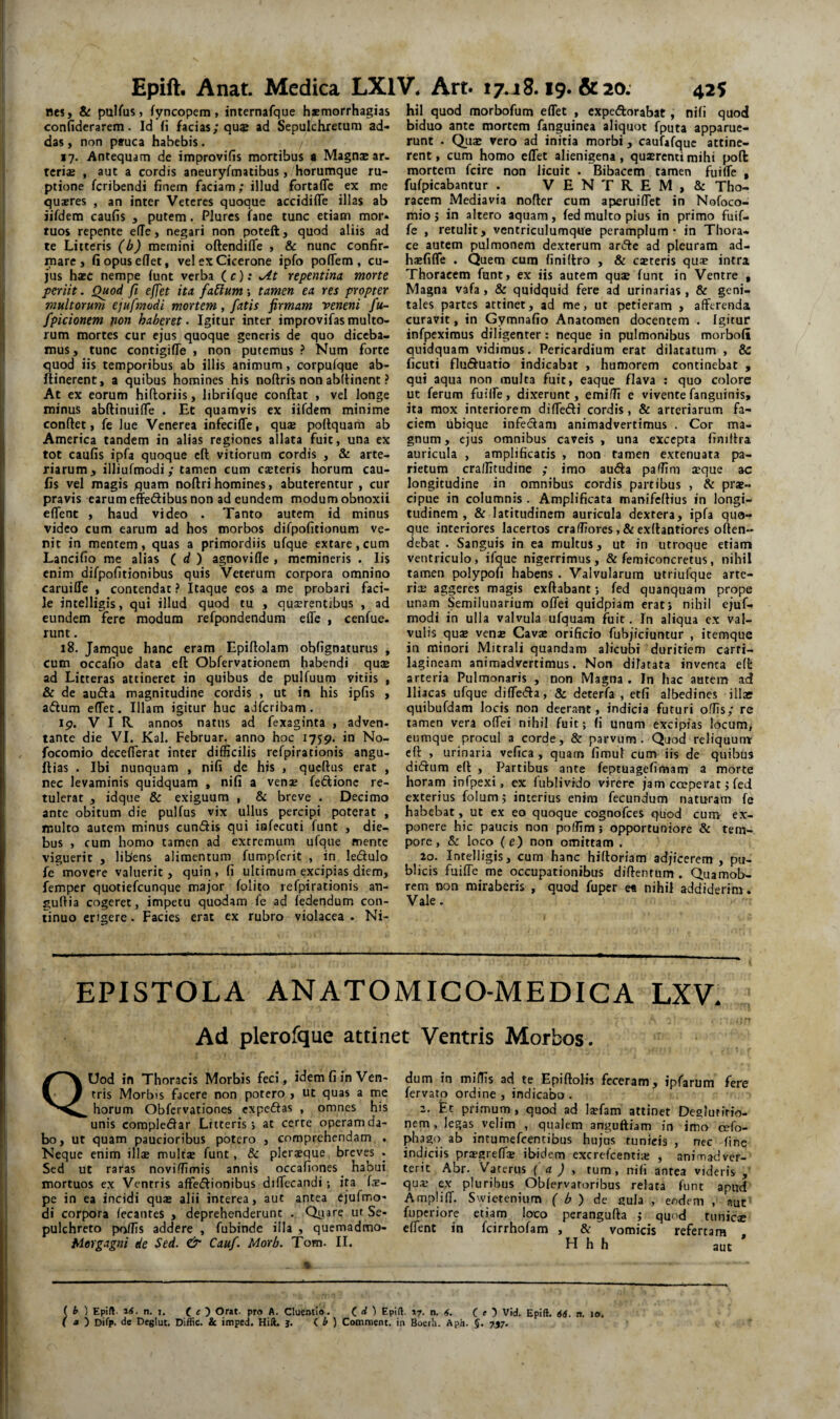 nes, & pulfus» fyncopem, internafque haemorrhagias confiderarem. Id (i facias; qu$ ad Sepulchretum ad¬ das , non pauca habebis. 17. Antequam de improvifis mortibus a Magnae ar¬ teris , aut a cordis aneuryfmatibus, horumque ru¬ ptione fcribendi finem faciam; illud fortafle ex me qusres , an inter Veteres quoque accidifie illas ab iifdem caufis , putem. Plures fane tunc etiam mor¬ tuos repente e(Te, negari non poteft, quod aliis ad te Litteris (b) mernini oftendifle , & nunc confir¬ mare, fiopuseflet, vel ex Cicerone ipfo pofTem , cu¬ jus hsc nempe (unt verba ( c); repentina morte periit. Quod fi effet ita fabium; tamen ea res propter multorum ejufmodi mortem, fatis firmam veneni fu- fpicionem non haberet. Igitur inter improvifas multo¬ rum mortes cur ejus quoque generis de quo diceba¬ mus , tunc contigiffe , non putemus ? Num forte quod iis temporibus ab illis animum, corpufque ab- liinerent, a quibus homines his noftris non ablHnent ? At ex eorum hiftoriis, librifque conflat , vel longe minus abftinuilTe . Et quamvis ex iifdem minime conflet, fe lue Venerea infecifle, qus poflquam ab America tandem in alias regiones allata fuit, una ex tot caufis ipfa quoque cfl vitiorum cordis , & arte¬ riarum, illiufmodi; tamen cum csteris horum cau¬ fis vel magis quam noflrihomines, abuterentur, cur pravis carum effedibus non ad eundem modum obnoxii effent , haud video . Tanto autem id minus video cum earum ad hos morbos difpofitionum ve¬ nit in mentem, quas a primordiis ufque extare, cum Lancifio rae alias ( d ) agnovifle , memineris . Iis enim difpofitionibus quis Veterum corpora omnino caruilTe , contendat ? Itaque eos a me probari faci¬ le intelligis, qui illud quod tu , quaerentibus , ad eundem fere modum refpondendum efle , cenfue. runt. 18. Jamque hanc eram Epiflolam obfignaturus , cum occafio data efl Obfervationem habendi quae ad Litteras attineret in quibus de pulfuum vitiis , & de au6la magnitudine cordis , ut in his ipfis , aflum effet. Illam igitur huc adferibam. ip. VIR annos natus ad fexaginta , adven¬ tante die VI. Kal. Februar. anno hoc 1759. in No- focomio deceflerat inter difficilis rcfpirationis angu- flias . Ibi nunquam , nifi de his , qucllus erat , nec levaminis quidquam , nifi a venae fedlionc re¬ tulerat , idque & exiguum , & breve . Decimo ante obitum die pulfus vix ullus percipi poterat , multo autem minus eundis qui iafecuti funt , die¬ bus , cum homo tamen ad extremum ufque mente viguerit , libens alimentum fumpfcrit , in ledulo fe movere valuerit, quin, fi ultimum excipias diem, femper quotiefeunque major folito rcfpirationis an- gudia cogeret, impetu quodam fe ad fedendum con¬ tinuo erigere. Facies erat ex rubro violacea . Ni¬ hil quod morbofum effet , expedorabat, nifi quod biduo ante mortem fanguinea aliquot fputa apparue¬ runt . Quae vero ad initia morbi, caufafquc attine¬ rent , cum homo effet alienigena, quarenti mihi pofi: mortem fcire non licuit . Bibacem tamen f^uiffe , fufpicabantur . VENTREM, & Tho¬ racem Mediavia nofler cum aperuiffet in Nofoco- mio j in altero aquam, fed multo plus in primo fuif- fe , retulit, vcntriculumque peramplum* in Thora¬ ce autem pulmonem dexterum arde ad pleuram ad- haefiffe . Quem cura finiftro , & exteris qux intra Thoracem funt, ex iis autem quse funt in Ventre , Magna vafa, & quidquid fere ad urinarias , & geni¬ tales partes attinet, ad me, ut petieram , afferenda curavit, in Gymnafio Anatomen docentem . Igitur infpcximus diligenter: neque in pulmonibus morbofi quidquam vidimus. Pericardium erat dilatatum , & ficuti fluduatio indicabat , humorem continebat , qui aqua non multa fuit, eaque flava : quo colore ut ferum fuiffe, dixerunt, emiffi e viventefanguinis, ita mox interiorem diffedi cordis, & arteriarum fa¬ ciem ubique infedam animadvertimus , Cor ma¬ gnum , ejus omnibus caveis , una excepta finiflra auricula , amplificatis , non tamen extenuata pa¬ rietum craffitudine ; imo auda paffim aeque ac longitudine in omnibus cordis partibus , & pr*- cipue in columnis . Amplificata manifeflius in longi¬ tudinem , & latitudinem auricula dextera, ipfa quo¬ que interiores lacertos craffiores ,& exflantiores offen¬ debat . Sanguis in ea multus, ut in utroque etiam ventriculo, ifque nigerrimus, & femiconcretus, nihil tamen polypofi habens , Valvularum utriufque arte- rii: aggeres magis exflabant; fed quanquam prope unam Semilunarium offei quidpiam erat i nihil ejuf^ modi in ulla valvula ufquam fuit. In aliqua ex val¬ vulis qu2 venae Cavse orificio fubjiciuntur , itemque in minori Mitrali quandam alicubi duritiem carti¬ lagineam animadvertimus. Non dilatata inventa e(t arteria Pulmonaris , non Magna . In hac autem ad Iliacas ufque diffeda, & deterfa , etfi albedines illae quibufdam locis non deerant, indicia futuri offis; rc tamen vera offei nihil fuit; (i unum excipias locum, eumque procul a corde, & parvum. Quod reliquunx efl , urinaria vefica , quam firaul cum iis de quibus didum efl , Partibus ante feptuagefimam a morte horam infpexi, ex fublivfdo virere jam coeperat; fed exterius folum; interius enim fecundum naturam fe habebat, ut ex eo quoque cognofees quod cuni ex¬ ponere hic paucis non poffim; opportuniore & tem¬ pore, & loco (e) non omittam . 20. Intelligis, cum hanc hilloriam adjicerem, pu¬ blicis fuiffe me occupationibus diflentum . Quamob- rem non miraberis , quod fuper e« nihil addiderim . Vale. EPISTOLA ANATOMICO-MEDICA LXV. Ad plerofque attinet Ventris Morbos. QUod in Thoracis Morbis feci, idem fi in Ven¬ tris Morbis facere non potero , ut quas a me horum Obfervationes expedas , omnes his unis compledar Litteris; at certe operam da¬ bo, ut quam paucioribus potero , comprehendam . Neque enim illae mulfae funt, & plcraeque breves . Sed ut raras noviffimis annis occafiones habui mortuos ex Ventris affedionibus diffccandi; ita (x- pe in ea incidi quae alii interea, aut antea ejufmo¬ di corpora fecantes , deprehenderunt . Qniare ut Se- pulchreto pioffis addere , fubinde illa , quemadmo- Mergagni de Sed. Cauf. Morb. Tom. II. dum in miffis ad te Epiflolis feceram, ipfarum fere fervato ordine, indicabo. 2. Et primum , quod ad Isfam attinet Deglutitio¬ nem , legas velim , qualem anguftiam in imo cefo- phago ab intumefeentibus hujus tunicis , nec fine indiciis prasgreffi ibidem excrefeentia; , animadver¬ terit Abr. V^aterus { a ) , tum, nifi antea videris ,' qua; ex pluribus Obfervatoribus relata funt apud Ampliff. Swietenium ( b ) ic gula , eodem , aut fuperiore etiam loco perangufla j quod tunic® effent in fcirrhofam , & vomicis refertam . H h h aut ( h ) Epift- n. I. ( « ) Or»t. pro A. Cluentio. ( d ) Epift. 17. n. 6. ( e Vid. Epift. SS. n. lo. ( a ) Difp. de Deglut. Diffic. & itnped. Hili. j. (. h ) Comitient, in Boeih. Aph. J. 7,57.
