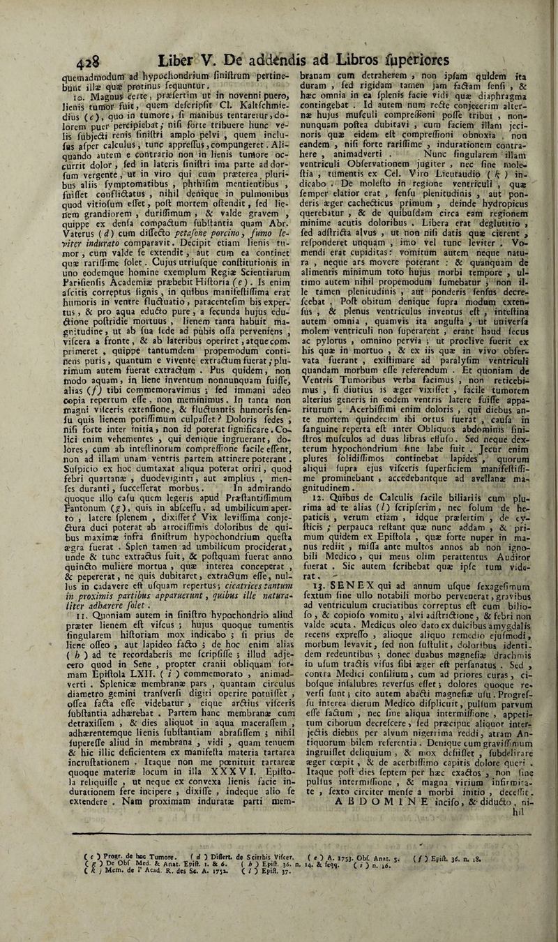 quemadmodum ad hypochondrium finiUrum pertine¬ bunt illa: qua: protinus fequuntur, 10. Magnum certe, prjefertim ut in novenni puero, Jienis tumor fuit» quem deferipht Cl. Kaltfchmie- dius (c), quo in tumore, fi manibus tentareiur,do¬ lorem puer percipiebat; nifi forte tribuere hunc ve¬ lis f^ubjedi renis finifiri amplo pelvi , quem inclu- fus afper calculus, tunc apprefius,compungeret. Ali¬ quando autem e contrario non in lienis tumore oc¬ currit dolor, fed in lateris finiftri ima parte addor- fum vergente, ut in viro qui cum praeterea, pluri¬ bus aliis fymptomatibus , phthifim mentientibus , fuilTet conflidatus , nihil denique in pulmonibus quod vitiofum eflet, po(t mortem ofiendit, fed lie¬ nem grandiorem , duriflimum , & valde gravem , quippe ex denfa compadum fubttantia quam Abr. Vaterus (d) cum diffedo petdfcne porcino3 fumo lc~ viter indurato comparavit. Decipit etiam lienis tu¬ mor , cum valde fe extendit, aut cum ea continet qusB rarifhme folet. Cujus utriufque conltitutionis in uno eodemque homine exemplum Regiae Scientiarum l^arifienfis Academiae praebebit Hiftoria f e). Is enim afritis correptus lignis, in quibus manifeftiffima erat humoris in ventre fluduatio, paracentefim bis exper¬ tus , & pro aqua edudo pure, a fecunda hujus cdu- dione poftridie mortuus , lienem tanta habuit ma¬ gnitudine i ut ab fua iede ad pubis offa perveniens , vifeera a fronte, & ab lateribus operiret,atquecom, primeret , quippe tantumdem propemodum conti¬ nens puris, quantum e vivente extradum fuerat/plu¬ rimum autem fuerat extradum . Pus quidem, non modo aquam, in liene inventum nonnunquam fuiffe, alias (/) tibi commemoravimus i fed immani adeo copia repertum effe , non meminimus, In tanta non magni vilceris extenfione, & fluduantis humoris fen- fu quis lienem potiffimum culpaffet ? Doloris fedes , nifi forte inter initia» non id poterat fignificare.Co-. Hei enim vehemenres , qui denique ingruerant, do¬ lores, cum ab inteffinorum compreffione facile effent, non ad illam unam ventris, partem attinere poterant. Sulpicio ex hoc dumtaxat aliqua poterat oriri, quod febri quartanse , duodeviginti, aut amplius , men- fes duranti, fuccefferat morbus. In admirando quoque illo cafu quem legeris apud Praeftantiffimum pantonum (^)i quis in abfceffu, ad umbilicum aper¬ to , latere fplenem , dixifferj* Vix leviffima conje- dura duci poterat ab arrocidimis doloribus de qui¬ bus maximae infra finiftrum hypochondrium quefta aegra fuerat . Splen tamen ad umbilicum prociderat, unde & tunc extradus fuit, 6c poftquam fuerat anno quindo muliere mortua , quae interea conceperat , & pepererat, ne quis dubitaret, extradum effe, nul¬ lus in cadavere eft ufquam repertus*, cicatrices tantum in proximis partibus apparuerunt, quibus ille Jiatura^ liter adbarere folet. 11. Quoniam autem in finiftro hypochondrio aliud prster lienem eft vifcus j hujus quoque tumentis fingularem hiftoriam mox indicabo j li prius de liene offeo , aut lapideo fado ; de hoc enim alias ( ^ ) ad te recordaberis me fcripfiffe ; illud adje¬ cero quod in Sene , propter cranii obliquam for¬ mam Epiftola LXII. ( i ) commemorato , animad¬ verti . Splenicae membranae pars , quantam circulus diametro gemini tranfverfi digiti operire potuiffet , offea fada effe videbatur , eique ardius vilceris fubftantia adhaerebat . Partem hanc membranae cum detraxiffem , & dies aliquot in aqua maceraffem , adhserentemque lienis fubftantiam abrafiffem j nihil lupereffe aliud in membrana , vidi , quam tenuem & hic illic deficientena ex manifefta materia tartaiea incruftationem . Itaque non me poenitiiit tartareae quoque materiae locum in illa XXXVI, Epifto¬ la reliquille , ut neque ex convexa lienis facie in- durationem fere incipere , dixiffe , indeque alio fe extendere . Nam proximam induratae parti niem- C « ) ProSf- de hec Tumore. i d 'i Differt, de Scirrhis Vifeer. ( ^ ) De Obf Med. & Anat. Epift. i. & 6. ( ^ ) Epift. 36. i k j Mem. de 1’ Acad, R. des Sc. A. 175». C O Epiff- 37. branam cum detraherem , non ipfam quidem ita duram , fed rigidam tamen jam fadam fenfi , & hsBC omnia in ea fplenis facie vidi quae diaphragma contingebat . Id autem num rede conjecerim alter¬ nae hujus mufculi coinpreffioni poffe tribui , non¬ nunquam poftea dubitavi , cum faciem illam jeci- noris quae eidem eft compreffioni obnoxia , non eandem , nifi forte rariffime , indurationem contra¬ here , animadverti . Nunc fingularem illam ventriculi Obfervationem jugiter , nec fine niole- ftia , tumentis ex Cei. Viro Lieiitaudio ( ) in¬ dicabo . De molefto in regione ventriculi , qu® femper elatior erat , fenfu plenitudinis , aut pon¬ deris aeger cachedicus primum , deinde hydropicus querebatur , & de quibufdam circa eam regionem minime acutis doloribus . Libera erat deglutitio » fed adftrida alvus , ut non nili datis quae cierent > refponderet unquam , imo vel tunc leviter . Vo¬ mendi erat cupiditas: vomitum autem neque natu¬ ra , neque ars movere poterant : & quanquam de alimentis minimum toto hujus morbi tempore , ul¬ timo autem nihil propemodum fumebatur , non il¬ le tamen plenitudinis , aut ponderis fenfus decre- fcebat . Poft obitum denique fupra modum exten- fus , & plenus ventriculus inventus eft , inteftina autem omnia , quamvis ita angufta , ut univerfa molem ventriculi non fuperarent , erant haud fecus ac pylorus , omnino pervia ; ut proclive fuerit ex his qusB in mortuo , & ex iis quse in vivo obfer- vata fuerant , exittimare ad paralyfim ventriculi quandam morbum effe referendum . Et quoniam de Ventris Tumoribus verba facimus , non reticebi¬ mus , fi diutius is aeger vixiffet , facile tumorem alterius generis in eodem ventris latere fuiffe appa¬ riturum . Acerbiffmi enim doloris , qui diebus an¬ te mortem quindecim ibi ortus fuerat , caufa in fanguine reperta eft inter Obliquos abdominis fini- ftros mufculos ad duas libras ettufo. Sed neque dex- terum hypochondrium fine labe fuit . Jecur enim plures folidiffimos continebat lapides , quorum aliqui fupra ejus vifceris fuperficiem manifefti(fi¬ me prominebant , accedebantque ad avellanae ma¬ gnitudinem . 12. Quibus de Calculis facile biliari is cum plu¬ rima ad te alias (/) fcripferim, nec folum de he¬ paticis , verum etiam , idque praefertim , de cy- fticis ; perpauca reflant quae nunc addam , & pri¬ mum quidem ex Epiftola , quae forte nuper in ma¬ nus rediit , miffa ante multos annos ab non igno¬ bili Medico , qui meus olim perattentus Audiror fuerat . Sic autem feribebat que ipfe tura vide¬ rat , 15. SENEX qui ad annum ufque fexagefimum fextum line ullo notabili morbo pervenerat, gravibus ad ventriculum cruciatibus correptus eft cum bilio- fo, &: copiofo vomitu, alvi adftri(ftionc, & febri non valde acuta. Medicus oleo dato ex dulcibus amygdalis recens expreffo , alioque aliquo remedio ejufmodi, morbum levavit, fed non fullulit, doloribus identi. dem redeuntibus j donec duabus magnefie drachmis ia ulum tradis vifus fibi eger eft perfanatus . Sed , contra Medici confiliura, cum ad priores curas, ci- bofque inlalubres reverfus eflet j dolores quoque re- verfi funt; cito autem abadi magnefie ufu.Progref- fu interea dierum Medico difplicuit, pullum parvum effe fadam , nec fine aliqua intermilfione , appeti¬ tum ciborum decrefeere, fed praecipue aliquor inrer- jedis diebus per alvum nigerrima reddi, airarn An¬ tiquorum bilem referentia. Denique tum graviffimum ingruiflet deliquium , &; mox defiiffet , fubdelirare aeger coepit , & de acerbilfirno capitis dolore queri . Itaque poft dies feptem per haec exados , non fine pullus intermilfione , & magna virium infirmi^^a- le , fexto circiter menle a morbi initio , dece/fic. ABDOMINE incifo, & didudo, ni¬ hil ( f 5 A. 1733. Obf. An»t. 5. ( / ) Epift, 36. n. 18. i. 14. & feqq. C , ) n. 16.