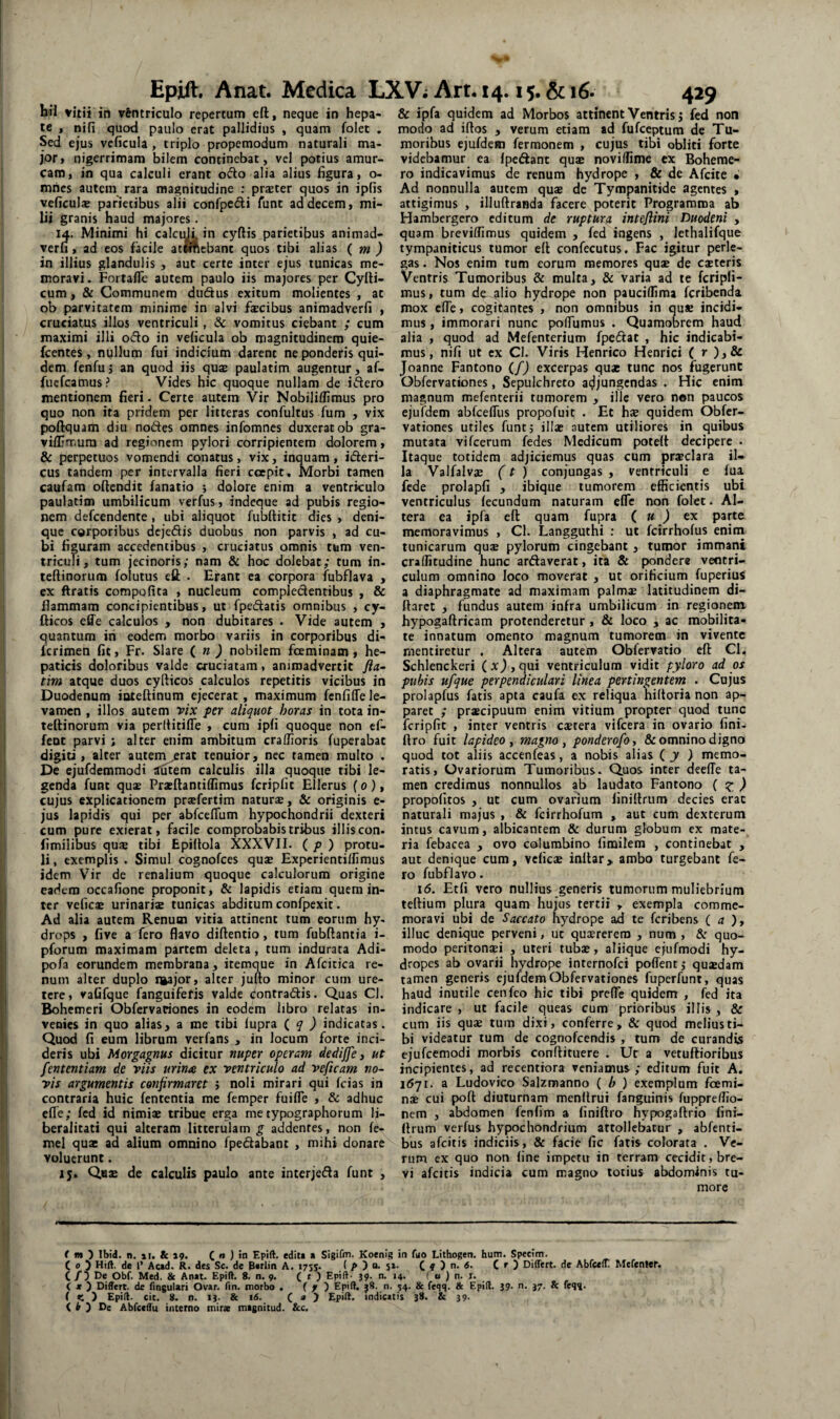 til vitii in v&ntriculo repertum eft, neque in hepa¬ te , nifi qucxl paulo erat pallidius , quam folet , Sed ejus veficula, triplo propemodum naturali ma¬ jor» nigerrimam bilem continebat, vel potius amur¬ cam, in qua calculi erant ocio alia alius figura, o- mhes autem rara magnitudine ; praeter quos in ipfis veficulae parietibus alii confpedi funt ad decem, mi¬ lii granis haud majores. 14. Minimi hi calci^ in cyftis parietibus animad- veru, ad cos facile atwftebant quos tibi alias ( m ) in illius glandulis , aut certe inter ejus tunicas me¬ moravi. Fortaflc autem paulo iis majores per CylU- cum, & Communem duftus exitum molientes , ac ob parvitatem minime in alvi facibus aniraadverfi , cruciatus illos ventriculi, & vomitus ciebant ; cum maximi illi oflo in veficula ob magnitudinem quie- fcentes, nullum fui indicium darent ne ponderis qui¬ dem fenfu} an quod iis quae paulatim augentur, af- fucfcamus? Vides hic quoque nullam de idero mentionem fieri • Certe autem Vir Nobiliffimus pro quo non ita pridem per litteras confultus fum , vix poftquam diu nodes omnes infomnes duxerat ob gra- vifljmura ad regionem pylori corripientem dolorem, & perpetuos vomendi conatus, vix, inquam, ideri- cus tandem per intervalla fieri cecpit. Morbi tamen caufam ollendic fanatio j dolore enim a ventriculo paulatim umbilicum verfus, indeque ad pubis regio¬ nem defcendente, ubi aliquot fubftitic dies , deni¬ que corporibus dcjedis duobus non parvis , ad cu¬ bi figuram accedentibus , cruciatus omnis tum ven¬ triculi, tum jecinoris; nam & hoc dolebat,* tum in. teftinorum folutus eft . Erant ea corpora fubflava , cx ftratis compofita , nucleum compledentibus , & flammam concipientibus, ut fpedaiis omnibus , cy- fticos effe calculos , non dubitares . Vide autem , quantum ih eodem morbo variis in corporibus di- fcrimen fit, Fr. Slare ( n ) nobilem fceminam , he¬ paticis doloribus valde cruciatam, animadvertit fta~ tim atque duos cyfticos calculos repetitis vicibus in Duodenum inteftinum ejecerat, maximum fcnfiffe le- vanrcn , illos autem fix per aliquot horas in tota in- tellinorum via perllitifle , cum ipfi quoque non ef- fent parvi ; alter enim ambitum craffioris fuperabat digiti, alter autem ;;rac tenuior, nec tamen multo . De ejufdemmodi lutem calculis illa quoque tibi le¬ genda funt quae Praeliantiffimus fcripfit Ellerus f o ), cujus explicationem praefertim naturae, & originis e- jus lapidis qui per abfceflum hypochondrii dexteri cum pure exierat, facile comprobabis tribus illis con- fimilibus qu$ tibi Epiltola XXXVII. { p ) protu¬ li , exemplis . Simul cognofces quae Expcrientilfimus idem V^ir de renalium quoque calculorum origine eadem occafione proponit, & lapidis etiam quem in¬ ter veficae urinariae tunicas abditum confpexit. Ad alia autem Renum vitia attinent tum eorum hy¬ drops , five a fero flavo diftentio, tum fubflantia i- pforum maximam partem deleta, tum indurata Adi- pofa eorundem membrana, itemque in Afcitica re¬ num alter duplo i^ajor, alter jufto minor cum ure¬ tere, vafifque fanguifefis valde (^ontradis. Quas Cl. Bohemeri Obfervationes in eodem libro relatas in¬ venies in quo alias, a me tibi lupra {q ) indicatas. Quod fi eum librum verfans , in locum forte inci¬ deris ubi Morgagnus dicitur nuper operam dedijfe 3 ut fententiam de viis urina ex ventriculo ad veficam no¬ vis argumentis confirmaret j noli mirari qui fcias in contraria huic lententia me femper fuifle , & adhuc efle; fcd id nimiae tribue erga me typographorum li- beralitati qui alteram litterulam g addentes, non le- mel quae ad alium omnino fpedabant , mihi donare voluerunt. 15. Quae de calculis paulo ante interjeda funt , & ipfa quidem ad Morbos attinent Ventris j fed non modo ad iftos , verum etiam ad fufeeptum de Tu¬ moribus ejufdem ferraonem , cujus tibi obliti forte videbamur ea Ipedlant quae noviffime ex Boheme- ro indicavimus de renum hydrope , & de Afcite • Ad nonnulla autem quae de Tympanitide agentes , attigimus , illuftranda facere poterit Programma ab Hambergero editum de ruptura inteflini Duodeni , quam breviflimus quidem , fed ingens , lethalifque tympaniticus tumor ell confecutus. Fac igitur perle¬ gas . Nos enim tum eorum memores quae de exteris Ventris Tumoribus & multa, & varia ad te fcripfi- mus, tum de alio hydrope non pauciflima feribenda mox efle, cogitantes , non omnibus in quae incidi¬ mus , immorari nunc pofTumus . Quamobrem haud alia , quod ad Mefenterium fpedlat , hic indicabi¬ mus, nifi ut cx Cl. Viris Henrico Henrici ( r ),& Joanne Fantono (/) excerpas quae tunc nos fugerunt Obfervationes, Sepulchreto acjjungcndas . Hic enim magnum mefenterii tumorem , ille vero non paucos ejufdem abfcefliis propofuit . Et h£e quidem Obfer¬ vationes utiles funt 5 illae autem utiliores in quibus mutata vifeerum fedes Medicum potell decipere . Itaque totidem adjiciemus quas cum prxclara il¬ la Valfalvas (t ) conjungas , ventriculi e fua fede prolapfi , ibique tumorem efficientis ubi ventriculus fecundum naturam efle non folet. Al¬ tera ea ipfa eft quam fupra ( u J ex parte memoravimus , Cl. Langguthi ; ut fcirrhofus eniin tunicarum qux pylorum cingebant , tumor immani craffitudine hunc ardaverat, ita & pondere ventri¬ culum omnino loco moverat , ut orificium fuperiuS a diaphragmate ad maximam palmx latitudinem di- ftarct , fundus autem infra umbilicum in regionem hypogaftricam protenderetur , & loco , ac mobilita¬ te innatum omento magnum tumorem in vivente mentiretur . Altera autem Obfervatio eft Cl. Schlenckeri (x), qui ventriculum vidit pyloro ad os pubis ufque perpendiculari linea pertingentem . Cujus prolapfus fatis apta caufa ex reliqua hiltoria non ap¬ paret ; prxeipuum enim vitium propter quod tunc fcripfit , inter ventris extera vifcera in ovario fini- ftro fuit lapideo 3 magno 3 ponderofoi & omnino digno quod tot aliis accenfeas, a nobis alias i y ) memo¬ ratis, Ovariorum Tumoribus. Quos inter deeffe ta¬ men credimus nonnullos ab laudato Fantono { z ) propofitos , ut cum ovarium liniftrum decies erae naturali majus , & fcirrhofum , aut cum dexterum intus cavum, albicantem & durum globum cx mate¬ ria febacea , ovo columbino fimilem , continebat , aut denique cum, vefiese inltar, ambo turgebant fe¬ ro fubflavo. 16. Etfi vero nullius generis tumorum muliebrium teftium plura quam hujus tertii , exempla comme¬ moravi ubi de Saccato hydrope ad te feribens (a ), illuc denique perveni, ut quxrerero , num , &: quo¬ modo peritonxi , uteri tubx, aliique ejufmodi hy¬ dropes ab ovarii hydrope internofei poffent; quxdam tamen generis ejufdem Obfervationes fuperfunt, quas haud inutile cenfco hic tibi prefle quidem , fed ita indicare , ut facile queas cum prioribus illis , & cum iis qux tum dixi, conferre, & quod melius ti¬ bi videatur tum de cognofeendis , tum de curandis ejufcemodi morbis conftituere . Ut a vetuftioribus incipientes, ad recentiora veniamus; editum fuit A, 1(571. a Ludovico Salzmanno ( h ) exemplum foemi- nx cui poft diuturnam menftrui fanguinis fuppreffio- nem , abdomen fenfim a finiftro hypogaftrio fini- flrum verfus hypochondrium attollebatur , abfenti- bus afeitis indiciis, & facie fic fatis colorata . Ve¬ rum ex quo non fine impetu in terram cecidit, bre¬ vi afeitis indicia cum magno' lotius abdominis tu¬ more r w ) Ibid. n. II. & 19. C » ) in Epift. editi i Sigifm. Koenig in fuo Lithogen. hum. Specim. C 0 D Hift, de l’ Acad. R. des Sc. de Uirlin A. 1755. ( ^ ) n. 51. C 9 ) n. 6. Ce) Differt, de Abfceff Mefenier. C / 5 Obf. Med. & Anat. Epift. 8. n. 9. C t ) Epift- 39. n. 14. ( « ) n. I. ( X ) Differt, de finguiari Ovar. fin. morbo . f f ) Epift. n. 54. & feqq. & Epift. J9. n. J7. & feqi. ( C ) Epift. cit. 8. n. 13. & 16. C y Epift. indicatis 38. & 39. { t ) De Abfccffu interno mirae magnitud. &c.