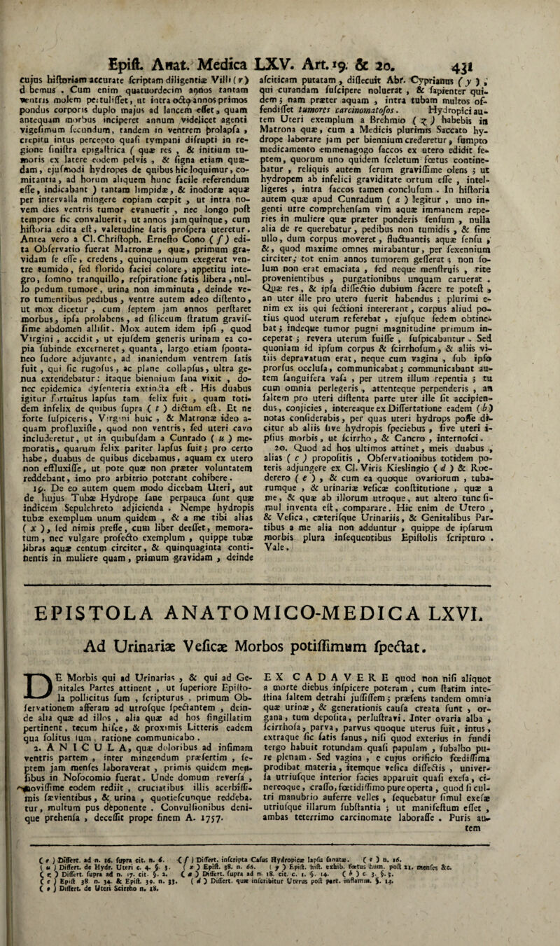 cujas hifbarriamaccurate fcriptam diligentiae Villi (r> d bemus . Cum enim quacuurdecim aQUos tantam watris molem pcituliflTeti iit intra odo annos primos pondus corporis duplo majus ad lancem edet, quam antequam morbus inciperet annum videlicet agenti vigefimum fecundum, tandem in vchtrem |)rolapfa » crepitu intus percepto quafi tympani difrupti in re¬ gione fmiftra epigaftrica ( qu® res , & initium tu¬ moris ex latere eodem pelvis , & figna etiam qu®- dam, ejufmodi hydropes de quibus hic loquimur, co¬ mitantia , ad horum aliquem hunc facile referendum elTe, indicabant ) tantam limpid®, & inodor® aqu® per intervalla mingere copiam ccepit , ut intra no¬ vem dies ventris tumor evanuerit , nec longo poli tempore hc convaluerit» ut annos jam quinque, cuip hiftoria edita ell, valetudine latis profpera uteretur. Antea vero a Cl.Chriftoph. Ernefto Cono { f) edi¬ ta Obfervatio fuerat Matron® , qu®, primum gra¬ vidam fe efle, credens, quinquennium exegemt ven¬ tre tumido, fed florido faciei colore, appetitu inte¬ gro, fomno tranquillo, refpiratione fatis libera , nul¬ lo pedum tumore, urina non imminuta, deinde ve¬ ro tumentibus pedibus, ventre autem adeo diftento, ut mox dicetur , cum feptem jam annos perflaret morbus, ipfa prolabens, ad liliceum liratum gravif- fime abdomen allilit. Mox autem idem ipfi , quod Virgini , accidit, ut ejufdem generis urinam ea co¬ pia fubinde excerneret, quanta, largo etiam fpouta- tieo fudore adjuvante, ad inaniendum ventrem fatis fuit , qui fic rugofus, ac plane collapfus, ultra ge- jiua extendebatur; itaque biennium fana vixit , do¬ nec epidemica dyfenteria extinila efl . His duabus igitur firtuitus lapfus tam felix fuit , quam toti¬ dem infelix de qnibus fupra < ^ ) diftum eft. Et ne forte fufpiceris, V-rg-ni huic , & Matron® ideo a- quam profluxifle, quod non ventris, fed uteri cavo includeretur, ut in quibufdam a Cunrado { u) me¬ moratis, quarum felix pariter lapfus fuitj pro certo habe, duabus de quibus dicebamus, aquam ex utero non effluxifle, ut pote qu® non pr®ter voluntatem reddebant, imo pro arbitrio poterant cohibere. ip. De eo autem quem modo dicebam Uteri, aut de hujus Tub® Hydrope fane perpauca funt qu» indicem Sepulchreto adjicienda . Nempe hydropis tub® exemplum unum quidem , & a n» tibi alias ( jc ), led nimis prefle, cum liber deeffet, memora¬ tum , nec vulgare profedo exemplum , quippe tub® Jibras aqu® centum circiter, & quinquaginta conti¬ nentis in muliere quam, primum gravidam , deinde afciticam putatam, difleeuk Abf. Cyprianus f j qui curandam fufeipere noluerat , & fapienter qui¬ dem 5 nam pr®ter aquam , intra tubam multos o£^ fendiflfet tumores carcinomatofos. Hydropici au¬ tem Uteri exemplum a Brehmio { habebis in Matrona qu®, cum a Medicis plurimis Saccato hy¬ drope laborare jam per biennium crederetur > fompto medicamento emmenagogo faccos ex utero edidit fe¬ ptem, quorum uno quidem fceletum foetus contine¬ batur , reliquis autem ferum gravillime olens j ut hydropem ab infelici graviditate ortum elTe , intel- ligeres , intra faccos tamen conclufum . In hifloria autem qu® apud Cunradum ( a ) legitur , uno ini¬ genti utre coroprehenfam vim aqu® immanem repe- ries in muliere qu® pr®ter ponderis fenfum , nulla alia de re querebatur, pedibus non tumidis , & fine ullo, dum corpus moveret, fluSuantis aqu® i^enfu , &, quod maxime omnes mirabantur, per fexenniutn circiter,- tot enim annos tumorem gelTerat ; non fo- lum non erat emaciata , fed neque menfiruis , rite provenientibus , purgationibus unquam caruerat . Qy® res, & ipfa difleftio dubium facere re poteft an uter ille pro utero fuerit habendus ; plurimi e- nim ex iis qui fedioni intererant, corpus aliud po¬ tius quod uterum referebat , ejufque ledem obtine^ bat} indeque tumor pugni magnitudine primum in¬ ceperat j revera uterum fuiffe , fufpicabantur . Sed quoniam id ipfum corpus & feirrhofum, & aliis vi¬ tiis depravatum erat, neque cum vagina , fub ipfo prorfus occlufa, communicabat j communicabant au¬ tem fanguifera vafi , per utrem illum repentia j tu cum omnia perlegeris , attenteque perpenderis , au falrem pro uteri diftenta parte uter ille fit accipien¬ dus, conjicies, intereaqueexDifTertatione eadem (/>) notas confiderabis, per quas uteri hydrops poffe di¬ citur ab aliis five hydropis fpeciebus , five uteri i- plius morbis, ut fcirrho, & Cancro , internofei. 20. Quod ad hos ultimos attinet, meis duabus , alias ( c ) propofitis , Obfervationibus totidem po¬ teris adjungere cx Cl. Viris KicsHngio ( d ) & Roe- derero ( e ) , & cum ea quaque ovariorum , tuba¬ rumque , & urinari® vefic® conftitutione , qu® a me, & qu® ab illorum utroque, aut altero tunc fi- TOu! inventa e(l, comparare. Hic enim de Utero , & Vefica, c®terifque Urinariis, & Genitalibus Par¬ tibus a me alia non adduntur , quippe de ipfarum morbis plura infequentibus Epiflolis feripturo . Vale. EPISTOLA ANATOMIGO-MEDICA LXVI. Ad Urinariae Velicae Morbos potifFimum fpedlat. De Morbis qui ad Urinarias , & qui ad Ge¬ nitales Partes attinent , ut fuperiore Epilto- la pollicitus fum , feripturus , primum Ob- fervationem afferam ad utrofque (pedantem , dein¬ de aha qu® ad illns , alia qu® ad hos (ingillatim pertinent, tecum hifce, & proximis Litteris eadem qua folitus lum , ratione communicabo . a. ANICULA, qu® doloribus ad infimam ventris partem , inter mingendum pr®fertim , fe¬ ptem jam menfes laboraverat , primis quidem me^- fibus in Nofocomio fuerat. Unde domum reverfi , ^ovifiime eodem rediit , cruciatibus illis acerbifli- niis f®vientibus, urina , quotiefeunque reddeba. tur, multum pus dfeponente . Convullionibus deni¬ que prehenfa , decedit prope finem A- 1757. EX CADAVERE quod tion nifi aliquot a morte diebus infpicere poteram , cum flatim inte- Itina faltem detrahi julfiffemj pr®fens tandem omnia qu® urin®, & generationis caufa creata funt , or¬ gana , tum depolita, pcrlullravi. Jnter ovaria alba , feirrhofa, parva, parvus quoque uterus fuit, intus, extraque fic fatis fanus, nifi quod exterius in fundi tergo habuit rotundam quafi papulam , fubalbo pu¬ re plenam. Sed vagina , e cujus orificio foediflima prodibat materia, itemque vcfica didcciis , univer- fa utriufque interior fades apparuit quafi exefa, ci- nereoque, crafTo, foetididimo pure operta , quod fi cul¬ tri manubrio auferre velles , fequebatur fimul exef» utriufque illarum fubflantia ; ut manifeftum cflet , ambas teterrimo carcinomate laborade . Puris au¬ tem C r ) Orffert. ad n. id. (Irpra cit. n. d. -C / ) DilTert. inferipta Cafus Hydropicae lapfu (anatae. C * 5 1 u ) Differt, de Hydr. Uteri c. 4. $. ]■ ( * ) Epift. 58. n. 66. ( / ) Epift. hift. exhib. foetus hum. poft ii, menfes 8cc. C *: ) Differt, fupra ad n. 17. cit. §. ». C * ) Diflert. fupra ad n. j8. cit. c. i. §. 14- C * ) c J- §■ i- Ce) Epift 38 n. 34. tc Epili 39. n. 33. ( d } Differt, qus inferibitur Uterus poft part. inflamiM. 13. C * J Difttrt. de Uteri Scirrho n. 18.