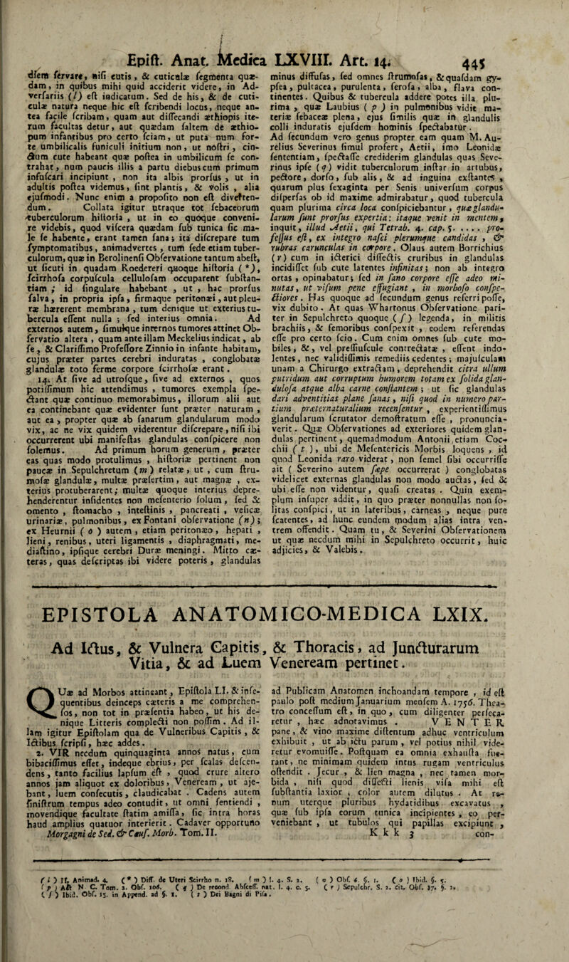 Epift. Anat Medica dfeni ftryitt» iiifi euiis, & cuticulae icgrftenta quae¬ dam, in quibus mihi quid acciderit videre, in Ad- verfariis (l) eft indicatum. Sed de his, & de cuti¬ culae natura neque hic cft feribendi locus, neque an» tea facile feribam, quam aut dilTecandi aethiopis ite¬ rum facultas detur, aut qusdam faltem de aethio» pum infantibus pro certo fciam, ut puta num for¬ te umbilicalis funiculi initium non, ut noftri, cin- dum cute habeant qu* poftea in umbilicum fe con¬ trahat, num paucis illis a partu diebus cum primum snfurcari incipiunt , non ita albis prorfus , ut in adultis pollea videmus, iint plantis, & volis , alia ejufmodi. Nunc enim a propoflto non cft diveften- dum. Collata igitur utraque tot fcbaceorum /tuberculorum hiltoria , ut in eo qudque conveni, re videbis, quod vifcera quxdam fub tunica fic ma¬ le fe habente, erant tamen fana i itat diferepare tum fymptomatibus, animadvertes, tuifi fede etiam tuber¬ culorum, quae in Berolinenfi Obfervatione tantum abeft, ut licuti in quadam Roedereri quoque hiltoria ( fcirrhofa corpufcula cellulofam occuparent fubftan- tiam ; id fingulare habebant , ut , hac prorfus falva, in propria ipfa, firmaque peritonaei, aut pleu¬ rae haererent membrana , tum denique ut exterius tu¬ bercula elfent nulla ; fcd interius omnia. Ad externos autem, fimulque internos tumores attinet Ob- fervatio altera, quam ante illam Meckelius indicat, ab fe, &ClariflimoProfelToreZinnioin infante habitam, cujus praeter partes cerebri induratas , conglobat® glandulae toto ferme corpore fcirrhof® erant. 141 At five ad utrofque, live ad externos , quos poti (fimum hic attendimus , tumores exempla fpe- (ftant qux continuo memorabimus, illorum alii aut ea continebant qu® evidenter funt pr®ter naturam , aut ea > propter qu® ab fanarum glandularum modo vix, ac ne vix quidem viderentur diferepare, nili ibi occurrerent ubi manifeftas glandulas confpicere non folefflus. Ad primum horum generum, pr®ter eas quas modo protulimus , hiftori® pertinent non pauc® in Sepulchretum (w) relat®, ut , cum ftru- mof® glandul®, mult® pr®fertim, aut magn® , ex¬ terius protuberarent; mult® quoque interius depre¬ henderentur infidentes non mefenterio folutn, fed omento , ftomaebo , inteftinis , pancreati , vefic® urinari®, pulmonibus, ex Fontani obfervatione (n)i ex Heurnii ( 0 ) autem , etiam peritonso, hepati , lieni, renibus, uteri ligamentis , diaphragmati, me- diaftino, ipfique cerebri Dur® meningi. Mitto ex¬ teras , quas deferiptas ibi videre poteris , glandulas LXVIII. Art. 14. 44S minus diffufas, fed omnes ftrumofas, 8:quafdam gy- pfea, pultacea, purulenta, ferofa, alba, flava con¬ tinentes. Quibus & tubercula addere potes illa plu¬ rima , qu® Laubius ( p ) in pulmonibus vidit ma¬ teri® fcbacc® plena, ejus fimilis qu® in gUnduHs colli induratis ejufdcm hominis fpedabatur. Ad fecundum vero genus propter eam quam M. Au¬ relius Severinus (imul profert, Aetii, imo Leonid® fententiam, fpeftaffe crediderim glandulas quas Seve¬ rinus ipfe (q) vidit tuberculorum inftar in artubus, pe<5tore, dorfo, fub alis, & ad inguina exftantes , quarum plus fexaginta per Senis univerfum corpus difperfas ob id maxime admirabatur, quod tubercula quam plurima circa loca confpiciebantur , quxglandu- larum funt prorfus expertia: itaque venit in mentemf inquit , illud ^etii, qui Tetrab. 4. cap. $.pro- fcjjus efl, ex integro nafei plerumque candidas , ^ rubras carunculas in ct^pore, Olaus autem Borrichius (r) cum in ifterici differiis cruribus in glandulas incidiflet fub cute latentes infinitas', non ab integro ortas, opinabatur; fed in fano corpore effe adeo mi¬ nutas, ut vifum pene effugiant , in morbofo confpe- iliores. Has quoque ad fecundum genus referri polTe, vix dubito. At quas Whartonus Obfervatione pari¬ ter in Sepulchreto quoque (/) legenda, in militis brachiis, & femoribus confpexit , eodem referendas cfle pro certo fcio. Cum enim omnes fub cute mo¬ biles, &, vel prclfiufcule contredat® , elfent indo- lentes, nec validiflimis remediis cedentes; majulculam unam a Chirurgo extradam, deprehendit citra ullum putridum aut corruptum humorem totam ex fotidaglan- dulofa atque alba carne conflantem ; ut fic glandulas dari adventitias plane fanas, nifi quod in numero par- tium pr aeternatur alium recenfentur , experientilfimus glandularum ferutator demoftratum efle , pronuncia- verit. Qii® Obfervationes ad exteriores quidem glan¬ dulas pertinent, quemadmodum Antonii,etiam Coc- chii ( t ), ubi de Mefentericis Morbis loquens , id qnod Leonida raro viderat, non femel fibi occurriffe ait ( Severino autem f^pe occurrerat ) conglobatas videlicet externas glandulas non modo audas, fed 3c ubi/clTe non videntur, quafi creatas . Q,uin exem¬ plum infuper addit, in quo pr®ter nonnullas non fo- litas confpici, ut in lateribus, carneas , neque pure fcatentes, ad hunc eundem tjiodum alias intra ven¬ trem offendit. Quam tu, & Severini Obfervationem ut qu® necdum tnihi in Sepulchreto occurrit, huic adjicies, Sc Valebis. EPISTOLA ANATOMIGO-MEDICA LXIX. Ad Irtus, & Vulnera Capitis, & Thoracisj ad Junfturarum Vitia, &L ad Luem Veneream pertinet. Qu* ad Morbos attineant, Epiftola LI. & infe- quentibus deinceps exteris a me comprehen- fos, non tot in prxfeniia habeo, ut his de¬ nique Litteris compledi non polfim . Ad il¬ lam igitur Epiftolam qua de Vulneribus Capitis, & Idibus fcripfi, h®c addes. 2. VIR necdum quinquaginta annos natus, cum bibaciflimus effet, indeque ebrius, per fcalas defeen- dens, tanto facilius lapfum eft , quod crure altero annos jam aliquot ex doloribus, Veneream , ut aje- bant, luem confecutis , claudicabat . Cadens autem finiftrum tempus adeo contudit, ut omni fentiendi , inovendique facultate ftatim amiffa, fic intra horas haud amplius quatuor interierit. Cadaver opportuno Morgagni de Sed. & Cguf. Morb. Torri. II. ad Publicam Anatomen inchoandam tempore , id eft paulo poft medium Januarium menfem A. 1755. Thea¬ tro conceffum eft, in quo, cum diligenter perfeca- retur , hsc adnotavimus . VENTER, pane, & vino maxime diftentum adhuc ventriculum exhibuit , ut ab idu parum , vel potius nihil vide¬ retur evomui^e. Poffquam ea omnia e.xhaufta fue¬ rant, ne minimam quidem intus rugam ventriculus offendit . Jecur , & lien magna , ncc tamen mor¬ bida , nifi quod difledi lienis vifa mihi eft fubftantia laxior , color autem dilutus . At r&- num uterque pluribus hydatidibus excavatus , qu® fub ipfa eorum tunica incipientes , eo per¬ veniebant , ut tubulos qui papillas excipiunt , K k k 3 con- t i y II. Anim«d. 4. C* Uteri Scirrho n. 18. ( m y I. 4. S. 1. ( o ) Obf. i. §. i. ( 0 ) Ibit). $. I p ) Aii N C. Tom. ». Obf. lotf. ( f j De reeond Abfceff. ntt. I. 4- c. $• C ^ ) Sepulcbr. S. i. cit, Obf. 17. §. J» C / ) Ibid. Obf. 15. in Append. ad §. i. ( r ) Dei Bagni di Pifa.