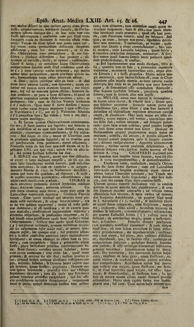 nec-multo dlfpari in ejus pariete aperta rima perve- nifle, animadverteris; miraberis fortaiTei ab illo ho¬ minem odavo denique die > ab hoc vero tam cito fuilTe interemptum j prsfertim cum per illud tanta fanguinis copia in thoracem & ventrem cfFula vide¬ retur. Verum ob illam ipfam non modo extra cor , fed etiam extra pericardium defluentis fanguinis elfufionem , cum hic non potuerit , ut in no- ffra Obfervatione inter pericardium , & cor fub- filbere , illudque diftendere , hoc premere « di- ferimen id extitifle, facile, ut opinor , exiftimabis. Quod-fi facias,* ex utriufque hujus Obfervationis comparatione habebis unde illud confirmes quod ali* bi ( c ) inter cteteras caufas pofuimus , cur multo minor inter pericardium, quarn plerifque aliis in lo¬ cis, haemorrhagia longe citius interitum afferat. 6. Dixi ', quam plerifque aliis in locis , & dixi item inter caeteras caufas , non ignorans , quam ce* leriter vel paucus intra cranium fanguis , aut pluri* mus, fed vel in ventrem ipfum effufus, homines fo- leat conficere, ut puta a liene difrupto, id quod ex pluribus cognofees earum Obfervationum , quas, ut perlegeres, tibi , cum de Idibus Ventris feriberem (. d ) indicavi. Quas inter fi forte deeffent ( neque enim rurfus vacat fingula inquirere ) qute aMichae* le Vanfelowio ( e );, aut ab J. Valentino Scheidio f/) propofits funtj fac videas ; vera a me dici , tanto magis intelliges. 7. Et narum quidem Obfervationum coramemorai tio me, fi forte interea aut legendo, aut fecando in alia incidiffem ad ea qu» fufe tunc fcripfi, nunc ad¬ jicienda , opportune commonefaceret, ut hic adjice¬ rem . Sed neque de illis , neque de Ulceribus cum in prafentia quidquam fuppetat; ad ea tranlibo quse ad jundurarum vitia pertinent, motui officientia . Nonnulla enim de his funt quae poft datam ad te E- piftolam LVI. aut ipfe vidi, autem vifa ab aliis le¬ gi . Ad prima fpedant hilloriae hae dua. 8- SENEX erat Patavii, quem non fine difficulta¬ te caput n latus jnclinare pocuiffe , ab iis qui diu cum ipfo familiariter verfati fuerant, poft dilfedio- nem accepimus. Is cum ex catarrho , ut ajebant , ineunte Martio A. 1755. in Nofbcomio deceffiffet , nobis qui tunc ibi quaedam, ad thoracis , & colli , & capitis anatomen pertinentia, cftendebamus , haec obfervandi occafienem praebuit. THORAX in iacie anteriore pulmonis dexteri hydatides exhibuit duas, majorem unam, minorem alteram. Ca. piti intra cranium aqua inerat , cujus pars aquae in Lateralibus ventriculis fupererat . Glandula Pinealis tenuis . Cum parvi mufculi qui anterius inter pri¬ mam colli vertebram , & caput interjiciuntur , vix ac ne vix quidem apparerent , neque id mihi peffi- msE dumtaxat, id eft laxiffims , ut in csteris quo¬ que mufculis, conftitutioni imputandum videretur ,* attentius infpedans, & profundius inquirens , in il¬ lud incidi cujus poiiffimum caufa hanc feribere volui Obfervationem . Scilicet non modo quod Columbo i g ) occurrerat feribenti, primam vertebram occipi^ tio ita adharentem bifee oculis vidi, ut moveri neu- tiquam poffet y hic quoque erat ; fed praeterea adhs- (io a finiftro praefertim anteriore latere ejufmodi con- fpiciebatur, ut unum idemque os effent tum ea ver¬ tebra , tum occipitium ; idque a primordiis ufque fuiffe, plura indicabant proxima conformationis vi¬ lia. Nam fecunda vertebra corpus habebat , mitto cum tertia connatum ; erat enim hic , quod inter primam, & occiput itai ubi dixi, nullum prorfus e- rat, aliquod tamen antiqua divifionis veftigium; cor¬ pus, inquam, habebat, & Dentem laceri capitis ma¬ gis dextero, quam finiftro, propinqua , Dentem au¬ tem ipfum breviorem , proceffus vero qui Obliqui Superiores dicuntur , tota illa facie qua Inferiores primae vertebrae proeeflus excipiebant , qui hic offi¬ cio condylorum occipitis fungebantur , nequaquam inter fe pares; quippe dexterum finiftro tum ardio- 447 remj tum altiorem, tum antrorfum mapis quam re- trorfum vergentem. Sunt & alia, qu®tanto liben¬ tius brevitatis caufa prjetereo , quod offa hsc pote¬ ris, cum Patavium veneris, apud me hifpicere. Sed quae, uc erant, fervare non potui, ligamenta deferi- bere non omittam. Tratifverfum, ut vocant , quid¬ quid erat Dentis a tergo compledebatur , ima par¬ te excepta , unde Lateralia longiora , quam folent , & tenuiora, praefertim dexterum, oriebantur. A fini¬ ftro tamen quafi fummo Dentis latere perbreve quod¬ dam proficifcebatur, & craffius, 9. Sed ligamentorum quae modo dicebam, vitia a* lia , quamvis non ut hsc , a primordiis repetenda viderentur , memineris fuperioribus unis, atque alte¬ ris Litteris { h ') fuiffe propofita. Multo autem ma¬ gis memineris, quia fsepiusfadum eft, cura de Clau¬ dicatione effet injeda mentio , ut inter caeteras caufas deferipta fine vitia in ea jundura quse inter femoris caput , & Innominati offis acetabulum ihtercedit , Huc fequens fpedabit hiftoria , peculiaria quardara habens, qu® in feriptis alias non legifti. 10. MULIER annos nata feptem & feptuaginta , in lucem edita fuerat , & vixerat fana , filium quo. que feliciter pepererat . Secundo autem partu qui difficillimus fuit, enixa filiam ( quae hsc narravit ) doloribus ad ifchiadicam regionem dexteram corripi ccepit, & claudicare . Hsc mala neque ars ullis re¬ mediis, neque natura, eifi tertius , quartufque par¬ tus felix fuit, tollere unquam , aut minuere potue¬ runt; quin faepe etiam cadebat, quod pondus corpa- ris facis firme artus dexter non ferret . Denique irt Nofocomium propter paupertatem magis quam ob morbum, admiffa, ibi annum, & menfes aliquot fe¬ re femper cubuit propterea quia fi furgere conare¬ tur, dolores exafperabantur . Appetitu alimentorum vigente , viribus autem paulatim deficientibus , & fubinde defipere vifa,tandem fcnfim mortua eft fub initium A. 1754- CADAVERIS macilenti par¬ tes qusedam non inutiles nobis fuerunt, tunc ibi plu¬ ra , & varia recognofeentibus , & demonftrantibus . Cerebrum enim, cerebellum, medulla Oblon¬ gata fic fatis firma fuerunt ,* nam etfi Lateralibus ventriculis aquae limpidae mediocris copia inerat j plexus tamen Choroides rubebant , nec Tenuis me- ninx detrahentem facile fequebatur , duo fere indi¬ cia, non diu aquam illam intra cranium fuiffe. Uterum quoque tametfi inclinatum vidi in eandem partem in quam anicula haec claudicaverat , & ova¬ riis ftipatum maxime contradis , ad reliqua tamen offendenda fuit idoneus, & ii^tcr caetera ad monen¬ dos Studiofos Adolefcentes , ne propter illud quod in I. Adverfariis ( i , vaccini , & muliebris uteri¬ ni ofculi fitum comparans, olim fcripferam , negare me , crederent, illius ofculi , fecundum naturam in muliere fe habentis, coronam aliquanto; etfi non fem¬ per quanto Euftachii Icones ( k ) collatas inter fe indicant; ab anterioribus magis, quam a pofteriori- bus, defeendere. Femoris dexteri junduram cura acetabulo noviffime examinavi : Sc cum vitium haud leve, ob eam fedem extrorfum in latus defor¬ miter protuberantem , me deprchgnfurum , exiftima- rem ; non unum, fed plura, mox inftituta diffedio- ne, deprehendi, qua, ut facilius effet, certiufqueex comparatione judicium ; utriufque femoris fuperio- rem partem, & offis utriufque Innominati inferiorem primum reteximus . Innominatum igitur os dexte. rum, five exteriorem , five interiorem faciem infpi- ccres, ampliore in latus gyro , quam finiftrum, ex¬ tendi videres, & craffiores exterius paidete acetabu¬ lum comprehendere. Acetabulum autem hoc dexte¬ rum orificio erat majori, quam finiftrum, nec flexi¬ li, ut illud fupercilio quod vocant, fed offeo ; figu¬ raque, & dimenfionibus, ut finiftrum fano , fic ip¬ fum ab naturas norma alieno capiti femoris prorfus refpondebat. Hujus enim capitis forma non hemis¬ pherii erat, fed coni. Coni autembafis externoqui- C < ) Epift. n. i8. C d Epift. 54. n, s* ^ ) Difp e*hib. Hift. de Ruptura Lien • C f J Obferv. Lienum difrupt. ( g ; De Re Anet 1. 15. C * ) Epift. U. & Ep‘ft. ^3- «i- ( » 1 *3- ■ C ^ > Teb. 14. Fig. j. & 4.