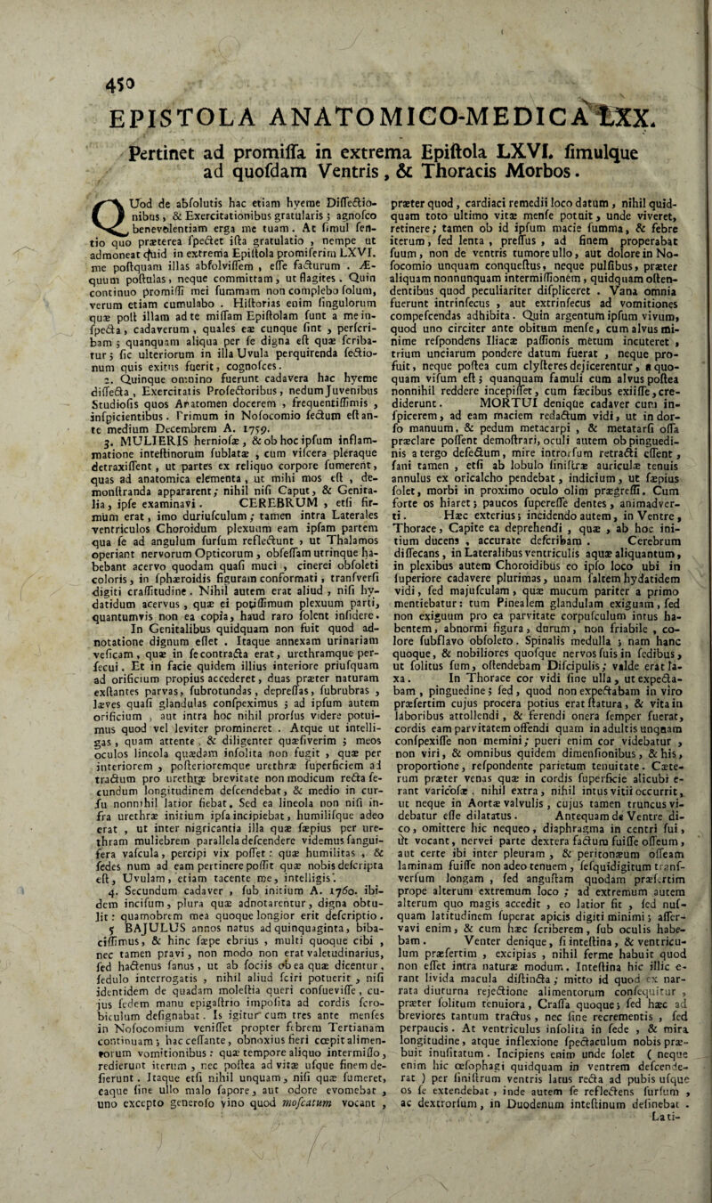 EPISTOLA ANATOMIGO-MEDICiCt;XX pertinet ad promiffa in extrema Epiftola LXVL fimulque ad quofdam Ventris , & Thoracis Morbos. QUod de abfolutis hac ciiam hyerae Difledio- nibus, & Exercitationibus gratularis j agnofco benevftleniiam erga mc tuam. Ac hmul feti- tio quo praeterea fpedet ifta gratulatio , nempe ut admoneat cfuid in extrema Epiltola promiferira LXVI. me poftquam illas abfolviflfem , elTe fadurum . JE- quum poftulas, neque committam, ut flagites. Quin continuo promifli mei fummam non complebo folum, verum etiam cunaulabo . Hillorias enim (ingulorum quae polt illam ad te milTam Epiftolam funt a mein- fpeda, cadaverum , quales eae cunque fint , perfcri- bam > quanquam aliqua per fe digna eft quae fcriba- Turj fic ulteriorum in illa Uvula perquirenda fedio- num quis exitus fuerit, cognofces. z. Quinque omnino fuerunt cadavera hac hyeme dilTeda , Exercitatis Profedoribus, nedum Juvenibus Studiofis quos Aratomen docerem , frequentiffimis , infpicientibus. Primum in Nofocomio fectum efl: an¬ te medium Decembrem A. 1759. 3. MULIERIS herniofae, &obhocipfum inflam¬ matione inteftinorum fublataj , cum vifeera pleraque detraxiflent, ut partes ex reliquo corpore fumerent, quas ad anatomica elementa , ut mihi mos eft , de- monftranda appararent; nihil nifi Caput, & Genita¬ lia, ipfe examinavi. CEREBRUM , eth' fir¬ mum erat, imo duriufculum ; tamen intra Laterales ventriculos Choroidum plexuum eam ipfam partem qua fe ad angulum furfum refledunt > ut Thalamos operiant nervorum Opticorum, obfeflam utrinque ha¬ bebant acervo quodam quafi muci , cinerei obfoleti coloris, in fphaeroidis figuram conformati, tranfverfi digiti craffitudine. Nihil autem erat aliud , nifi hy- datidum acervus, quse ei poipflimum plexuum parti, quantumvis non ea copia, haud raro lolent infidere. In Genitalibus quidquam non fuit quod ad- notatione dignum eflet . Itaque annexam urinariam veficam, quae in fecontrada erat, urethramque per- fecui. Et in facie quidem illius interiore priufquam ad orificium propius accederet, duas prster naturam exftantes parvas, fubrotundas, deprelTas, fubrubras , laeves quafi glandulas confpeximus j ad ipfum autem orificium , aut intra hoc nihil prorfus videre potui¬ mus quod vel leviter promineret . Aeque ut intelli- gas, quam attente . & diligenter quaefiverim j meos oculos lineola quaedam infolita non fugit , quae per interiorem , pofterioremque urethrae fupcrficiem ai tradum pro iircthcae brevitate non modicum reda fe¬ cundum longitudinem defccndebat, & medio in cur- .fu nonnihil latior fiebat. Sed ea lineola non nifi in¬ fra urethrae initium ipfa incipiebat, hurailifque adeo erat , ut inter nigricantia illa quae faepius per ure¬ thram muliebrem parallela defeendere videmus fangui- fera vafcula, percipi vix poftet: quae humilitas , & fedes num ad eam pertinere poftit quae nobis deferipta eft. Uvulam, etiam tacente me, intelligis'. 4. Secundum cadaver , fub initium A. 1750. ibi¬ dem incifum, plura quae adnotarentur, digna obtu¬ lit: quamobrem mea quoque longior erit deferiptio. 5 BAJULUS annos natus ad quinquaginta, biba- ciffimus, & hinc fspe ebrius , multi quoque cibi , nec tamen pravi, non modo non erat valetudinarius, fed hadenus fanus, ut ab fociis obeaqux dicentur, fedulo interrogatis , nihil aliud fciri potuerit , nifi identidem de quadam moleftia queri confuevifle, cu¬ jus fedem manu epigaftrio impolita ad cordis fero- biculum defignabat. Is igitur cum tres ante menfes in Nofocomium veniflet propter febrem Tertianam continuam s hacceftante, obnoxius fieri coepit alimen¬ torum vomitionibus: quae tempore aliquo intermifto, redierunt iterum , nec poftea ad vitas ufque finem de- fierunt. Itaque etfi nihil unquam, nifi qu$ fumeret, eaque fine ullo malo fapore, aut odore evomebat , uno excepto generofo vino quod mofcatum vocant , praeter quod, cardiaci remedii loco datum , nihil quid¬ quam toto ultimo vitae menfe potuit, unde viveret, retinere; tamen ob id ipfum macie fumma, & febre iterum, fed lenta , preffus , ad finem properabat fuum, non de ventris tumore ullo, aut dolore in No¬ focomio unquam conqueftus, neque pulfibus, praeter aliquam nonnunquam intermiflionem, quidquam often- dentibus quod peculiariter difpliceret . Vana omnia fuerunt intrinfecus , aut extrinfecus ad vomitiones compefeendas adhibita. Quin argentum ipfum vivum, quod uno circiter ante obitura menfe, cum alvus mi¬ nime refpondeus Iliacae paflionis metum incuteret , trium unciarum pondere datum fuerat , neque pro¬ fuit, neque poftea cum clyfteres dejicerentur, a quo¬ quam vifum eftj quanquam famuli cum alvus poftea nonnihil reddere incepiflet, cum faecibus exiifle,cre¬ diderunt . MORTUI deniqUe cadaver cur.i in- fpicerem, ad eam maciem redaftum vidi, ut in dor- fo manuum, & pedum metacarpi , & metatarfi offa praeclare pofTent demoftrari, oculi autem ob pinguedi¬ nis a tergo defedum, mire introrfum retrahi eflent, fani tamen , etfi ab lobulo linifer* auriculae tenuis annulus cx oricalcho pendebat, indicium, ut faepius folet, morbi in proximo oculo olim prsgrefli. Cum forte os hiaretj paucos fuperefle dentes, animadver¬ ti . Haec exterius; incidendo autem, in Ventre, Thorace, Capite ea deprehendi , qus , ab hoc ini¬ tium ducens , accurate deferibam . Cerebrum diflecans, in Lateralibus ventriculis aquae aliquantum, in plexibus autem Choroidibus eo ipfo loco ubi in luperiore cadavere plurimas, unam faltemhydatidem vidi, fed majufculam > quae mucum pariter a primo mentiebatur: tum Pinealem glandulam exiguam, fed non exiguum pro ea parvitate corpufculum intus ha¬ bentem , abnormi figura, durum, non friabile , co¬ lore fubflavo obfoleto. Spinalis medulla j nam hanc quoque, & nobiliores quofque nervosfuis in fedibus, ut folitus fum, oftendebam Difcipulis; valde erat la¬ xa . In Thorace cor vidi fine ulla , ut expe£ta- bam , pinguedine; fed, quod non expeftabam in viro prcefertim cujus procera potius erat flatura, & vita iti laboribus attollendi, & ferendi onera femper fuerat, cordis eam parvitatem offendi quarn in adultis unqaam confpexifle non memini; pueri enim cor videbatur , non viri, & omnibus quidem diraenfionibus, &his, proportione, refpondente parietum tenuitate. Cete¬ rum praeter venas qu* in cordis fuperficie alicubi c- rant variebfae . nihil extra, nihil intus vitii occurrit,, ut neque in Aortae valvulis , cujus tamen truncus vi¬ debatur ede dilatatus. Antequamd« Ventre di¬ co, omittere hic nequeo, diaphragma in centri fui, dt vocant, nervei parte dextera fafturu fuiffe offeum, aut certe ibi inter pleuram , & peritonsum ofleam laminam fuiffe non adeo tenuem , fefquidigitum tranf- verium longam , fed anguftam quodam praefirtim prope alterum extremum loco ; ad extremum autem alterum quo magis accedit , eo latior fit , fed nuf- quam latitudinem fuperat apicis digiti minimi j afler- vavi enim, & cum haec feriberem, fub oculis habe¬ bam. Venter denique, fiinteftina, & ventricu¬ lum praefertim , excipias , nihil ferme habuit quod non eflet intra naturae modum. Inteftina hic illic e- rant livida macula diftinfta ; mitto id quod cx nar¬ rata diuturna rejedione alimentorum confequitur , praeter folitum tenuiora, Crafla quoque j fed haec ad breviores tantum tradlus, nec fine recrementis , fed perpaucis. At ventriculus infolita in fede , & mira, longitudine, atque inflexione fpecfaculum nobis prae¬ buit inufitatum . Incipiens enim unde folet ( neque enim hic qefophagt quidquam in ventrem defeende- rat ) per finiftrum ventris latus reda ad pubis ufque os fe extendebat , inde autem fe refledens furfum , ac dexcrorlum, in Duodenum inteftinum definebat . Lati-