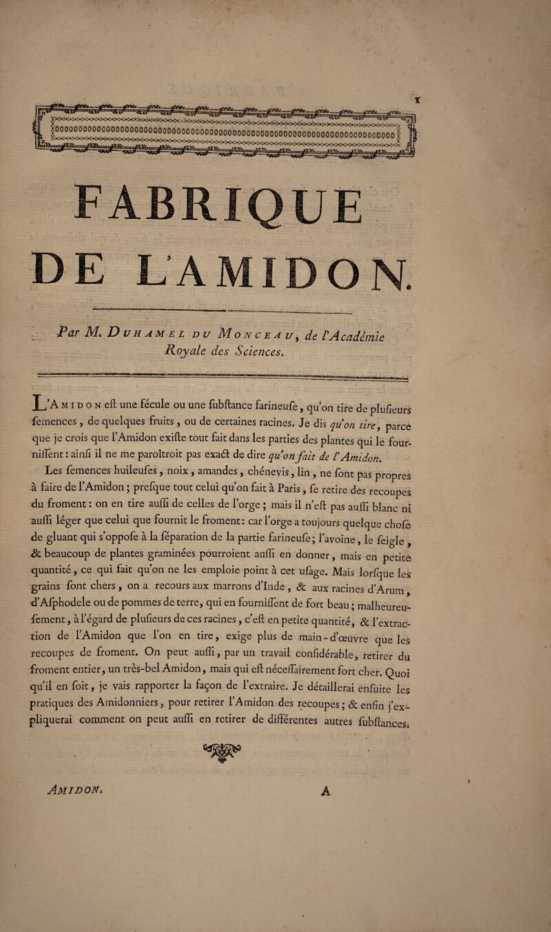 Royale des Sciences. L’A m î d o n eft une fécule ou une fubftance farineufe, quon tire de plufleurs femences , de quelques fruits , ou de certaines racines. Je dis quon tire, parce que je crois que l’Amidon exifte tout fait dans les parties des plantes qui le four¬ nirent : ainfi il ne me paroîtroit pas exaél de dire quon fait de l’Amidon. Les femences huileufes , noix , amandes, chénevis, lin , ne font pas propres à faire de l’Amidon ; prefque tout celui qu’on fait à Paris, fe retire des recoupes du froment : on en tire auffi de celles de l’orge ; mais il n’eft pas auffi blanc ni auffi léger que celui que fournit le froment: car forge a toujours quelque chofe de gluant qui s’oppofe à la féparation de la partie farineufe; l’avoine, le feigle , 8c beaucoup de plantes graminées pourroient auffi en donner, mais en petite quantité, ce qui fait qu’on ne les emploie point à cet ufàge. Mais lorfque les grains font chers , on a recours aux marrons d’Inde , 8c aux racines d’Arum d’Afphodele ou de pommes de terre, qui en fourniffient de fort beau ; malheureu- fement, à l’égard de plufieurs de ces racines, c’eft en petite quantité, & l’extrac¬ tion de l’Amidon que l’on en tire, exige plus de main-d’œuvre que les recoupes de froment. On peut auffi, par un travail confidérable, retirer du froment entier, un très-bel Amidon, mais qui eft nécelîàirement fort cher. Quoi qu’il en foit, je vais rapporter la façon de l’extraire. Je détaillerai enfuite les pratiques des Amidonniers, pour retirer l’Amidon des recoupes; & enfin j’ex¬ pliquerai comment on peut auffi en retirer de différentes autres fubftancesi Amidon* A %