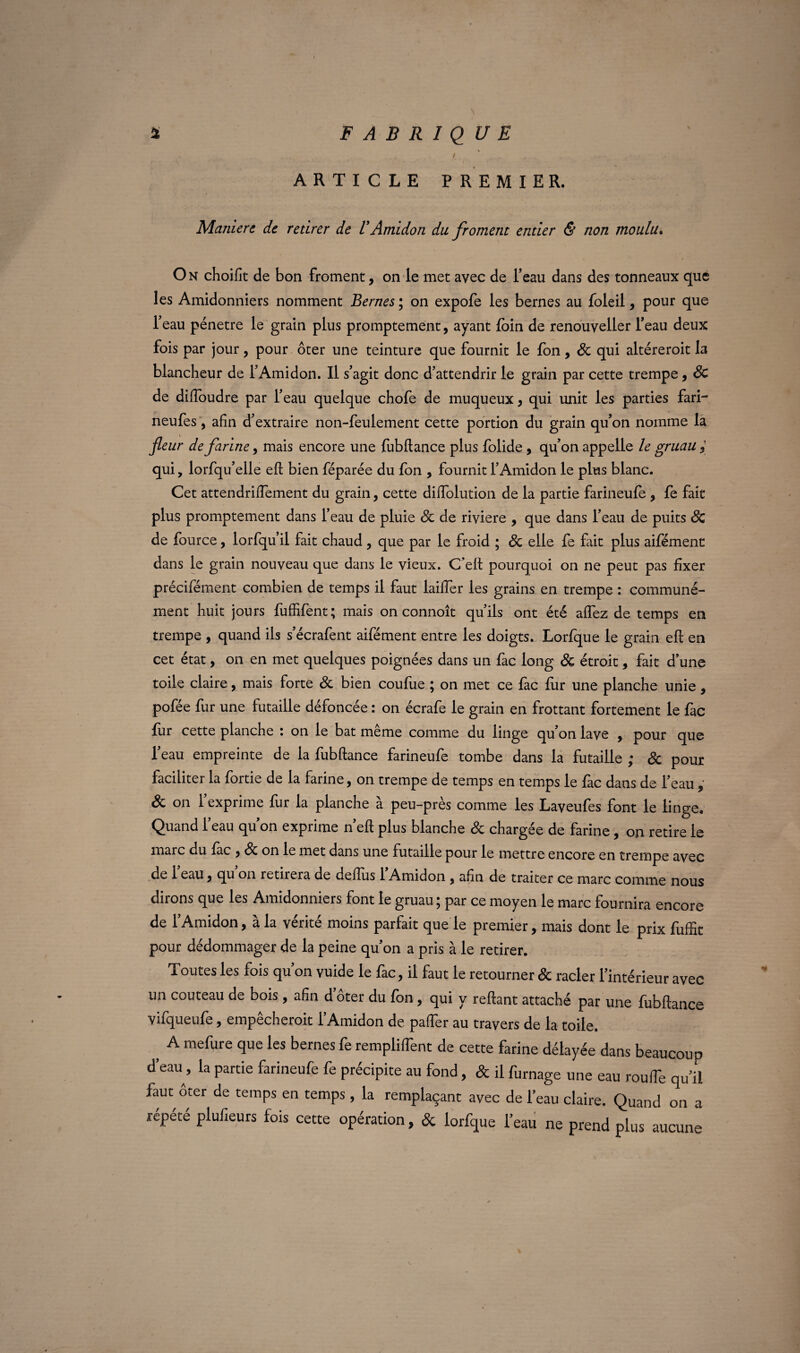 \ ... / , ' ' \ ARTICLE PREMIER. Maniéré de retirer de VAmidon du froment entier & non moulu. O n choifit de bon froment, on le met avec de l’eau dans des tonneaux que les Amidonniers nomment Bernes ; on expofe les bernes au foleii, pour que l’eau pénétré le grain plus promptement, ayant foin de renouveller l’eau deux fois par jour, pour ôter une teinture que fournit le fon, Sc qui altéreroit la blancheur de l’Amidon. Il s’agit donc d’attendrir le grain par cette trempe, Sc de diftoudre par l’eau quelque chofe de muqueux, qui unit les parties fari- neufes, afin d’extraire non-feulement cette portion du grain qu’on nomme la fleur de farine, mais encore une fubftance plus foüde, qu’on appelle le gruau qui, lorfqu’elle eft bien féparée du fon , fournit l’Amidon le plus blanc. Cet attendriffement du grain, cette diffolution de la partie farineufe , fe fait plus promptement dans l’eau de pluie Sc de riviere , que dans l’eau de puits Sc de fource, lorfqu’il fait chaud , que par le froid ; Sc elle fe fait plus aifément dans le grain nouveau que dans le vieux. C’eft pourquoi on ne peut pas fixer précifément combien de temps il faut lailfer les grains en trempe : communé¬ ment huit jours fuffifent; mais on connoît qu’ils ont été affez de temps en trempe , quand ils s’écrafent aifément entre les doigts. Lorfque le grain eft en cet état, on en met quelques poignées dans un fac long Sc étroit, fait d’une toile claire, mais forte Sc bien coufue ; on met ce fac fur une planche unie, pofée fur une futaille défoncée : on écrafe le grain en frottant fortement le fac fur cette planche : on le bat même comme du linge qu’on lave , pour que l’eau empreinte de la fubftance farineufe tombe dans la futaille ; Sc pour faciliter la fortie de la farine, on trempe de temps en temps le fac dans de l’eau ; Sc on l’exprime fur la planche à peu-près comme les Laveufes font le linge. Quand l’eau qu’on exprime n’eft plus blanche Sc chargée de farine, on retire le marc du fac , Sc on le met dans une futaille pour le mettre encore en trempe avec de l’eau, qu’on retirera de deffus l’Amidon , afin de traiter ce marc comme nous dirons que les Amidonniers font le gruau ; par ce moyen le marc fournira encore de l’Amidon, à la vérité moins parfait que le premier, mais dont le prix fuffit pour dédommager de la peine qu’on a pris à le retirer. Toutes les fois qu’on vuide le fac, il faut le retourner Sc racler l’intérieur avec un couteau de bois, afin d’ôter du fon , qui y reftant attaché par une fubftance vifqueufe, empêcheroit l’Amidon de paffer au travers de la toile. } A mefure 9ue les bernes remplirent de cette farine délayée dans beaucoup d’eau, la partie farineufe fe précipite au fond, & il fumage une eau roufTe qu’il faut oter de temps en temps, la remplaçant avec de l’eau claire. Quand on a répété plufieurs fois cette opération, & lorfque l’eau ne prend plus aucune