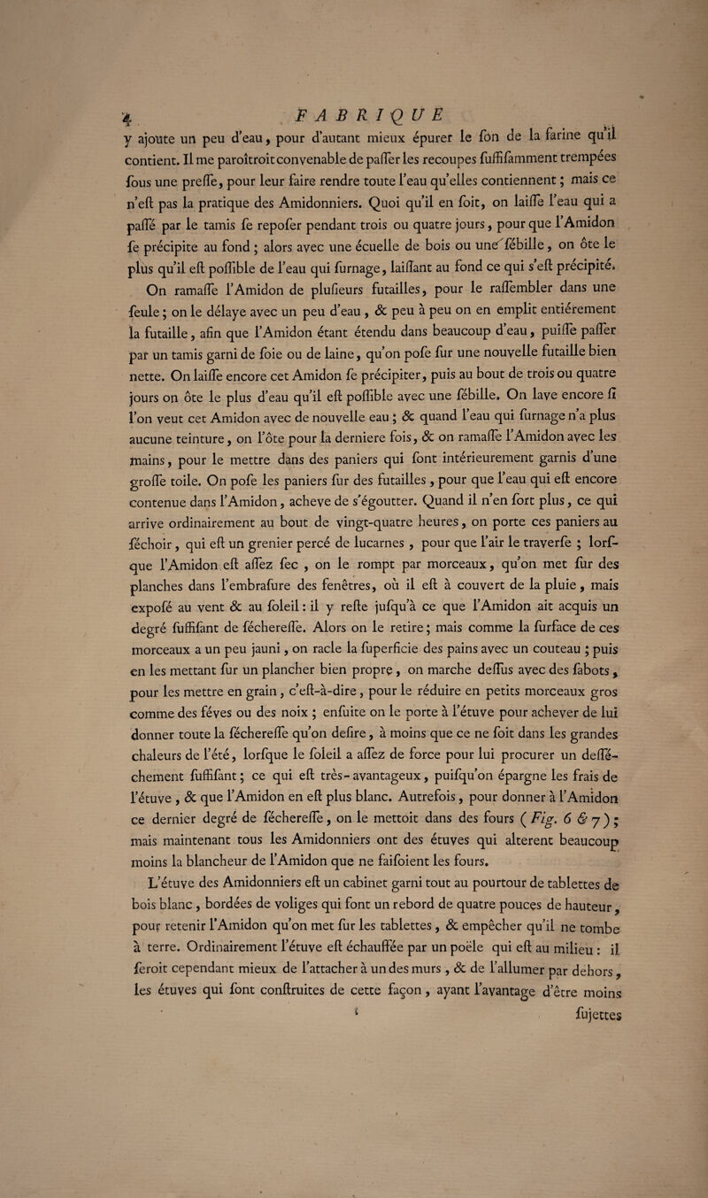 y ajoute un peu d’eau, pour d’autant mieux épurer le fon de la farine qu il contient. Il me paroîtroit convenable de paffer les recoupes fuffifàmment trempees fous une preffe, pour leur faire rendre toute l’eau qu’elles contiennent ; mais ce n’eft pas la pratique des Amidonniers. Quoi qu’il en foit, on laide l’eau qui a paffé par le tamis fe repofer pendant trois ou quatre jours, pour que 1 Amidon fe précipite au fond ; alors avec une écuelle de bois ou une fébiile, on ote le plus qu’il eft poffible de l’eau qui fumage, laiftant au fond ce qui s eft précipité* On ramaffe l’Amidon de plulîeurs futailles, pour le raftembler dans une feule ; on le délaye avec un peu d’eau , Sc peu à peu on en emplit entièrement la futaille, afin que l’Amidon étant étendu dans beaucoup d’eau, puiffe paffer par un tamis garni de foie ou de laine, qu’on pofe fur une nouvelle futaille bien nette. On laide encore cet Amidon fe précipiter, puis au bout de trois ou quatre jours on ôte le plus d’eau qu’il eft poffible avec une fébiile. On lave encore fx l’on veut cet Amidon avec de nouvelle eau ; Sc quand l’eau qui fumage n’a plus aucune teinture, on l’ôte pour la derniere fois, Sc on ramade 1 Amidon avec les mains, pour le mettre dans des paniers qui font intérieurement garnis dune groffe toile. On pofe les paniers fur des futailles, pour que l’eau qui eft encore contenue dans l’Amidon, achevé de s’égoutter. Quand il n’en fort plus, ce qui arrive ordinairement au bout de vingt-quatre heures, on porte ces paniers au féchoir, qui eft un grenier percé de lucarnes , pour que l’air le traverfe ; lorf- que l’Amidon eft allez fec , on le rompt par morceaux, qu’on met fur des planches dans l’embrafure des fenêtres, où il eft à couvert de la pluie, mais expofé au vent Sc au foleil : il y refte jufqu’à ce que l’Amidon ait acquis un degré fuffifant de fécherede. Alors on le retire ; mais comme la fùrface de ces morceaux a un peu jauni, on racle la fuperfîcie des pains avec un couteau ; puis en les mettant fur un plancher bien propre, on marche dedùs avec des fabots , pour les mettre en grain, c’eft-à-dire , pour le réduire en petits morceaux gros comme des fèves ou des noix ; enfuite on le porte à l’étuve pour achever de lui donner toute la fécherede qu’on defire, à moins que ce ne foit dans les grandes chaleurs de l’été, lorfque le foleil a affez de force pour lui procurer un dede- chement fuffifant; ce qui eft très-avantageux, puifqu’on épargne les frais de l’étuve , Sc que l’Amidon en eft plus blanc. Autrefois, pour donner à l’Amidon ce dernier degré de fécherede, on le mettoit dans des fours ( Fig. 6 & j ) ; mais maintenant tous les Amidonniers ont des étuves qui altèrent beaucoup moins la blancheur de l’Amidon que ne faifoient les fours. L’étuve des Amidonniers eft un cabinet garni tout au pourtour de tablettes de bois blanc , bordées de voliges qui font un rebord de quatre pouces de hauteur , pour retenir l’Amidon qu’on met fur les tablettes, Sc empêcher qu’il ne tombe à terre. Ordinairement l’étuve eft échauffée par un poêle qui eft au milieu : il feroit cependant mieux de l’attacher à un des murs, Sc de l’allumer par dehors , les étuves qui font conftruites de cette façon, ayant l’avantage d’être moins * fujettes