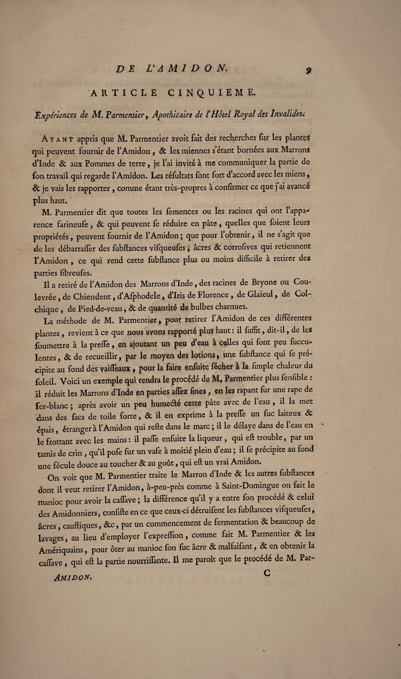 9 ARTICLE CINQUIEME, Expériences de M. Parmentier, Apothicaire de L'Hôtel Royal des Invalidesw Ayant appris que M. Parmentier avoit fait des recherches fur les plantes qui peuvent fournir de l’Amidon, & les miennes s’étant bornées aux Marrons d’Inde & aux Pommes de terre, je l’ai invité à me communiquer la partie de Ion travail qui regarde l’Amidon. Les réfoltats font fort d’accord avec les miens, & je vais les rapporter, comme étant très-propres à confirmer ce que j ai avance plus haut. M. Parmentier dit que toutes les fomences ou les racines qui ont l appa¬ rence farineufe , & qui peuvent fo réduire en pâte , quelles que foient leurs propriétés , peuvent fournir de l’Amidon ; que pour 1 obtenir, il ne s agit que de les débarraffer des fobftances vifqueufos , âcres & corrofives qui retiennent l’Amidon , ce qui rend cette fobftance plus ou moins difficile a retirer des parties fibreufes. Il a retiré de l’Amidon des Marrons d’Inde, des racines de Bryone ou Cou- levrée, de Chiendent, d’Afphodele, d’iris de Florence, de Glaïeul, de Col¬ chique , de Pied-de-veau , Sc de quantité de bulbes charnues, La méthode de M. Parmentier, pour retirer l’Amidon de ces différentes plantes, revient à ce que nous avons rapporté plus haut : il fuffit, dit-il, de les foumettre à la preffe, en ajoutant un peu d’eau à celles qui font peu fuccu- lentes, & de recueillir, par le moyen des lotions, une fobftance qui fo pré¬ cipite au fond des vaiffeaux , pour la faire enfoite fécher à la fimple chaleur du foleil. Voici un exemple qui rendra le procédé de M, Parmentier plus fonfible : il réduit les Marrons d’Inde en parties affez fines, en les rapant for une râpe de fer-blanc ; après avoir un peu humeélé cette pâte avec de 1 eau , il la met dans des facs de toile forte, & il en exprime à la preffe un foc laiteux & épais, étranger à l’Amidon qui refte dans le marc ; il le délaye dans de l’eau en ~ le frottant avec les mains : il paffe enfoite la liqueur, qui eft trouble, par un tamis de crin , qu’il pofo for un vafo à moitié plein d’eau ; il fo précipite au fond une fécule douce au toucher & au goût, qui eft un vrai Amidon. On voit que M. Parmentier traite le Marron d’Inde & les autres fobftances dont il veut retirer l’Amidon, à-peu-près comme à Saint-Domingue on fait le manioc pour avoir la caffave ; la différence qu’il y a entre fon procédé Sc celui des Amidonniers, confifte en ce que ceux-ci détruifont les fobftances vifqueufos, âcres, cauftiques, &c, par un commencement de fermentation & beaucoup de lavages, au lieu d’employer l’expreflion, comme fait M. Parmentier & les Amériquains, pour ôter au manioc fon foc âcre & malfaifant, & en obtenir la caffave, qui eft la partie nourriffante. Il me paraît que le procédé de M. Par- C Amidon. ■