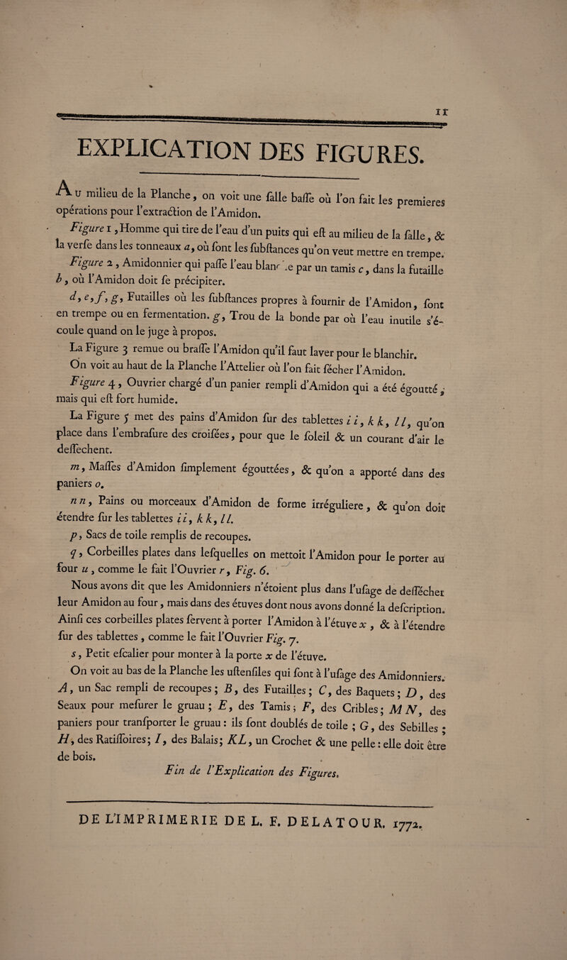 EXPLICATION DES FIGURES. A» milieu de la Planche, on voit une falle balTe où l’on fait les premières opérations pour l’extraction de l’Amidon. Figure r , Homme qui tire de l’eau d’un puits qui eft au milieu de la falle, & la verfe dans les tonneaux a, où font les fubftances qu’on veut mettre en trempe Figure a, Amidonnier qui paffe l’eau blanc \e par un tamis c, dans la futaille b p où l’Amidon doit fe précipiter. e’f> g> Futal^es °ù les fubftances propres à fournir de l’Amidon, font en trempe ou en fermentation, g. Trou de la bonde par où l’eau inutile s’é- coule quand on le juge à propos. La Figure 3 remue ou bralTe l’Amidon qu’il faut laver pour le blanchir. On voit au haut de la Planche l’Attelier où l’on fait fécher l’Amidon. Figure 4 , Ouvrier chargé d’un panier rempli d’Amidon qui a été égoutté mais qui eft fort humide. La Figure J met des pains d’Amidon fur des tablettes ii, kk, II, qu’on place dans l’embrafure des croifées, pour que le foleil & un courant d’air le deftechent. m, MalTes d’Amidon Amplement égouttées, & qu’on a apporté dans des paniers o. n n, Pains ou morceaux d’Amidon de forme irrégulière , & au’on doir étendre fur les tablettes fi, kk, II. * p, Sacs de toile remplis de recoupes. q, Corbeilles plates dans lefquelles on mettoit l’Amidon pour le porter au four u , comme le fait l’Ouvrier r, Fig. 6. Nous avons dit que les Amidonniers n’étoient plus dans l’ufage de deflecher leur Amidon au four, mais dans des étuves dont nous avons donné la defeription. Ainfi ces corbeilles plates fervent à porter l’Amidon à l’étuve x , & à l’étendre fur des tablettes , comme le fait l’Ouvrier Fig. 7. s, Petit efcalier pour monter à la porte x de l’étuve. On voit au bas de la Planche les uftenfiles qui font à l’ufage des Amidonniers.' A, un Sac rempli de recoupes; B, des Futailles; C, des Baquets; D, des Seaux pour mefurer le gruau ; E, des Tamis; F, des Cribles; M N, des paniers pour tranfporter le gruau : ils font doublés de toile ; G, des Sebilles • H, des Ratilîôires; I, des Balais; KL, un Crochet & une pelle : elle doit être de bois. Fin de VExplication des Figures. DE L’IMPRIMERIE DE L. F. DELATOUR. 177a.