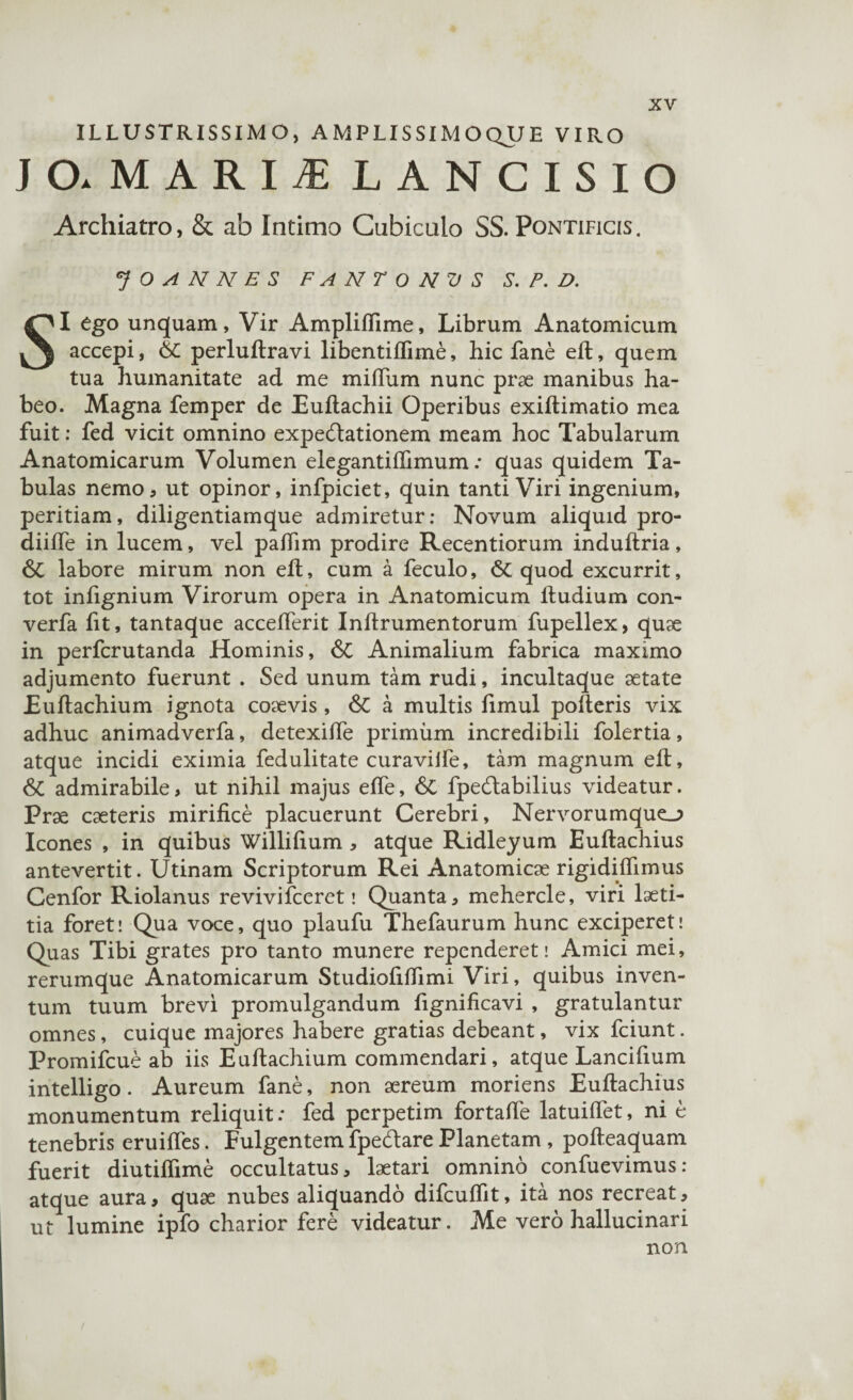 ILLUSTRISSIMO, AMPLISSIMOQUE VIRO J O. M A R I jE LANCISIO Archiatro, & ab Intimo Cubiculo SS. Pontificis. J O A N N E S FANTONVS S. P. D. SI ego unquam, Vir Ampliflime, Librum Anatomicum accepi, 6C perluftravi libentiflime, hic fane eft, quem tua humanitate ad me miftiim nunc prae manibus ha¬ beo. Magna femper de Euftachii Operibus exiftimatio mea fuit: fed vicit omnino expeftationem meam hoc Tabularum Anatomicarum Volumen elegantilfimum: quas quidem Ta¬ bulas nemo, ut opinor, infpiciet, quin tanti Viri ingenium, peritiam, diligentiamque admiretur; Novum aliquid pro- diifle in lucem, vel paftim prodire Recentiorum induftria, & labore mirum non eft, cum a feculo, & quod excurrit, tot infignium Virorum opera in Anatomicum ftudium con- verfa fit, tantaque accefterit Inftrumentorum fupellex, quge in perfcrutanda Hominis, & Animalium fabrica maximo adjumento fuerunt . Sed unum tam rudi, incultaque aetate Euftachium ignota coaevis, & a multis limul poderis vix adhuc animadverfa, detexiffe primum incredibili folertia, atque incidi eximia fedulitate curaviife, tam magnum eft, & admirabile, ut nihil majus efte, & fpedlabilius videatur. Prge cgeteris mirifice placuerunt Cerebri, Nervorumque_> Icones , in quibus Willifium, atque Ridleyum Euftachius antevertit. Utinam Scriptorum Rei Anatomicge rigidiftimus Cenfor Riolanus revivifceret \ Quanta, mehercle, viri laeti¬ tia foret! Qua voce, quo plaufu Thefaurum hunc exciperet! Quas Tibi grates pro tanto munere rependeret! Amici mei, rerumque Anatomicarum Studiofiffimi Viri, quibus inven¬ tum tuum brevi promulgandum fignificavi , gratulantur omnes, cuique majores habere gratias debeant, vix fciunt. Promifcue ab iis Euftachium commendari, atque Lancifium intelligo. Aureum fane, non aereum moriens Euftachius monumentum reliquit: fed perpetim fortafte latuiftet, ni e tenebris eruifles. Fulgentem fpe&are Planetam , pofteaquam fuerit diutiflime occultatus, laetari omnino confuevimus: atque aura, quae nubes aliquando difcuffit, ita nos recreat, ut lumine ipfo charior fere videatur. Me vero hallucinari non