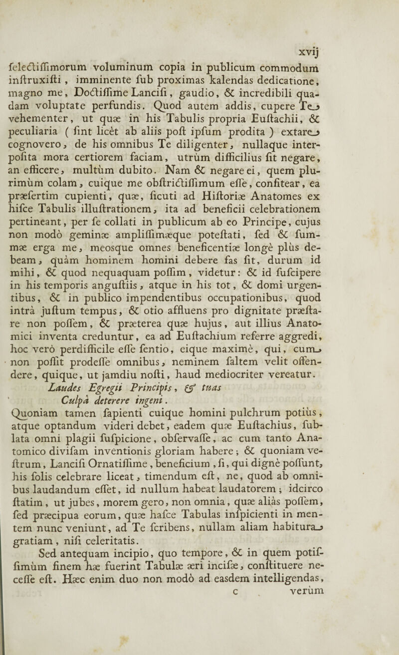 fele&iflimorum voluminum copia in publicum commodum inffruxilli , imminente fub proximas kalendas dedicatione, magno me, Dodliffime Lancifi , gaudio, & incredibili qua¬ dam voluptate perfundis. Quod autem addis, cupere Te_j vehementer, ut quae in his Tabulis propria Eultachii, & peculiaria ( fint licet ab aliis poli ipfum prodita ) extarem cognovero * de his omnibus Te diligenter * nullaque inter- polita mora certiorem faciam, utrum difficilius lit negare, an efficere, multum dubito. Nam & negare ei, quem plu¬ rimum colam ^ cuique me obftriftiffimum elfe, confitear, ea praefertim cupienti, quae, ficuti ad Hiftoriae Anatomes ex hifce Tabulis illuftrationem, ita ad beneficii celebrationem pertineant, per fe collati in publicum ab eo Principe, cujus non modo geminae ampliflimaeque potellati, fed &C fum- mae erga me, meosque omnes beneficentiae longe plus de¬ beam, quam hominem homini debere fas fit, durum id mihi, & quod nequaquam poffim, videtur: & id fufcipere in his temporis angultiis, atque in his tot, & domi urgen¬ tibus, & in publico impendentibus occupationibus, quod intra juftum tempus, & otio affluens pro dignitate praelia- re non poflem, & praeterea quae hujus, aut illius Anato¬ mici inventa creduntur, ea ad Eullachium referre aggredi, hoc vero perdifficile elfe fentio, eique maxime, qui, cum-» non poflit prodefle omnibus, neminem faltem velit offen¬ dere, quique, ut jamdiu nolti, haud mediocriter vereatur. Laudes Egregii Principis, (f tuas Culpa deterere ingeni. Quoniam tamen fapienti cuique homini pulchrum potius, atque optandum videri debet, eadem quae Eullachius, fub- lata omni plagii fufpicione, obfervaffe, ac cum tanto Ana¬ tomico divifam inventionis gloriam habere *, 6C quoniam ve- ilrum, Lancifi Ornatiffime , beneficium , fi, qui digne poffunt, his folis celebrare liceat, timendum ell, ne, quod ab omni¬ bus laudandum effet, id nullum habeat laudatorem ; idcirco ftatim , ut jubes, morem gero, non omnia, quae alias poflem, fed praecipua eorum, quae hafce Tabulas infpicienti in men¬ tem nunc veniunt, ad Te fcribens, nullam aliam habitura»? gratiam, nili celeritatis. Sed antequam incipio, quo tempore, & in quem potif- fimum finem hae fuerint Tabulae aeri incifae, conllituere ne- cefle eft. Haec enim duo non modo ad easdem intelligendas, c verum