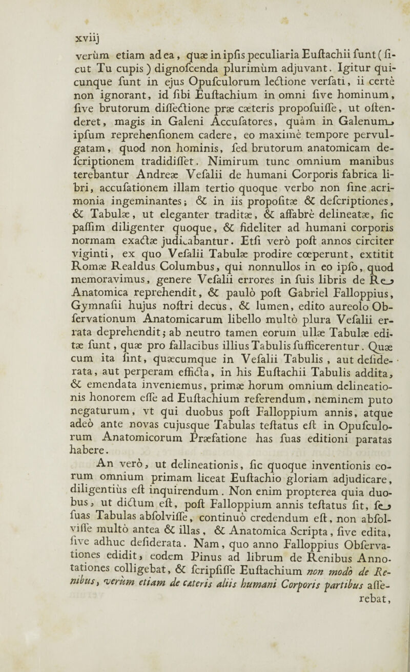 verum etiam ad ea , quae in ipfis peculiaria Euftachii funt (fi- cut Tu cupis) dignofcenda plurimum adjuvant. Igitur qui¬ cunque funt in ejus Opufculorum ledlione verfati, ii certe non ignorant, id fibi Euftachium in omni five hominum, live brutorum diffecftione prae caeteris propofuiffe, ut often- deret, magis in Galeni Accufatores, quam in Galenum.* ipfum reprehenfionem cadere, eo maxime tempore pervul¬ gatam, quod non hominis, fed brutorum anatomicam de- fcriptionem tradidiffet. Nimirum tunc omnium manibus terebantur Andreae Vefalii de humani Corporis fabrica li¬ bri, accufationem illam tertio quoque verbo non fine acri¬ monia ingeminantes; & in iis propofitae & defcriptiones, & Tabulae, ut eleganter traditae, & affabre delineatae, fic paffim diligenter quoque, & fideliter ad humani corporis normam exacftae judicabantur. Etfi vero poft annos circiter viginti, ex quo Vefalii Tabulae prodire coeperunt, extitit Romae Realdus Columbus, qui nonnullos in eo ipfo, quod memoravimus, genere Vefalii errores in fuis libris de Re_^ Anatomica reprehendit, & paulo poft Gabriel Falloppius, Gymnafii hujus noftri decus, & lumen, edito aureolo Ob- fervationum Anatomicarum libello multo plura Vefalii er¬ rata deprehendit $ ab neutro tamen eorum ullae Tabulae edi¬ tae funt, quae pro fallacibus illius Tabulis fufEcerentur. Quae cum ita fint, quaecumque in Vefalii Tabulis, aut delide-• rata, aut perperam effkfta, in his Euftachii Tabulis addita, & emendata inveniemus, primae horum omnium delineatio¬ nis honorem effe ad Euftachium referendum, neminem puto negaturum, vt qui duobus poft Falloppium annis, atque adeo ante novas cujusque Tabulas teftatus eft in Opufculo¬ rum Anatomicorum Praefatione has fuas editioni paratas habere. An vero, ut delineationis, fic quoque inventionis eo¬ rum omnium primam liceat Euftachio gloriam adjudicare, diligentius eft inquirendum. Non enim propterea quia duo¬ bus, ut dicftum eft, poft Falloppium annis teftatus fit, fe_? fuas Tabulas abfolviffe, continuo credendum eft, non abfol- viife multo antea & illas, &C Anatomica Scripta, five edita, live adhuc defiderata. Nam, quo anno Falloppius Obferva- tiones edidit, eodem Pinus ad librum de Renibus Anno¬ tationes colligebat, & fcripfiffe Euftachium non modo de Re- mbus y verum etiam de cAt er is aliis humani Corporis partibus affe¬ rebat,