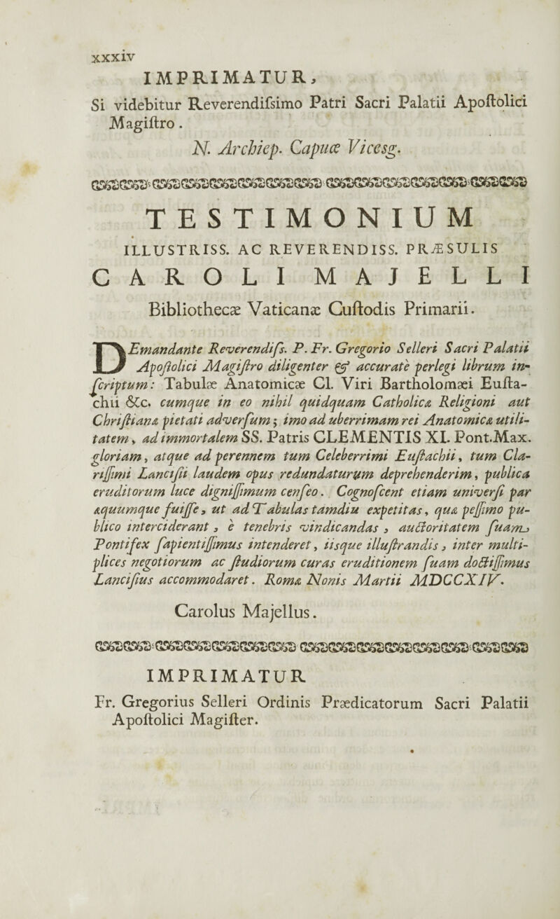 IMPRIMATUR, Si videbitur Reverendifsimo Patri Sacri Palatii Apoftolici Magiftro. H Archiep. Capuce Vicesg. TESTIMONIUM ' # »• «i . - i ILLUSTRISS. AC REVERENDISS. PRAESULIS CAROLI MAJELLI Bibliothecae Vaticanae Cuftodis Primarii. D.Emundante Reverendifs. P. Fr, Gregor io Selleri Sacri Palatii Apoftolici Magiftro diligenter & accurate perlegi librum in¬ scriptum: Tabulae Anatomicae Cl. Viri Bartholomaei Eufta- chii &c. cumque in eo nihil quidquam Catholica Religioni aut Chriftiana pietati adverfum; imo ad uberrimam rei Anatomica utili¬ tatem y ad immortalem SS. Patris CLEMENTIS XI. Font.Max. gloriam, atque ad perennem tum Celeberrimi Euftachii, tum Cia- njjimi Lancifii laudem opus redundaturum deprehenderim, publica eruditorum luce dignifimum cenfeo. Cognofcent etiam umverft par aquumque fuife, ut adP'abulas tamdiu expetitas, qua pe fimo pu¬ blico interciderant 3 e tenebris vindicandas 3 auBoritatem fu anu Pontifex fap i enti fimus intenderet, iisque illuftrandis 3 inter multi¬ plices negotiorum ac ftudiorum curas eruditionem fuam dottifimus Lanciftus accommodaret. Roma Nonis Martii MDCCXIV. Carolus Majellus. IMPRIMATUR Fr. Gregorius Selleri Ordinis Praedicatorum Sacri Palatii Apoftolici Magifter.