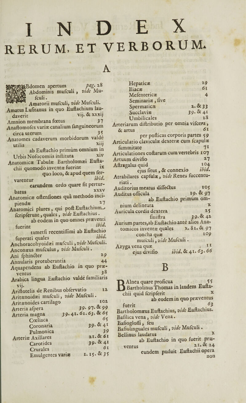index RERUM. ET VERBORUM. A fcBdomen apertum p&g» 28 Abdominis mufculi , vide Mu- fculi. Amatorii mufculi, vide Mufculi. Amatus Lufitanus in quo Euftachium lau¬ daverit vij. & xxxij Amnion membrana foetus 31 Anaftomofes variae canalium fanguineorum , circa uterum 3 5 Anatomes cadaverum morbidorum valde utilis . xjii , ab Euftachio primum omnium in Urbis Nofocomiis inftituta xiv Anatomicae Tabulae Bartholomaei Eufta- chii quomodo inventae fuerint ix quo loco, & apud quem fer- varentur earundem ordo quare fit pertur¬ batus 7 xxxv Anatomicae oftenfiones qua methodo inci¬ piendae , 27 Anatomici plures, qui poft Euftachium-» fcripferunt, quales , vide Eufiachius. ab eodem in quo omnes praeventi fuerint tametfi recentiflimi ab Euftachio fuperati quales ibid. Anchoracohyoidari mufculi, vide Mufculi. Anconaeus mufculus, vide Mufculi. Ani fphin&er 2 9 Annularis protuberantia 44 Aquapendens ab Euftachio in quo prae¬ ventus . . Arabica lingua Euftachio valde familiaris vij. Ariftotelis de Renibus obfervatio n Aritaenoidaei mufculi, vide Mufculi. Aritaenoides cartilago 102 Arteria afpera Arteria magna Coeliaca Coronaria Pulmonica Arteriae Axillares Carotides Crurales Emulgentes variae 39' 91' & 99 39.41. 61,6$. & 6$ 65 29 61 Hepaticae Iliacae Mefentericae 4 Seminariae, live Spermatica Succlaviae 39'& 41 Umbilicales 28 Arteriarum diftributio per omnia vifcera , & artus 61 per pofticas corporis partes 59 Articulatio claviculae dexterae cum fcapulae fummitate 71 Articulationes coftarum cum vertebris 107 Artuum divifio 27 Aftragalus quid .l<?4 ejus fitus , & connexio ibid. Atrabilares capfulae, vide Renes fuccentu- riati. Auditorius meatus diflb&us 10^ Auditus ofticula I9* & 91 ab Euftachio primum om¬ nium delineata x Auricula cordis dextera 2 5 finiftra 39*&42 Aurium partes,ab Euftachio ante alios Ana¬ tomicos inventae quales x. 81. & 97 concha quae l09 mufculi, vide Mufculi. Azyga vena quae - 11 ejus divifio ibid. & 41. 63.66 39. & 41 39 21. & 6l 39. & 41 6l 1.15. & 31 B B Alnea quare proficua 5 5 Bartholinus Thomas in laudem Eufta- chii quid fcripferit x ab eodem in quo praeventus fuerit . 63 Bartholomaeus Euftachius, vide Euftachius. Bafilica vena, vide Vena. Bafioglofii, feu Bafiohnguales mufculi, vide Mufculi. Bellinus laudatus # x ab Euftachio in quo fuerit prae¬ ventus 21. & 24 eundem puduit Euftachii opera non