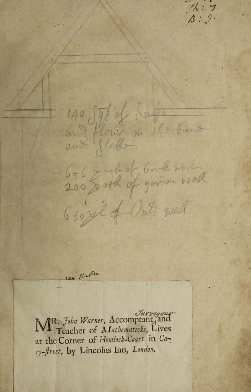 <Jfur7rs/^efU^ MR.. 'John Warner, Accomptant^ and Teacher of Alatbematicks, Lives at the Corner of Hemlock-Court in Ca- ry-ftreet, by Lincolns Inn, London. ! t