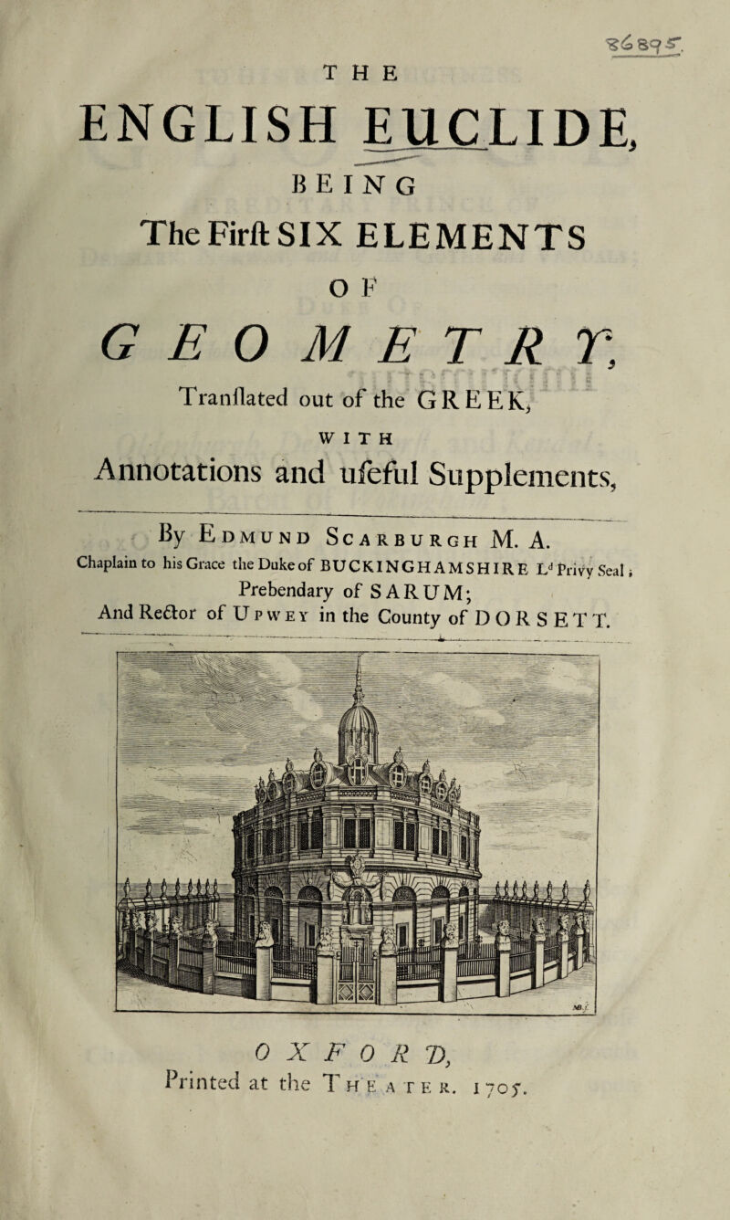 _—___* iiain ENGLISH EU C LIDE, BEING TheFirftSIX ELEMENTS o F GEOMETRY, Tranflated out of the GREEK, WITH Annotations and ufeful Supplements, By Edmund Scarburgh M. A. Chaplain to his Grace the Dukeof BUCKINGHAMSHIRE Ld Privy Seal; Prebendary of SARUM; And Re&or of Upwey in the County of D O R S E T T. 0 X F 0 R T),