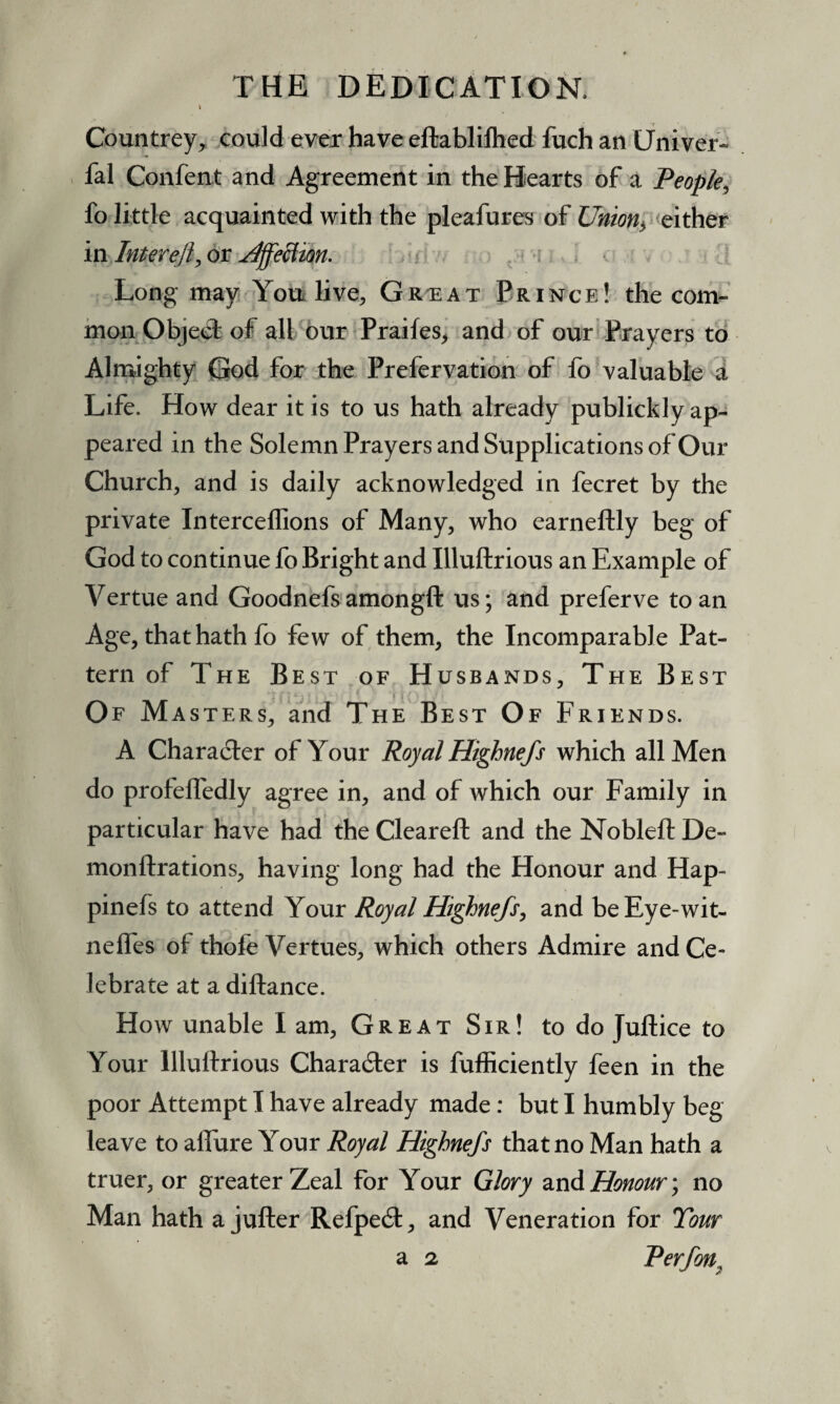 \ Countrey, could ever have eftablilhed fuch an Univer- fal Confent and Agreement in the Hearts of a People, fo little acquainted with the pleafures of Union*, either in Inter eft, or Affection. Long may You live, Gr^eat Prince! the com¬ mon ObjeeT: of all our Praifes, and of our Prayers to Almighty God for the Prefervation of fo valuable a Life. How dear it is to us hath already publickly ap¬ peared in the Solemn Prayers and Supplications of Our Church, and is daily acknowledged in fecret by the private Interceffions of Many, who earneftly beg of God to continue fo Bright and Illuftrious an Example of Vertue and Goodnefs amongft us; and preferve to an Age, that hath fo few of them, the Incomparable Pat¬ tern of The Best of Husbands, The Best Of Masters, and The Best Of Friends. A Chara&er of Your Royal Highnefs which all Men do profefledly agree in, and of which our Family in particular have had the Cleareft and the Nobleft De- monftrations, having long had the Honour and Hap- pinefs to attend Your Royal Highnefs, and beEye-wit- neffes of thole Vertues, which others Admire and Ce¬ lebrate at a diftance. How unable I am, Great Sir! to do Juftice to Your Illuftrious Character is fufticiently feen in the poor Attempt I have already made: but I humbly beg leave to afture Your Royal Highnefs that no Man hath a truer, or greater Zeal for Your Glory and Honour; no Man hath a jufter Refpe£t, and Veneration for Tour a 2 Rerfon.