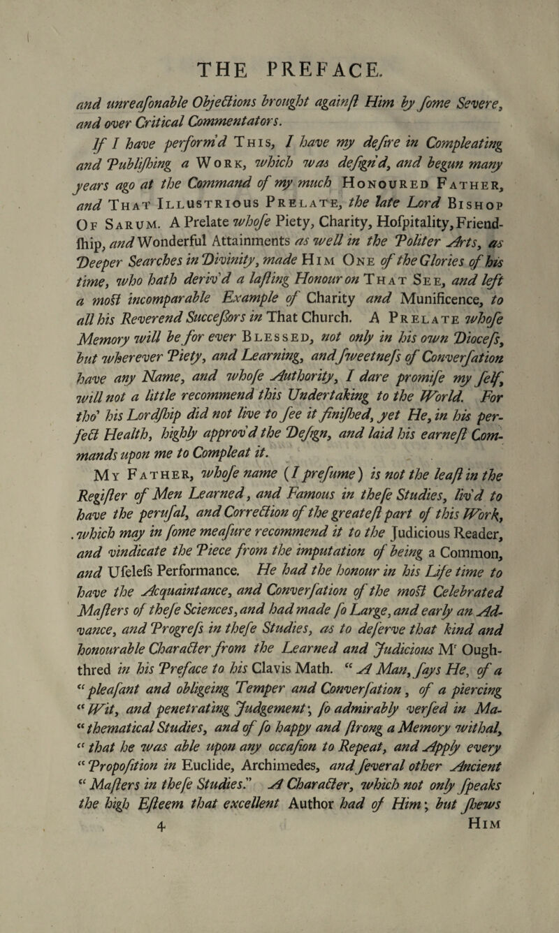 and unreafonable Objections brought again(l Him by fome Severe, and over Critical Commentators. If I have performd This, I have my defire in Compleating and Publifhing a Work, which was defigrid, and begun many years ago at the Command of my much Honoured Father, and That Illustrious Prelate, the late Lord Bishop Of Sarum. A Prelate whofe Piety, Charity, Hofpitality, Friend- lhip, and Wonderful Attainments as well in the Politer ydrts, as Deeper Searches in Divinity, made Him One of the Glories of his time, who hath deriv'd a lafling Honour on That See, and left a most incomparable Example of Charity and Munificence, to all his Reverend Succefors in That Church. A Prelate whofe Memory will be for ever Blessed, not only in his own Diocefs, but wherever Piety, and Learning, and fweetnefs of Converfation have any Name, and whofe Authority, I dare promife my felf will not a little recommend this Undertaking to the World. For tho his Lord/hip did not live to fee it finifhed, yet He, in his per¬ fect Health, highly approv'd the Defign, and laid his earneft Com¬ mands upon me to Compleat it. My Father, whofe name (Iprefume) is not the leaflin the Regifter of Men Learned, and Famous in thefe Studies, liv'd to have the perufal, and Correction of the greate ft part of this Work, . which may in fome meafure recommend it to the Judicious Reader, and vindicate the Piece from the imputation of being a Common, and Ufelefs Performance. He had the honour in his Life time to have the Acquaintance, and Converfation of the mod Celebrated Majlers of thefe Sciences, and had made fo Large, and early an Ad¬ vance, and Progrefs in thefe Studies, as to deferve that kind and honourable Character from the Learned and Judicious Mr Ough- thred in his Preface to his Clavis Math. “ A Man, fays He, of a “ pie a fan t and obligeing Temper and Converfation, of a piercing “Wit, and penetrating Judgement', fo admirably verfed in Ma- “ thematical Studies, and of fo happy and ftrong a Memory withal, “ that he was able upon any occafion to Repeat, and Apply every “ Propofition in Euclide, Archimedes, and feveral other Ancient “Mafters in thefe Studies'.' A Character, which not only fpeaks the high Efteem that excellent Author had of Him; but ftjews 4. Him