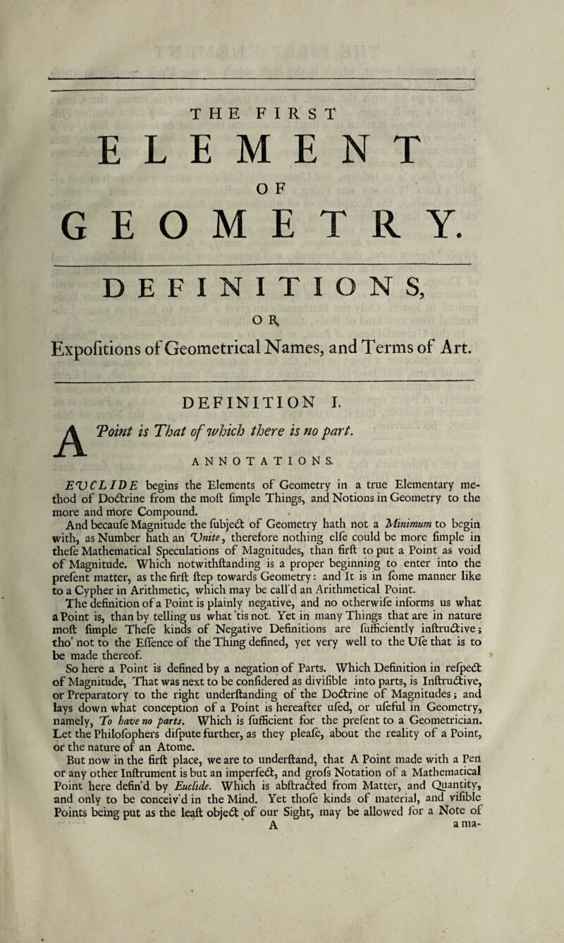 THE FIRST ELEMENT OF GEOMETRY. DEFINITIONS, O R. Expofitions of Geometrical Names, and Terms of Art. DEFINITION I. A Toint is That of which there is no part. ANNOTATIONS. EVCL IDE begins the Elements of Geometry in a true Elementary me¬ thod of Doctrine from the moft fimple Things, and Notions in Geometry to the more and more Compound. And becaufe Magnitude thefubjed of Geometry hath not a 'Minimum to begin with, as Number hath an Unite, therefore nothing elfe could be more fimple in thefe Mathematical Speculations of Magnitudes, than firft to put a Point as void of Magnitude. Which notwithftanding is a proper beginning to enter into the prefent matter, as the firft ftep towards Geometry: and It is in fome manner like to a Cypher in Arithmetic, which may be call’d an Arithmetical Point. The definition of a Point is plainly negative, and no otherwife informs us what a Point is, than by telling us what tis not. Yet in many Things that are in nature moft fimple Thefe kinds of Negative Definitions are fufficiently inftrudive; tho’ not to the Eflfence of the Thing defined, yet very well to the Ufe that is to be made thereof. So here a Point is defined by a negation of Parts. Which Definition in refped of Magnitude, That was next to be confidered as divifible into parts, is Inftrudive, or Preparatory to the right underftanding of the Dodrine of Magnitudes; and lays down what conception of a Point is hereafter ufed, or ufeful in Geometry, namely, To have no parts. Which is fufficient for the prefent to a Geometrician. Let the Philofophers difpute further, as they pleafe, about the reality of a Point, or the nature of an Atome. But now in the firft place, we are to underftand, that A Point made with a Pen or any other Inftrument is but an imperfed, and grofs Notation of a Mathematical Point here defin’d by Euclide. Which is abftraded from Matter, and Quantity, and only to be conceiv’d in the Mind. Yet thofe kinds of material, and vifible Points being put as the leaft objed of our Sight, may be allowed for a Noce of A a ma-