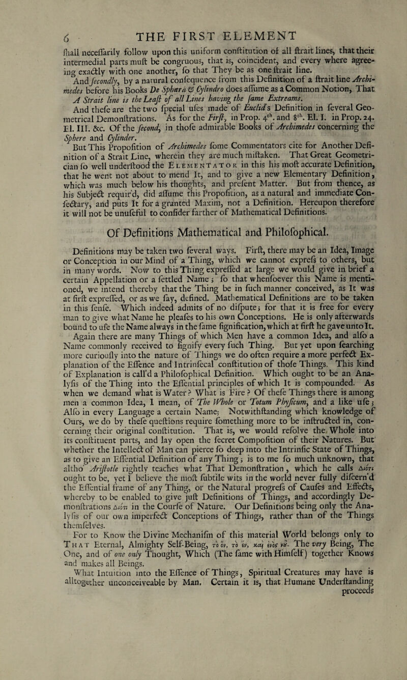 Jliali neceflarily follow upon this uniform conftitution of all ftrait lines, that their intermedial parts muft be congruous, that is, coincident, and every where agree¬ ing exa&iy with one another, fo that They be as one ftrait line. And fecondly, by a natural confequence from this Definition of a ftrait line Archi¬ medes before his Books De Sphiera & Cylindro does afliime as a Common Notion, That A Strait line is the Leaft of all Lines having the fame Extrearns. And thefe are the two fpecial ufes made of Euclid's Definition in feveral Geo¬ metrical Demonftrations. As for the Firft, in Prop. 4th. and 8th. El. I. in Prop. 24. El. III. &c. Of the fecond, in thofe admirable Books of Archimedes concerning the Sphere and Cylinder. But This Propofition of Archimedes fbme Commentators cite for Another Defi¬ nition of a Strait Line, wherein they are much miftaken. That Great Geometri¬ cian fo well underftood the Elementator in this his moftaccurate Definition, that he went not about to mend It, and to give a new Elementary Definition, which was much below his thoughts, and prefent Matter. But from thence, as his Subject requir’d, did affume This Propofition, as a natural and immediate Con- fe&ary, and puts It for a granted Maxim, not a Definition. Hereupon therefore it will not be unufeful to confider farther of Mathematical Definitions. Of Definitions Mathematical and Philofophical. Definitions may be taken two feveral ways. Firft, there may be an Idea, Image or Conception in our Mind of a Thing, which we cannot exprefs to others, but in many words. Now to this Thing exprefled at large we would give in brief a certain Appellation or a fettled Name ; fo that whenfoever this Name is menti¬ oned, we intend thereby that the Thing be in fuch manner conceived, as It was at firft exprefled, or as we fay, defined. Mathematical Definitions are to be taken in this fenie. Which indeed admits of no difputej for that it is free for every man to give what Name he pleafes to his own Conceptions. He is only afterwards bound to ufe the Name always in the fame fignification, which at firft he gave unto It. Again there are many Things of which Men have a common Idea, and alio a Name commonly received to fignify every fuch Thing. But yet upon fearching more curioufiy into the nature of Things we do often require a more perfect Ex¬ planation of the Eflence and Intrinfecal conftitution of thofe Things. This kind of Explanation is call’d a Philofophical Definition. Which ought to be an Ana- lyfis of the Thing into the Eflential principles of which It is compounded. As when we demand what is Water > What is Eire ? Of thefe Things there is among men a common Idea, I mean, of The Whole or Totum Phyfcum, and a like ufo j Alfo in every Language a certain Name; Notwithftanding which knowledge of Ours, we do by thefe queftions require fomething more to be inftrudted in, con¬ cerning their original conftitution. That is, we would refolve the Whole into its conftituent parts, and lay open the fecret Compofition of their Natures. But whether the Intelled: of Man can pierce fo deep into the Intrinfic State of Things, as to give an Eflential Definition of any Thing; is to me fo much unknown, that altho’ Arifiotle rightly teaches what That Demonftration , which he calls aton ought to be, yet I believe the moft fubtile wits in the world never fully difeern’d the Eflential frame of any Thing, or the Natural progrefs of Caufos and Effedfs, whereby to be enabled to give juft Definitions of Things, and accordingly De¬ monftrations adn in the Courfo of Nature. Our Definitions being only the Ana- lyfis of our own imperfect Conceptions of Things, rather than of the Things themfelves. For to Know the Divine Mechanifin of this material World belongs only to That Eternal, Almighty Self-Being, toov, to lv, nf tvbcvx- Thevery Being, The One, and of one only Thought, Which (The fame with Himfolf) together Knows and makes all Beings. What Intuition into the Eflence of Things, Spiritual Creatures may have is alltogether unconceiveable by Man, Certain it is, that Humane Underftanding proceeds