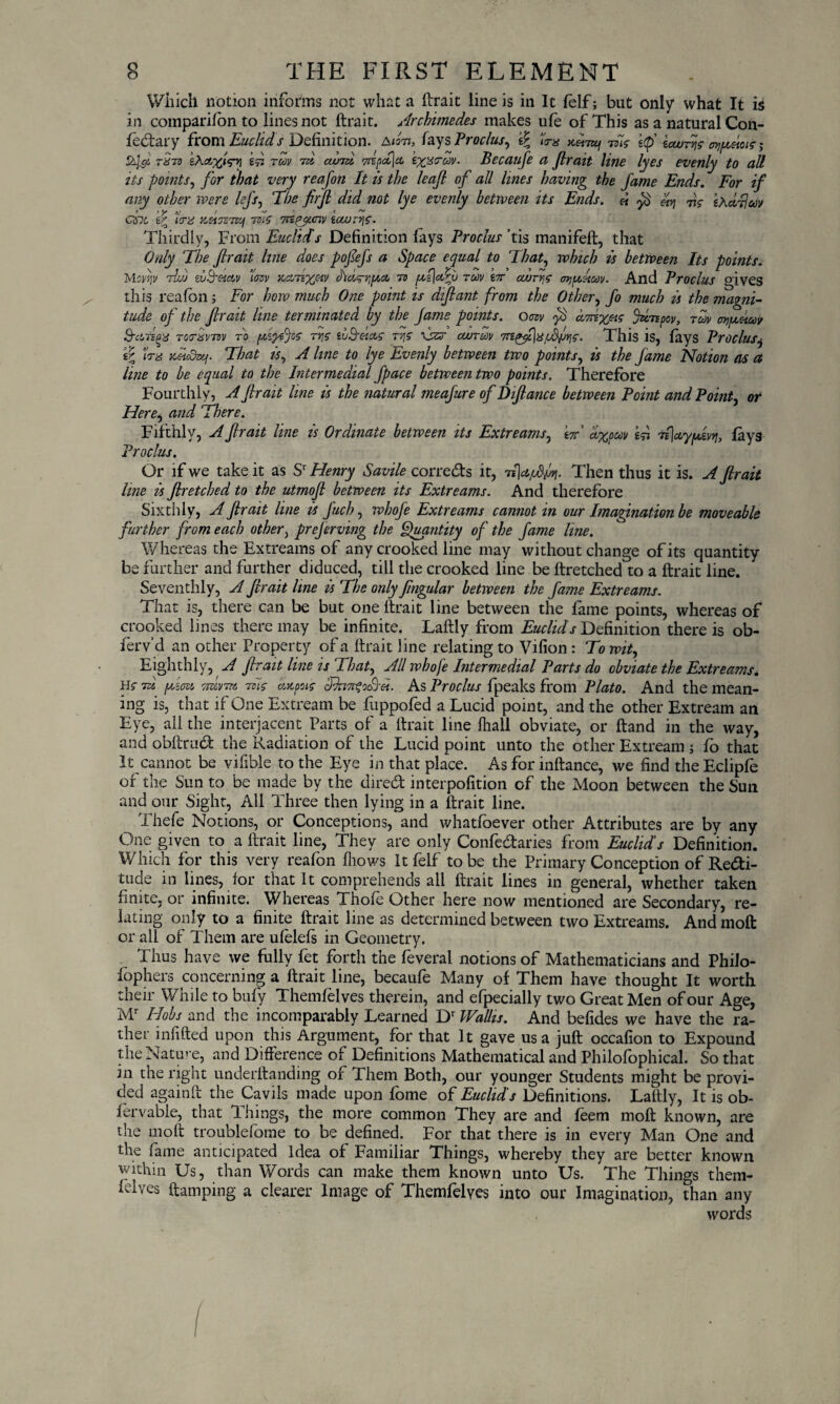 Which notion informs net what a ftrait line is in It felf; but only what It is in companion to lines not ftrait. Archimedes makes ule of This as a natural Con- fectary from Euclid s Definition. A tort, fays Proclus, lira to/ -ms if icouAc e^/zeioic; A& £Aa^<Vvi if tcov rd avA ix%c-av. Becaufe a ftrait line lyes evenly to all tts points, for that very reafon It is the leaf of all lines having the fame Ends. For if any other were left, The firft did not lye evenly between its Ends. « If dc Ad-Hay esie if \ra zsiTSTt-jf thc Tnpjiciv ioeu-ric. Thirdly, From Euclid's Definition fays Proclus ’tis manifeft, that Only ’The ftrait line does poftefs a Space equal to That, which is between Its points. Movr,v rid dS'CScov mv zcinyjiv dtdg-riptct to p>i\<Av rdv A edryc ojjptitav. And Proclus gives this realbn; For how much One point is diftant from the Other, fo much is the magni¬ tude of the ftrait line terminated by the fame points, om drfx^e jdnpcv, rm arigcitay Przfps TOtrxrnv to piipefs ty\c tuPrfa5 t/\C 1jzs cwrdv ftfiC■ This is, lays Proclus^ iP Urn zdcdixj. That is, A line to lye Evenly between two points, is the fame Notion as a line to be equal to the Intermedial fpace between two points. Therefore Fourthly, A ftrait line is the natural meafure of Diftance between Point and Point, or Here, and There. Fifthly, A ftrait line is Ordinate between its Extrearns, W dxpcov if TflciypAvq, fays Proclus. Or if we take it as Sr Henry Savile corrects it, Then thus it is. A ftrait line is ftretched to the utrnoft between its Extreams. And therefore Sixthly, A ftrait line is fuch, whofe Extreams cannot in our Imagination be moveable further from each other, preferving the Quantity of the fame line. Whereas the Extreams of any crooked line may without change of its quantity be further and further diduced, till the crooked line be ftretched to a ftrait line. Seventhly, A ftrait line is The only fmgular between the fame Extreams. That is, there can be but one ftrait line between the fame points, whereas of crooked lines there may be infinite. Laftly from Euclids Definition there is ob¬ serv’d an other Property of a ftrait line relating to Vilion : To wit. Eighthly, A ftrait line is That, All whofe Intermedial Parts do obviate the Extreams. He 7si fzzcu ttuvtv Tz'w azpus dh7n?Aiet. As Proclus fpeaks from Plato. And the mean¬ ing is, that if One Extream be fuppofed a Lucid point, and the other Extream an Eye, all the interjacent Parts of a ftrait line lhall obviate, or ftand in the way, and obftraeft the Radiation of the Lucid point unto the other Extream ; fo that It cannot be vifible to the Eye in that place. As for inftance, we find the Eclipfe of the Sun to be made by the direeft interpolition of the Moon between the Sun and our Sight, All Three then lying in a ftrait line. Thefe Notions, or Conceptions, and whatlbever other Attributes are by any One given to a ftrait line, They are only ConfeCtaries from Euclid’s Definition. Which for this very reafon (hows It felf to be the Primary Conception of Recti¬ tude in lines, for that It comprehends all ftrait lines in general, whether taken finite, or infinite. Whereas Thole Other here now mentioned are Secondary, re¬ lating only to a finite ftrait line as determined between two Extreams. And moft or all of Them are ulelels in Geometry. Thus have we fully fet forth the feveral notions of Mathematicians and Philo- lophers concerning a ftrait line, becaufe Many of Them have thought It worth their While to bufy Themfelves therein, and efpecially two Great Men of our Age, Mr Hobs and the incomparably Learned Dr Wallis. And befides we have the ra¬ ther infilled upon this Argument, for that It gave us a juft occafion to Expound the Nature, and Difference of Definitions Mathematical and Philofophical. So that in the right underftanding of Them Both, our younger Students might be provi¬ ded again ft the Cavils made upon fome of Euclid’s Definitions. Laftly, It is ob- fervable, that Things, the more common They are and feem moft known, are the moft troublefome to be defined. For that there is in every Man One and the fame anticipated Idea of Familiar Things, whereby they are better known within Us, than Words can make them known unto Us. The Things them- felves ftamping a clearer Image of Themfelyes into our Imagination, than any words