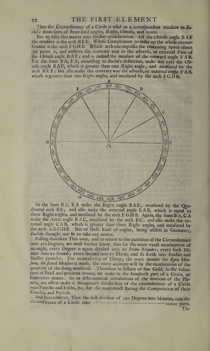 Thus the Circumference of a Circle is ufed as a correfpondent meafure to Eu¬ clid s three forts of ftrait-lin’d angles, Right, Obtufe, and Acute. But to take this matter into further confideration. Of the Obtufe angle BAF the meafure is the arch B EF. Whole Complement to make up the whole circum- ference is the archFGHB. Which arch encompaffes the remaining Space about the point A, and anfwers the contrary way to the adverfe, or external Face of the Obtufe angle BAF; and is indeed the meafure of the outward angle FAB. For the lines BA, FA, according to Euclid s definition, make not only the Ob¬ tufe angle BAF, which is greater than one Right angle, and meafured by the arch BEF; but alfo make the contrary way the adverfe, or external angle FAB, which is greater than two Right angles, and meafured by the arch FGHB. So the lines BA, E A make the Right angle BAE, meafured by the Qua- drantal arch BE, and alfo make the external angle EAB, which is equal to three Right angles, and meafured by the arch EGHB. Again, the lines B A, C A make the Acute angle BAC, meafured by the arch BC; and alfo make the ex¬ ternal angle C A B, which is greater than three Right angles, and meafured by the arch CEGFIB, But of thefe kind of angles, being ufelefs in Geometry, Euclide thought not fit to take any notice. Palling therefore This over, and to return to the partition of the Circumference into 3 <5o Degrees, we muft further know, that for the more exadt menfuration of an angle, every Degree is again divided into <5o Vrime Minutes-, every fuch Mi¬ nute into <5o Seconds-, every Second into <5o Ebirds^ and fo forth into frnaller and frnaller particles. For in meafuring of Things, the more minute the Rata Men- fura, the Jlated Meafure is made, the more accurate will be the menfuration of the quantity of the thing meafured. Therefore in Effaies of fine Gold, in the valua¬ tion of Pearl and precious Stones, we come to the hundreth part of a Grain, or Sometimes nearer. So in Aftronomical calculations of the motions of the Pla¬ nets, we often make a Sexagenary fubdivifion of the circumference of a Circle into Fourths and Fifths, &c, for the more exadt ftating the Computation of their Courfes, and Periods. . And here obferve, That the firft divifion of 360 Degrees into Minutes, cuts the circumference of a Circle into-------2l6oo parts. The