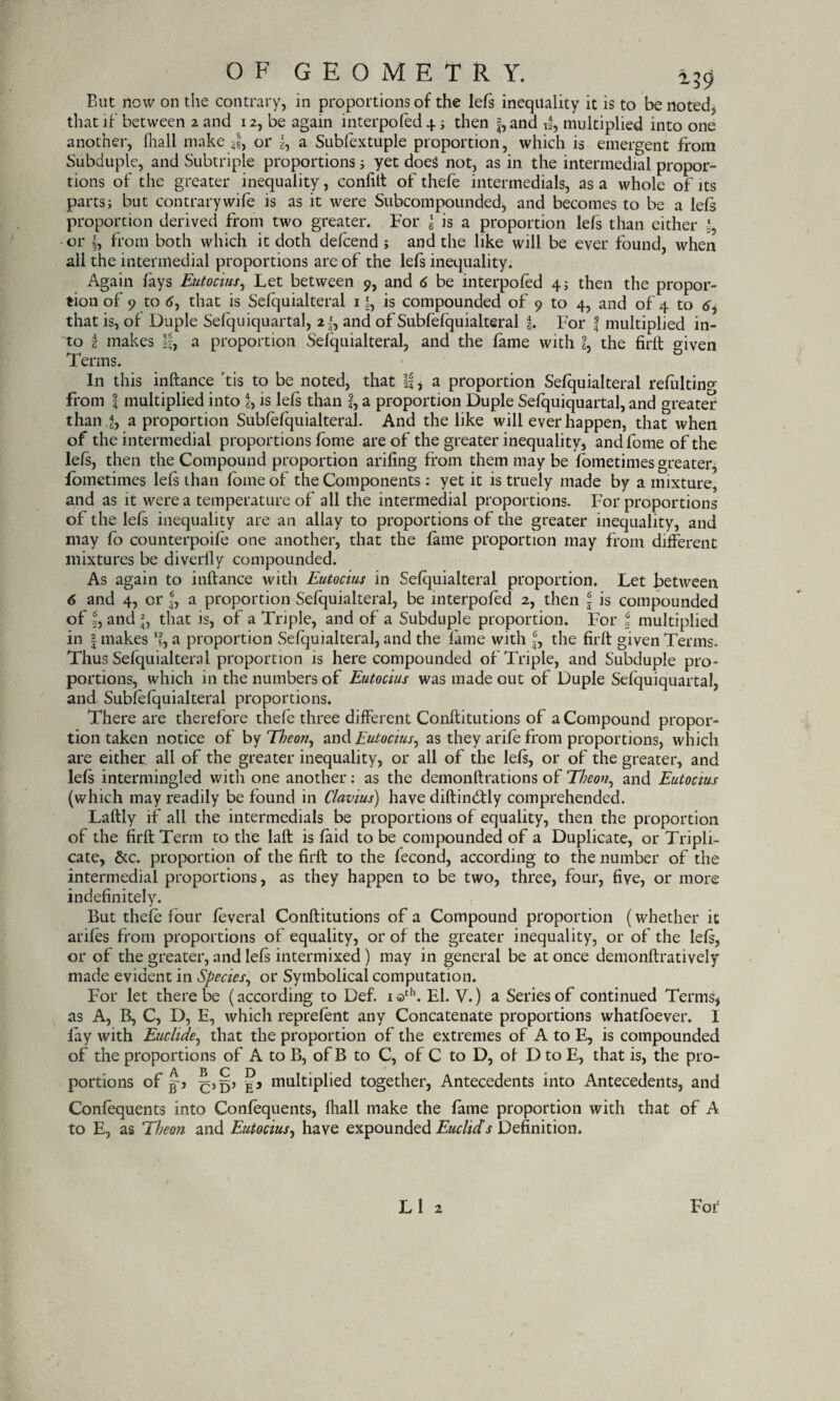 But now on the contrary, in proportions of the lefs inequality it is to be noted, that if between 2 and 12, be again interpofed 4; then |,and tf, multiplied into one another, lhall make or g, a Subfextuple proportion, which is emergent from Subduple, and Subtriple proportions; yet does not, as in the intermedial propor¬ tions of the greater inequality, confilt of thefe intermedials, as a whole of its parts; but contrarywife is as it were Subcompounded, and becomes to be a lefs proportion derived from two greater. For '6 is a proportion left than either or I, from both which it doth defcend ; and the like will be ever found, when all the intermedial proportions are of the lefs inequality. Again fays Eutocius, Let between 9, and 6 be interpofed 4; then the propor¬ tion of 9 to 6, that is Sefquialteral 1is compounded of 9 to 4, and of 4 to <f, that is, of Duple Sefquiquartal, and of Subfefquialteral f. For f multiplied in¬ to 2 makes If, a proportion Sefquialteral, and the fame with L the firft given 1 erms. In this inftance ’tis to be noted, that If, a proportion Sefquialteral refiiltin°- from f multiplied into % is left than ?, a proportion Duple Sefquiquartal, and greater than J, a proportion Subfefquialteral. And the like will ever happen, that when of the intermedial proportions Jfome are of the greater inequality, and fome of the left, then the Compound proportion arifing from them may be fometimes greater, fometimes left than fome of the Components : yet it is truely made by a mixture, and as it were a temperature of all the intermedial proportions. For proportions of the left inequality are an allay to proportions of the greater inequality, and may fo counterpoife one another, that the fame proportion may from different mixtures be diverfly compounded. As again to inftance with Eutocius in Sefquialteral proportion. Let between 6 and 4, or f, a proportion Sefquialteral, be interpofed 2, then \ is compounded of I, and j, that is, of a Triple, and of a Subduple proportion. For \ multiplied in | makes % a proportion Sefquialteral, and the fame with f, the firft given Terms. Thus Sefquialteral proportion is here compounded of Triple, and Subduple pro¬ portions, which in the numbers of Eutocius was made out of Duple Sefquiquartal, and Subfefquialteral proportions. There are therefore thefe three different Conftitutions of a Compound propor¬ tion taken notice of by Tbeon, and Eutocius, as they arife from proportions, which are either all of the greater inequality, or all of the left, or of the greater, and left intermingled with one another: as the demonftrations of Tbeon^ and Eutocius (which may readily be found in Clavius) have diftimftly comprehended. Laftly if all the intermedials be proportions of equality, then the proportion of the firft Term to the laft is laid to be compounded of a Duplicate, or Tripli¬ cate, &c. proportion of the firft to the fecond, according to the number of the intermedial proportions, as they happen to be two, three, four, five, or more indefinitely. But thefe four feveral Conftitutions of a Compound proportion (whether it arifes from proportions of equality, or of the greater inequality, or of the left, or of the greater, and left intermixed ) may in general be at once demonftratively made evident in Species, or Symbolical computation. For let there be (according to Def. iath. El. V.) a Series of continued Terms* as A, B, C, D, E, which reprefent any Concatenate proportions whatfoever. I fay with Euclide, that the proportion of the extremes of A to E, is compounded of the proportions of A to B, of B to C, of C to D, of D to E, that is, the pro¬ portions of Jp multiplied together, Antecedents into Antecedents, and Confequents into Confequents, fliall make the fame proportion with that of A to E, as Theon and Eutocius, have expounded Euclids Definition.