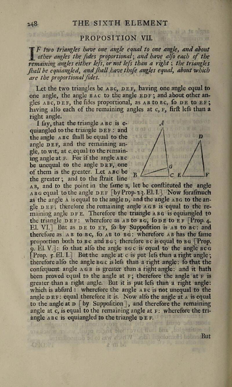 PROPOSITION VII. IF two triangles have one angle equal to one angle, and about other angles the [ides proportional; and have alfo each of the remaining angles either lefs, or not lefs than a right; the triangles JJjall be equiangled, and jhall have thofe angles equal, about which are the proportional fides. Let the two triangles be abc, def, having one angle equal to one angle, the angle bac to the angle edf ; and about other an¬ gles abc, def, the (ides proportional, as ab toBc, fo de to ef; having alio each of the remaining angles at c, f, firft lefs than a right angle. I fay, that the triangle abc is e- quiangled to the triangle def : and the angle abc (hall be equal to the angle def, and the remaining an¬ gle, to wit, at c, equal to the remain¬ ing angle at f. For if the angle abc be unequal to the angle def, one of them is the greater. Let abc be the greater; and to the ftrait line ab, and to the point in the fame b, let be conftituted the angle abg equal to the angle def [by Prop. 13. El. I.]. Now forafmuch as the angle a is equal to the angle d, and the angle abg to the an¬ gle def; therefore the remaining angle agb is equal to the re¬ maining angle dfe. Therefore the triangle abg is equiangled to the triangle def: wherefore as ab to bg, Tode to ef [Prop. 4. El. VI.] But as de to ef, fb by Suppofition is ab to bc: and therefore as ab to bc, fo ab to bg: wherefore ab has the fame proportion both to bc and bg ; therefore bc is equal to bg [Prop. 9. El. V.]: fo that alfo the angle bgc is equal to the angle bcg [ Prop. y. El. I.] But the angle at c is put lefs than a right angle; therefore alfo the angle bgc is lefs than a right angle: fo that the confequent angle agb is greater than a right angle: and it hath been proved equal to the angle at f; therefore the angle at f is greater than a right angle. But it is put lefs than a right angle: which is abfurd : wherefore the angle abc is not unequal to the angle def: equal therefore it is. Now alfo the angle at a is equal to the angle at d [by Suppofition], and therefore the remaining angle at c, is equal to the remaining angle at f: wherefore the tri¬ angle abc is equiangled to the triangle def.