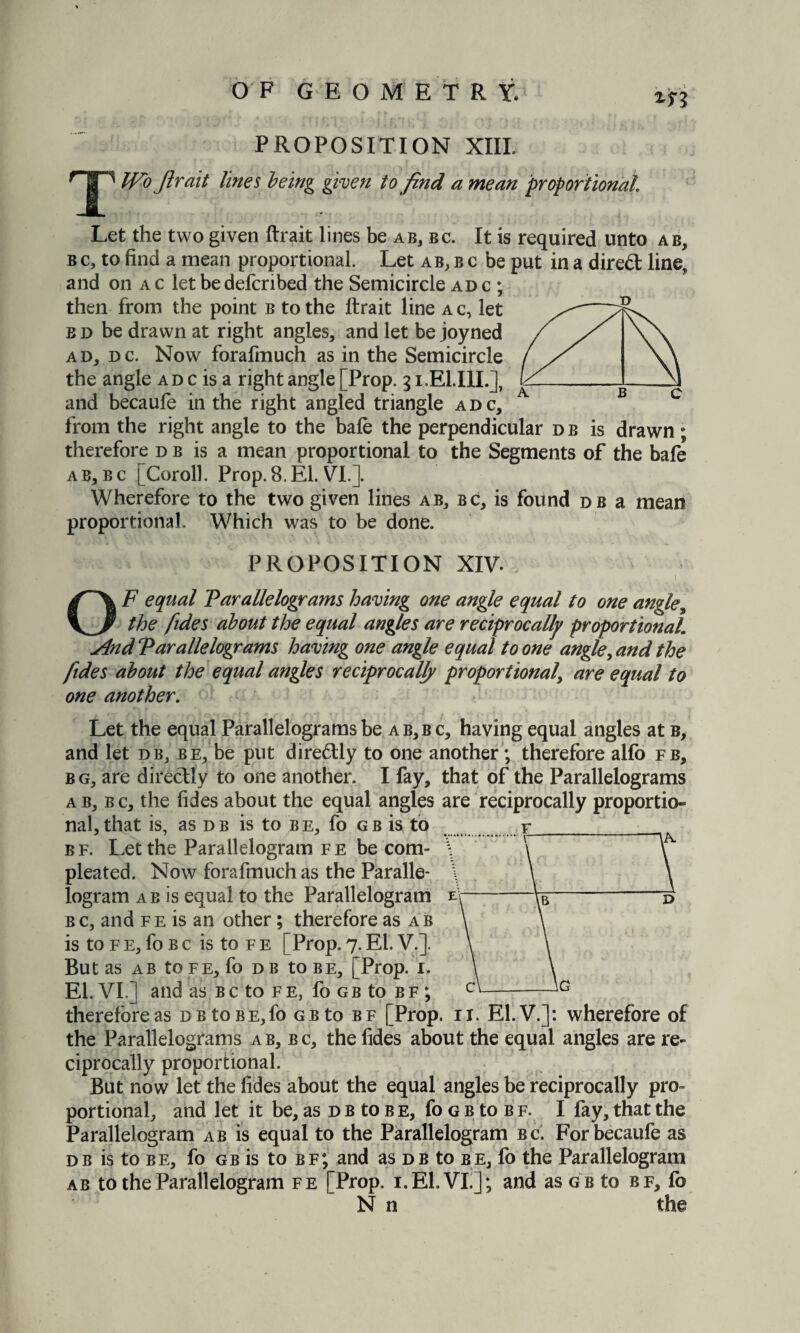 if? T PROPOSITION XIII Wo ftrait lines being given to find a mean proportional Let the two given ftrait lines be ab, bc. It is required unto ab, b c, to find a mean proportional. Let ab, b c be put in a direct line, and on a c let be defcribed the Semicircle adc; then from the point b to the ftrait line ac, let b d be drawn at right angles, and let be joyned ad, dc. Now forafmuch as in the Semicircle the angle ad c is a right angle [Prop. 51.EI.IIL], and becaufe in the right angled triangle adc, from the right angle to the bafe the perpendicular d b is drawn ; therefore db is a mean proportional to the Segments of the bafe ab, bc [Coroll. Prop. 8. El. VI.]. Wherefore to the two given lines ab, bc, is found db a mean proportional. Which was to be done. PROPOSITION XIV. 1 OF equal Parallelograms having one angle equal to one angle, the lides about the equal angles are reciprocally proportional slnd Parallelograms having one angle equal to one angle, and the fides about the equal angles reciprocally proportional\ are equal to one another. Let the equal Parallelograms be ab,bc, having equal angles at b, and let db, be, be put diredtly to one another; therefore alfo fb, bg, are directly to one another. I fay, that of the Parallelograms ab, bc, the fides about the equal angles are reciprocally proportio¬ nal, that is, as d b is to b e, fo g b is to r bf. Let the Parallelogram fe be com- pleated. Now forafmuch as the Paralle¬ logram ab is equal to the Parallelogram bc, and fe is an other; therefore as ab is to f e, fo b c is to f e [Prop. 7. El. V.]. But as ab tofe, fo db to be, [Prop. I. El. VI.] and as Bcto fe, fo gb to bf ; therefore as d b to be,fo gb to bf [Prop. 11. El.V.]: wherefore of the Parallelograms ab, bc, the fides about the equal angles are re¬ ciprocally proportional. But now let the fides about the equal angles be reciprocally pro¬ portional, and let it be, as d b to b e, fo g b to b f. I fay, that the Parallelogram ab is equal to the Parallelogram bc. For becaufe as db is to be, fo gb is to bf; and as db to be, fo the Parallelogram ab to the Parallelogram fe [Prop. i.El.VI.]; and as gb to bf, fo N n the